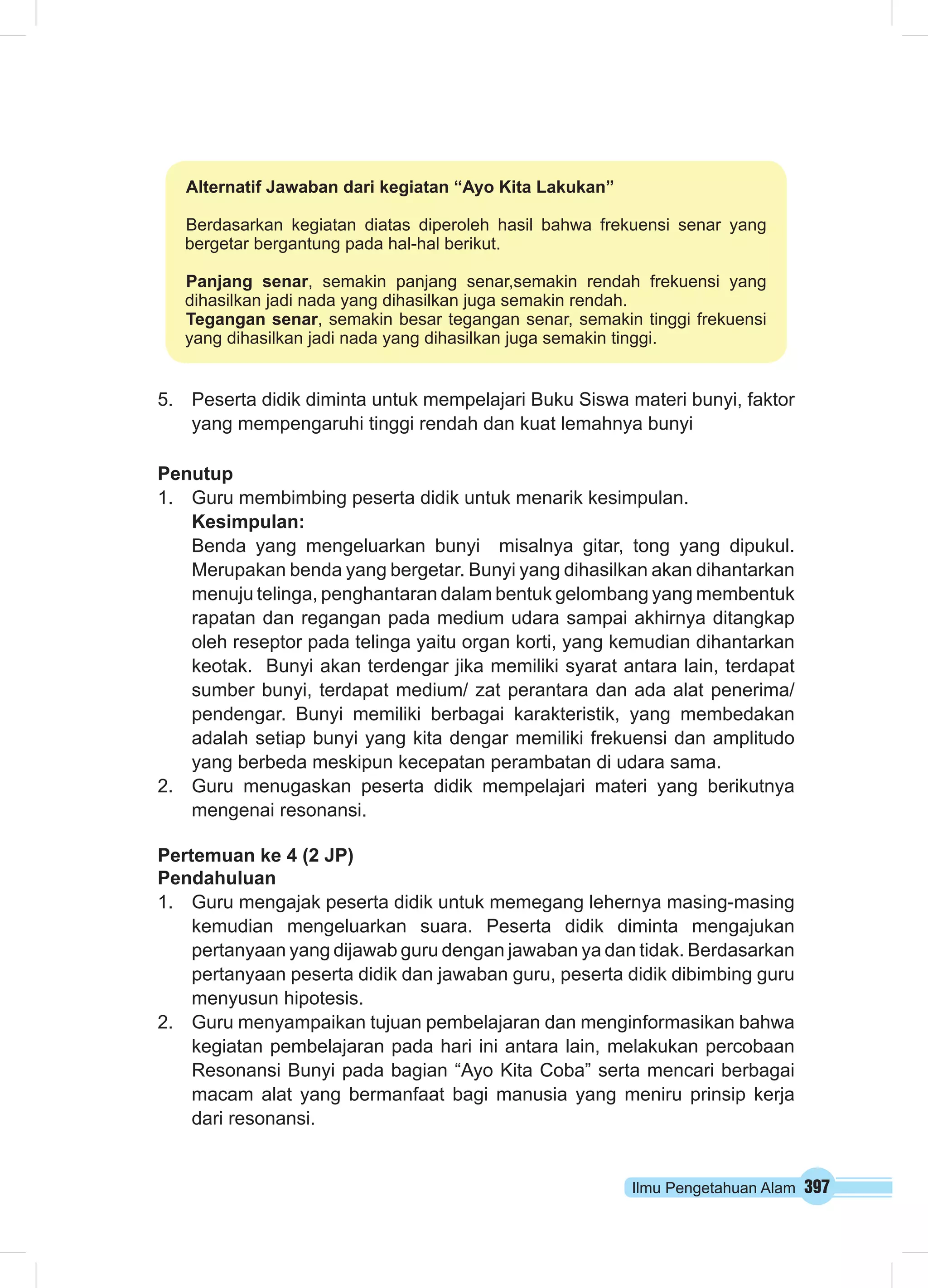 Alternatif Jawaban dari kegiatan “Ayo Kita Lakukan” 
Berdasarkan kegiatan diatas diperoleh hasil bahwa frekuensi senar yang 
bergetar bergantung pada hal-hal berikut. 
Panjang senar, semakin panjang senar,semakin rendah frekuensi yang 
dihasilkan jadi nada yang dihasilkan juga semakin rendah. 
Tegangan senar, semakin besar tegangan senar, semakin tinggi frekuensi 
yang dihasilkan jadi nada yang dihasilkan juga semakin tinggi. 
5. Peserta didik diminta untuk mempelajari Buku Siswa materi bunyi, faktor 
yang mempengaruhi tinggi rendah dan kuat lemahnya bunyi 
Penutup 
1. Guru membimbing peserta didik untuk menarik kesimpulan. 
Kesimpulan: 
Benda yang mengeluarkan bunyi misalnya gitar, tong yang dipukul. 
Merupakan benda yang bergetar. Bunyi yang dihasilkan akan dihantarkan 
menuju telinga, penghantaran dalam bentuk gelombang yang membentuk 
rapatan dan regangan pada medium udara sampai akhirnya ditangkap 
oleh reseptor pada telinga yaitu organ korti, yang kemudian dihantarkan 
keotak. Bunyi akan terdengar jika memiliki syarat antara lain, terdapat 
sumber bunyi, terdapat medium/ zat perantara dan ada alat penerima/ 
pendengar. Bunyi memiliki berbagai karakteristik, yang membedakan 
adalah setiap bunyi yang kita dengar memiliki frekuensi dan amplitudo 
yang berbeda meskipun kecepatan perambatan di udara sama. 
2. Guru menugaskan peserta didik mempelajari materi yang berikutnya 
Ilmu Pengetahuan Alam 397 
mengenai resonansi. 
Pertemuan ke 4 (2 JP) 
Pendahuluan 
1. Guru mengajak peserta didik untuk memegang lehernya masing-masing 
kemudian mengeluarkan suara. Peserta didik diminta mengajukan 
pertanyaan yang dijawab guru dengan jawaban ya dan tidak. Berdasarkan 
pertanyaan peserta didik dan jawaban guru, peserta didik dibimbing guru 
menyusun hipotesis. 
2. Guru menyampaikan tujuan pembelajaran dan menginformasikan bahwa 
kegiatan pembelajaran pada hari ini antara lain, melakukan percobaan 
Resonansi Bunyi pada bagian “Ayo Kita Coba” serta mencari berbagai 
macam alat yang bermanfaat bagi manusia yang meniru prinsip kerja 
dari resonansi. 
 