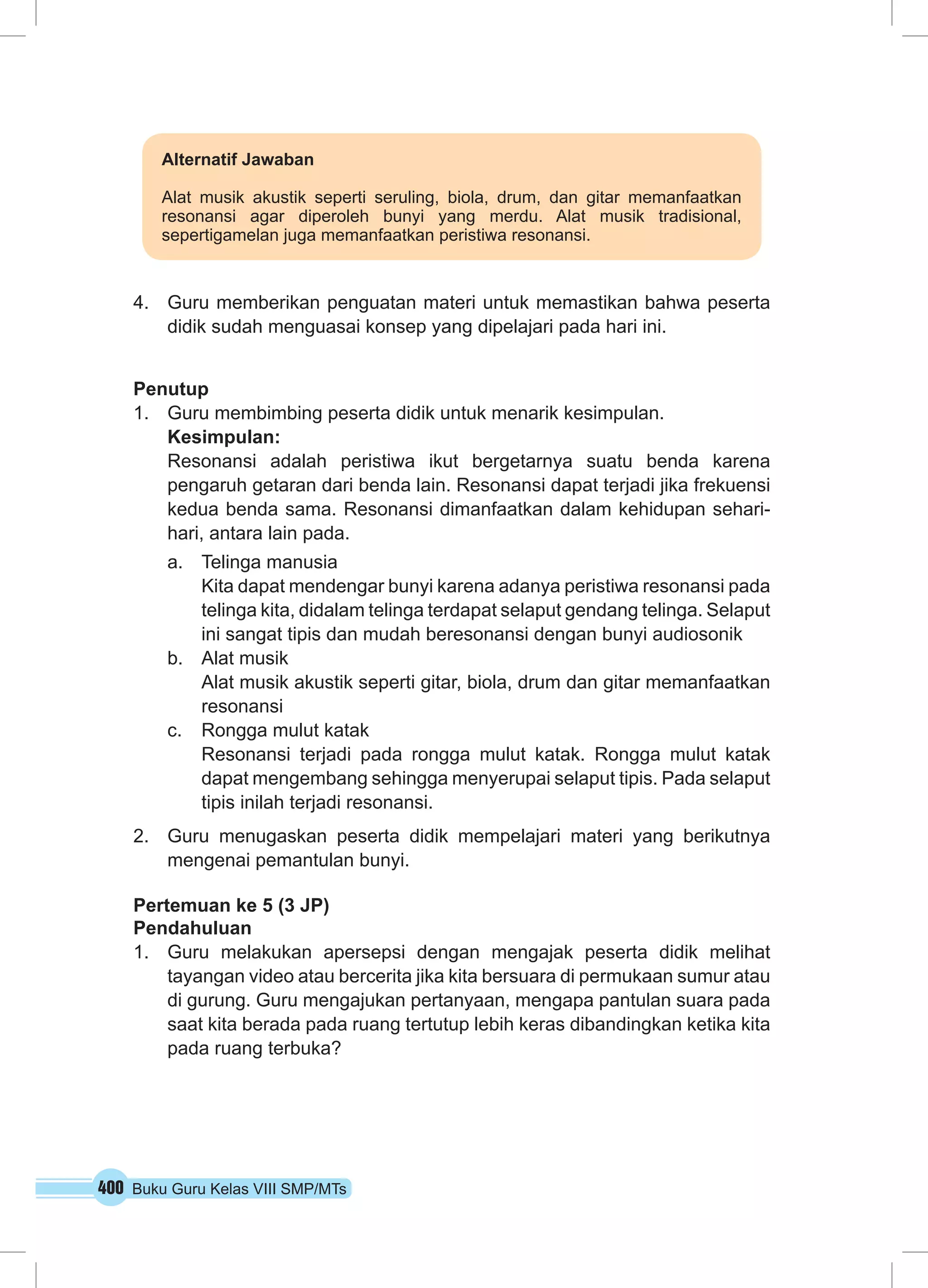 Alternatif Jawaban 
Alat musik akustik seperti seruling, biola, drum, dan gitar memanfaatkan 
resonansi agar diperoleh bunyi yang merdu. Alat musik tradisional, 
sepertigamelan juga memanfaatkan peristiwa resonansi. 
4. Guru memberikan penguatan materi untuk memastikan bahwa peserta 
didik sudah menguasai konsep yang dipelajari pada hari ini. 
Penutup 
1. Guru membimbing peserta didik untuk menarik kesimpulan. 
Kesimpulan: 
Resonansi adalah peristiwa ikut bergetarnya suatu benda karena 
pengaruh getaran dari benda lain. Resonansi dapat terjadi jika frekuensi 
kedua benda sama. Resonansi dimanfaatkan dalam kehidupan sehari-hari, 
antara lain pada. 
a. Telinga manusia 
Kita dapat mendengar bunyi karena adanya peristiwa resonansi pada 
telinga kita, didalam telinga terdapat selaput gendang telinga. Selaput 
ini sangat tipis dan mudah beresonansi dengan bunyi audiosonik 
b. Alat musik 
Alat musik akustik seperti gitar, biola, drum dan gitar memanfaatkan 
resonansi 
c. Rongga mulut katak 
Resonansi terjadi pada rongga mulut katak. Rongga mulut katak 
dapat mengembang sehingga menyerupai selaput tipis. Pada selaput 
tipis inilah terjadi resonansi. 
2. Guru menugaskan peserta didik mempelajari materi yang berikutnya 
mengenai pemantulan bunyi. 
Pertemuan ke 5 (3 JP) 
Pendahuluan 
1. Guru melakukan apersepsi dengan mengajak peserta didik melihat 
tayangan video atau bercerita jika kita bersuara di permukaan sumur atau 
di gurung. Guru mengajukan pertanyaan, mengapa pantulan suara pada 
saat kita berada pada ruang tertutup lebih keras dibandingkan ketika kita 
pada ruang terbuka? 
400 Buku Guru Kelas VIII SMP/MTs 
 