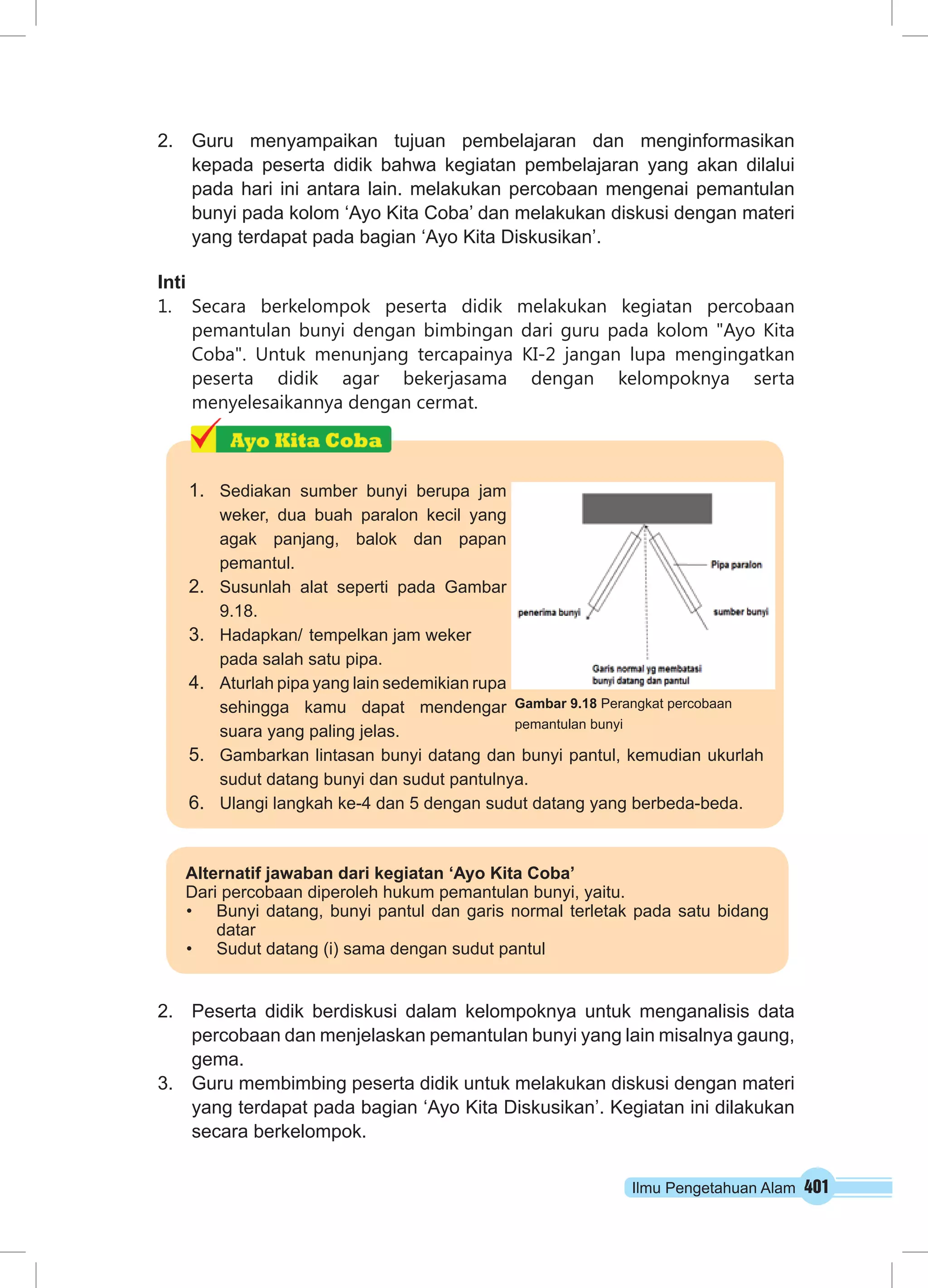 2. Guru menyampaikan tujuan pembelajaran dan menginformasikan 
kepada peserta didik bahwa kegiatan pembelajaran yang akan dilalui 
pada hari ini antara lain. melakukan percobaan mengenai pemantulan 
bunyi pada kolom ‘Ayo Kita Coba’ dan melakukan diskusi dengan materi 
yang terdapat pada bagian ‘Ayo Kita Diskusikan’. 
Inti 
1. Secara berkelompok peserta didik melakukan kegiatan percobaan 
pemantulan bunyi dengan bimbingan dari guru pada kolom "Ayo Kita 
Coba". Untuk menunjang tercapainya KI-2 jangan lupa mengingatkan 
peserta didik agar bekerjasama dengan kelompoknya serta 
menyelesaikannya dengan cermat. 
Gambar 9.18 Perangkat percobaan 
pemantulan bunyi 
2. Peserta didik berdiskusi dalam kelompoknya untuk menganalisis data 
percobaan dan menjelaskan pemantulan bunyi yang lain misalnya gaung, 
gema. 
3. Guru membimbing peserta didik untuk melakukan diskusi dengan materi 
yang terdapat pada bagian ‘Ayo Kita Diskusikan’. Kegiatan ini dilakukan 
secara berkelompok. 
Ilmu Pengetahuan Alam 401 
1. Sediakan sumber bunyi berupa jam 
weker, dua buah paralon kecil yang 
agak panjang, balok dan papan 
pemantul. 
2. Susunlah alat seperti pada Gambar 
9.18. 
3. Hadapkan/ tempelkan jam weker 
pada salah satu pipa. 
4. Aturlah pipa yang lain sedemikian rupa 
sehingga kamu dapat mendengar 
suara yang paling jelas. 
5. Gambarkan lintasan bunyi datang dan bunyi pantul, kemudian ukurlah 
sudut datang bunyi dan sudut pantulnya. 
6. Ulangi langkah ke-4 dan 5 dengan sudut datang yang berbeda-beda. 
Alternatif jawaban dari kegiatan ‘Ayo Kita Coba’ 
Dari percobaan diperoleh hukum pemantulan bunyi, yaitu. 
• Bunyi datang, bunyi pantul dan garis normal terletak pada satu bidang 
datar 
• Sudut datang (i) sama dengan sudut pantul 
 