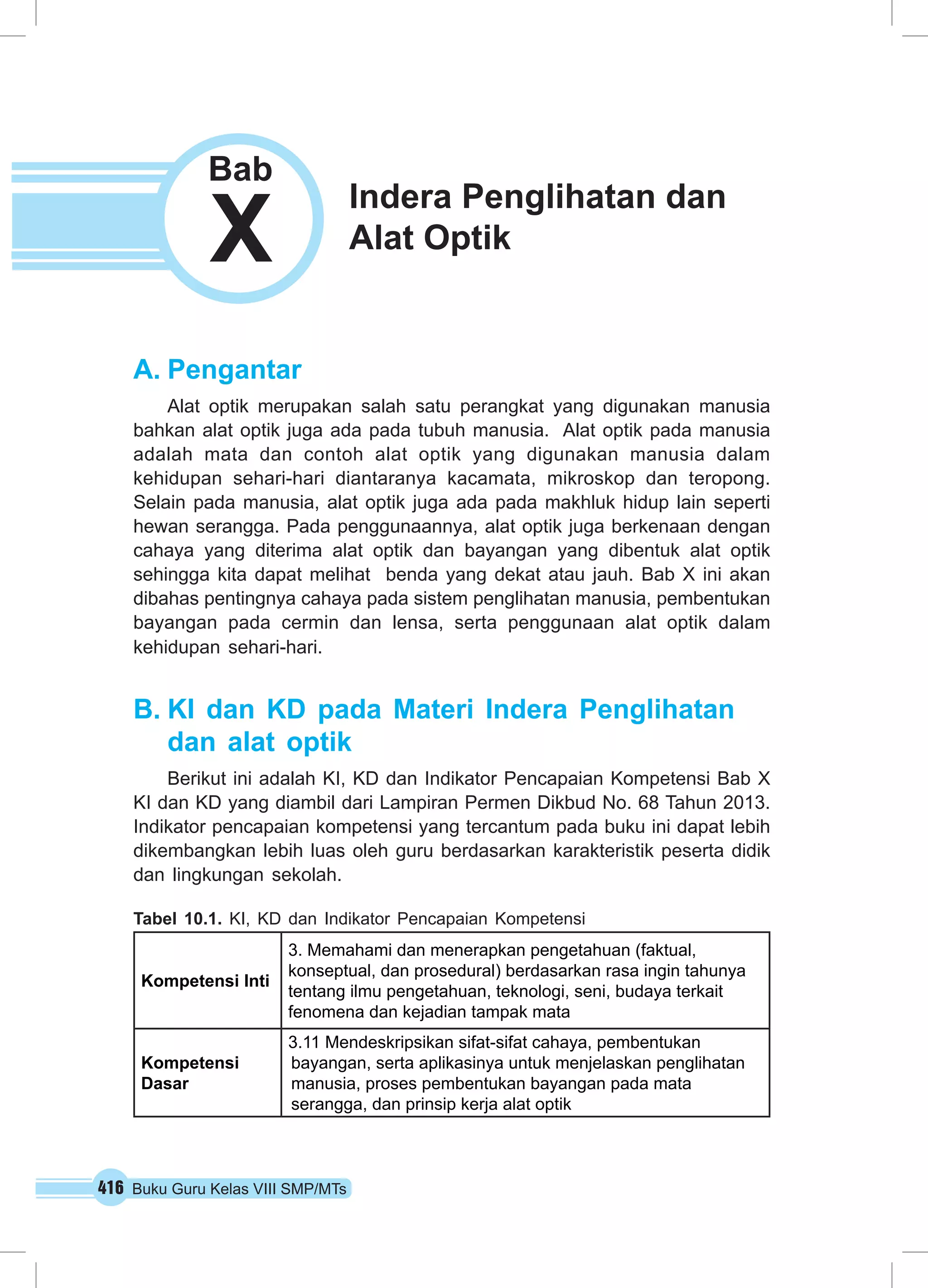 X Alat Optik Bab 
A. Pengantar 
Alat optik merupakan salah satu perangkat yang digunakan manusia 
bahkan alat optik juga ada pada tubuh manusia. Alat optik pada manusia 
adalah mata dan contoh alat optik yang digunakan manusia dalam 
kehidupan sehari-hari diantaranya kacamata, mikroskop dan teropong. 
Selain pada manusia, alat optik juga ada pada makhluk hidup lain seperti 
hewan serangga. Pada penggunaannya, alat optik juga berkenaan dengan 
cahaya yang diterima alat optik dan bayangan yang dibentuk alat optik 
sehingga kita dapat melihat benda yang dekat atau jauh. Bab X ini akan 
dibahas pentingnya cahaya pada sistem penglihatan manusia, pembentukan 
bayangan pada cermin dan lensa, serta penggunaan alat optik dalam 
kehidupan sehari-hari. 
B. KI dan KD pada Materi Indera Penglihatan 
dan alat optik 
Berikut ini adalah KI, KD dan Indikator Pencapaian Kompetensi Bab X 
KI dan KD yang diambil dari Lampiran Permen Dikbud No. 68 Tahun 2013. 
Indikator pencapaian kompetensi yang tercantum pada buku ini dapat lebih 
dikembangkan lebih luas oleh guru berdasarkan karakteristik peserta didik 
dan lingkungan sekolah. 
Tabel 10.1. KI, KD dan Indikator Pencapaian Kompetensi 
Kompetensi Inti 
3. Memahami dan menerapkan pengetahuan (faktual, 
konseptual, dan prosedural) berdasarkan rasa ingin tahunya 
tentang ilmu pengetahuan, teknologi, seni, budaya terkait 
fenomena dan kejadian tampak mata 
Kompetensi 
Dasar 
3.11 Mendeskripsikan sifat-sifat cahaya, pembentukan 
bayangan, serta aplikasinya untuk menjelaskan penglihatan 
manusia, proses pembentukan bayangan pada mata 
serangga, dan prinsip kerja alat optik 
416 Buku Guru Kelas VIII SMP/MTs 
Indera Penglihatan dan 
 