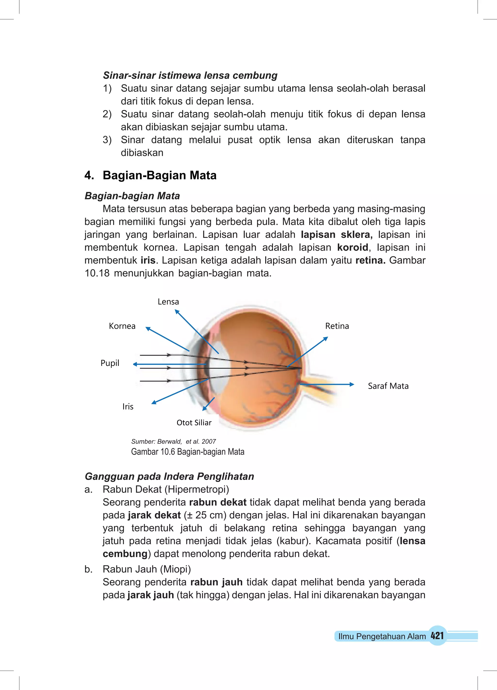 Sinar-sinar istimewa lensa cembung 
1) Suatu sinar datang sejajar sumbu utama lensa seolah-olah berasal 
Retina 
Saraf Mata 
Ilmu Pengetahuan Alam 421 
dari titik fokus di depan lensa. 
2) Suatu sinar datang seolah-olah menuju titik fokus di depan lensa 
akan dibiaskan sejajar sumbu utama. 
3) Sinar datang melalui pusat optik lensa akan diteruskan tanpa 
dibiaskan 
4. Bagian-Bagian Mata 
Bagian-bagian Mata 
Mata tersusun atas beberapa bagian yang berbeda yang masing-masing 
bagian memiliki fungsi yang berbeda pula. Mata kita dibalut oleh tiga lapis 
jaringan yang berlainan. Lapisan luar adalah lapisan sklera, lapisan ini 
membentuk kornea. Lapisan tengah adalah lapisan koroid, lapisan ini 
membentuk iris. Lapisan ketiga adalah lapisan dalam yaitu retina. Gambar 
10.18 menunjukkan bagian-bagian mata. 
Kornea 
Iris 
Lensa 
Otot Siliar 
Sumber: Berwald, et al. 2007 
Gambar 10.6 Bagian-bagian Mata 
Pupil 
Gangguan pada Indera Penglihatan 
a. Rabun Dekat (Hipermetropi) 
Seorang penderita rabun dekat tidak dapat melihat benda yang berada 
pada jarak dekat (± 25 cm) dengan jelas. Hal ini dikarenakan bayangan 
yang terbentuk jatuh di belakang retina sehingga bayangan yang 
jatuh pada retina menjadi tidak jelas (kabur). Kacamata positif (lensa 
cembung) dapat menolong penderita rabun dekat. 
b. Rabun Jauh (Miopi) 
Seorang penderita rabun jauh tidak dapat melihat benda yang berada 
pada jarak jauh (tak hingga) dengan jelas. Hal ini dikarenakan bayangan 
 
