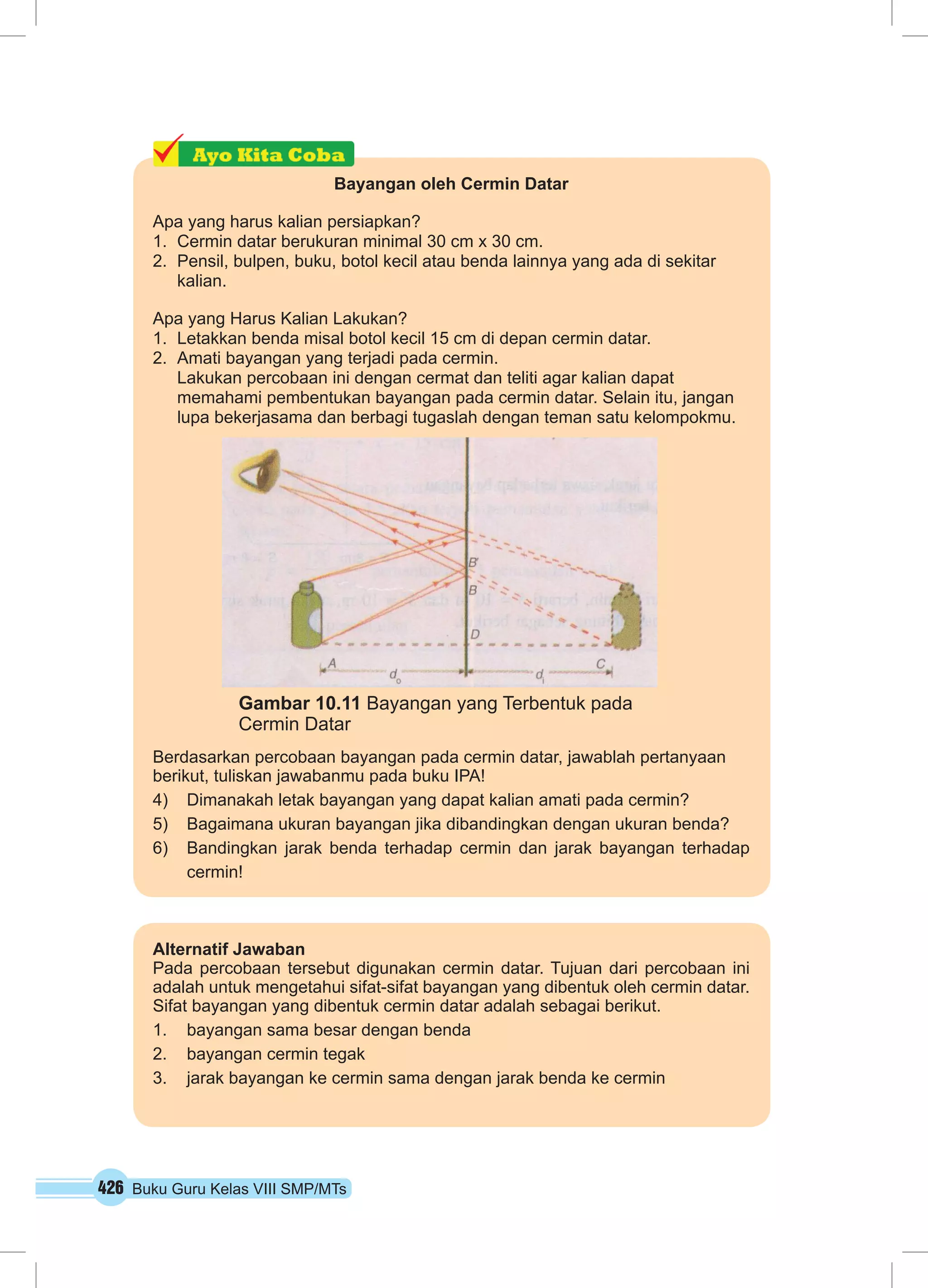 Bayangan oleh Cermin Datar 
Apa yang harus kalian persiapkan? 
1. Cermin datar berukuran minimal 30 cm x 30 cm. 
2. Pensil, bulpen, buku, botol kecil atau benda lainnya yang ada di sekitar 
kalian. 
Apa yang Harus Kalian Lakukan? 
1. Letakkan benda misal botol kecil 15 cm di depan cermin datar. 
2. Amati bayangan yang terjadi pada cermin. 
Lakukan percobaan ini dengan cermat dan teliti agar kalian dapat 
memahami pembentukan bayangan pada cermin datar. Selain itu, jangan 
lupa bekerjasama dan berbagi tugaslah dengan teman satu kelompokmu. 
Gambar 10.11 Bayangan yang Terbentuk pada 
Cermin Datar 
Berdasarkan percobaan bayangan pada cermin datar, jawablah pertanyaan 
berikut, tuliskan jawabanmu pada buku IPA! 
4) Dimanakah letak bayangan yang dapat kalian amati pada cermin? 
5) Bagaimana ukuran bayangan jika dibandingkan dengan ukuran benda? 
6) Bandingkan jarak benda terhadap cermin dan jarak bayangan terhadap 
cermin! 
Alternatif Jawaban 
Pada percobaan tersebut digunakan cermin datar. Tujuan dari percobaan ini 
adalah untuk mengetahui sifat-sifat bayangan yang dibentuk oleh cermin datar. 
Sifat bayangan yang dibentuk cermin datar adalah sebagai berikut. 
1. bayangan sama besar dengan benda 
2. bayangan cermin tegak 
3. jarak bayangan ke cermin sama dengan jarak benda ke cermin 
426 Buku Guru Kelas VIII SMP/MTs 
 