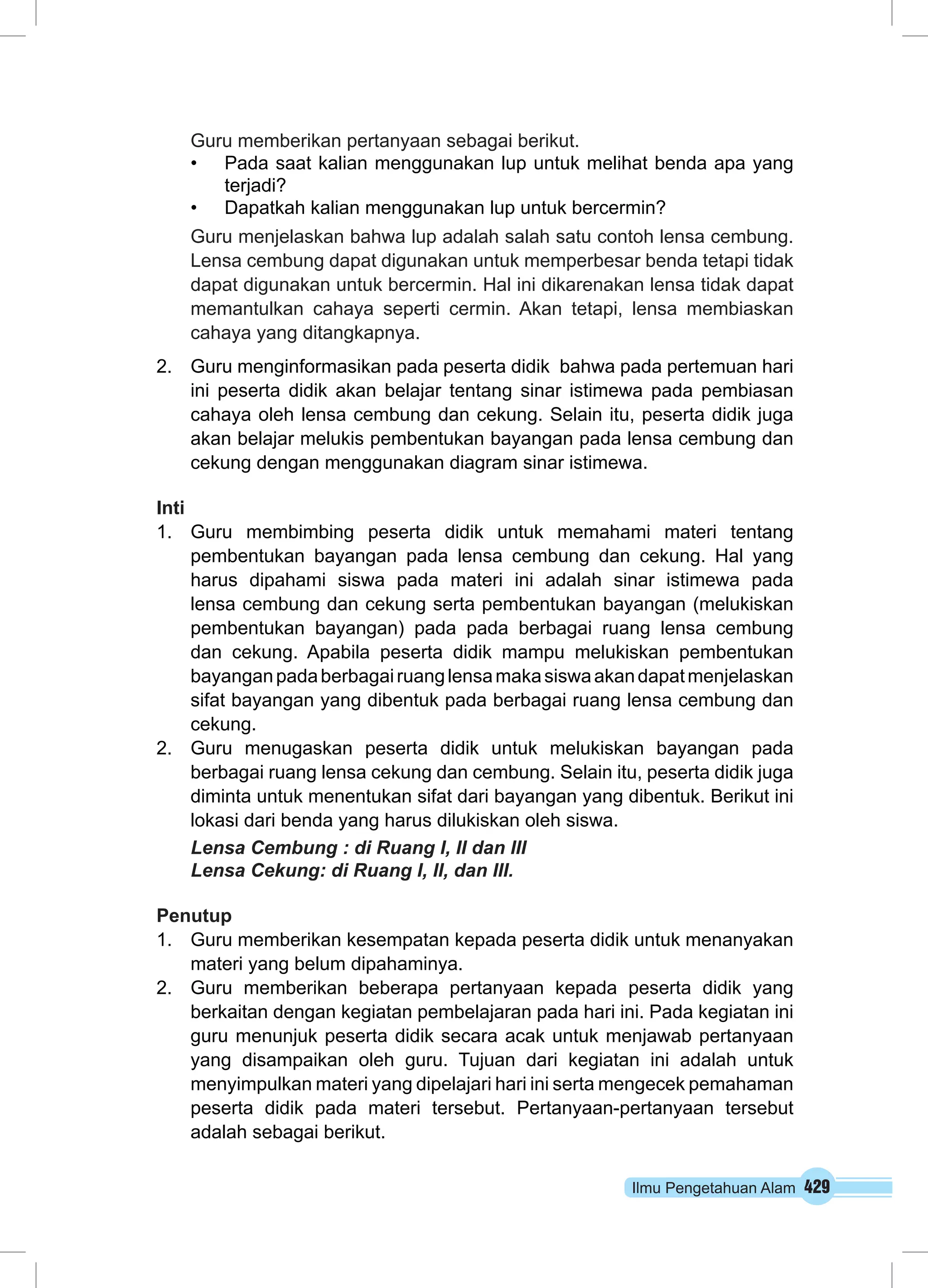 Guru memberikan pertanyaan sebagai berikut. 
• Pada saat kalian menggunakan lup untuk melihat benda apa yang 
Ilmu Pengetahuan Alam 429 
terjadi? 
• Dapatkah kalian menggunakan lup untuk bercermin? 
Guru menjelaskan bahwa lup adalah salah satu contoh lensa cembung. 
Lensa cembung dapat digunakan untuk memperbesar benda tetapi tidak 
dapat digunakan untuk bercermin. Hal ini dikarenakan lensa tidak dapat 
memantulkan cahaya seperti cermin. Akan tetapi, lensa membiaskan 
cahaya yang ditangkapnya. 
2. Guru menginformasikan pada peserta didik bahwa pada pertemuan hari 
ini peserta didik akan belajar tentang sinar istimewa pada pembiasan 
cahaya oleh lensa cembung dan cekung. Selain itu, peserta didik juga 
akan belajar melukis pembentukan bayangan pada lensa cembung dan 
cekung dengan menggunakan diagram sinar istimewa. 
Inti 
1. Guru membimbing peserta didik untuk memahami materi tentang 
pembentukan bayangan pada lensa cembung dan cekung. Hal yang 
harus dipahami siswa pada materi ini adalah sinar istimewa pada 
lensa cembung dan cekung serta pembentukan bayangan (melukiskan 
pembentukan bayangan) pada pada berbagai ruang lensa cembung 
dan cekung. Apabila peserta didik mampu melukiskan pembentukan 
bayangan pada berbagai ruang lensa maka siswa akan dapat menjelaskan 
sifat bayangan yang dibentuk pada berbagai ruang lensa cembung dan 
cekung. 
2. Guru menugaskan peserta didik untuk melukiskan bayangan pada 
berbagai ruang lensa cekung dan cembung. Selain itu, peserta didik juga 
diminta untuk menentukan sifat dari bayangan yang dibentuk. Berikut ini 
lokasi dari benda yang harus dilukiskan oleh siswa. 
Lensa Cembung : di Ruang I, II dan III 
Lensa Cekung: di Ruang I, II, dan III. 
Penutup 
1. Guru memberikan kesempatan kepada peserta didik untuk menanyakan 
materi yang belum dipahaminya. 
2. Guru memberikan beberapa pertanyaan kepada peserta didik yang 
berkaitan dengan kegiatan pembelajaran pada hari ini. Pada kegiatan ini 
guru menunjuk peserta didik secara acak untuk menjawab pertanyaan 
yang disampaikan oleh guru. Tujuan dari kegiatan ini adalah untuk 
menyimpulkan materi yang dipelajari hari ini serta mengecek pemahaman 
peserta didik pada materi tersebut. Pertanyaan-pertanyaan tersebut 
adalah sebagai berikut. 
 