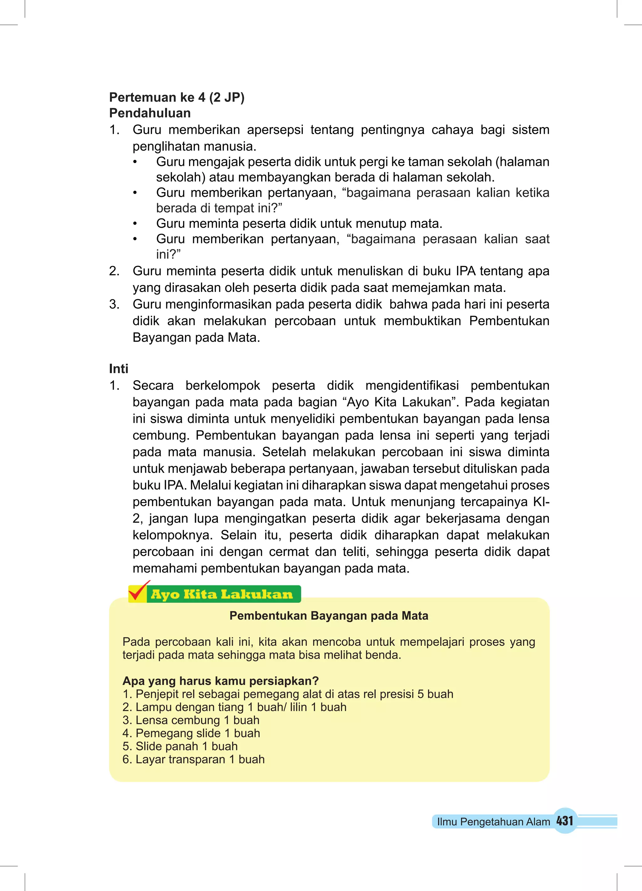 Pertemuan ke 4 (2 JP) 
Pendahuluan 
1. Guru memberikan apersepsi tentang pentingnya cahaya bagi sistem 
penglihatan manusia. 
• Guru mengajak peserta didik untuk pergi ke taman sekolah (halaman 
sekolah) atau membayangkan berada di halaman sekolah. 
• Guru memberikan pertanyaan, “bagaimana perasaan kalian ketika 
Ilmu Pengetahuan Alam 431 
berada di tempat ini?” 
• Guru meminta peserta didik untuk menutup mata. 
• Guru memberikan pertanyaan, “bagaimana perasaan kalian saat 
ini?” 
2. Guru meminta peserta didik untuk menuliskan di buku IPA tentang apa 
yang dirasakan oleh peserta didik pada saat memejamkan mata. 
3. Guru menginformasikan pada peserta didik bahwa pada hari ini peserta 
didik akan melakukan percobaan untuk membuktikan Pembentukan 
Bayangan pada Mata. 
Inti 
1. Secara berkelompok peserta didik mengidentifikasi pembentukan 
bayangan pada mata pada bagian “Ayo Kita Lakukan”. Pada kegiatan 
ini siswa diminta untuk menyelidiki pembentukan bayangan pada lensa 
cembung. Pembentukan bayangan pada lensa ini seperti yang terjadi 
pada mata manusia. Setelah melakukan percobaan ini siswa diminta 
untuk menjawab beberapa pertanyaan, jawaban tersebut dituliskan pada 
buku IPA. Melalui kegiatan ini diharapkan siswa dapat mengetahui proses 
pembentukan bayangan pada mata. Untuk menunjang tercapainya KI- 
2, jangan lupa mengingatkan peserta didik agar bekerjasama dengan 
kelompoknya. Selain itu, peserta didik diharapkan dapat melakukan 
percobaan ini dengan cermat dan teliti, sehingga peserta didik dapat 
memahami pembentukan bayangan pada mata. 
Pembentukan Bayangan pada Mata 
Pada percobaan kali ini, kita akan mencoba untuk mempelajari proses yang 
terjadi pada mata sehingga mata bisa melihat benda. 
Apa yang harus kamu persiapkan? 
1. Penjepit rel sebagai pemegang alat di atas rel presisi 5 buah 
2. Lampu dengan tiang 1 buah/ lilin 1 buah 
3. Lensa cembung 1 buah 
4. Pemegang slide 1 buah 
5. Slide panah 1 buah 
6. Layar transparan 1 buah 
 