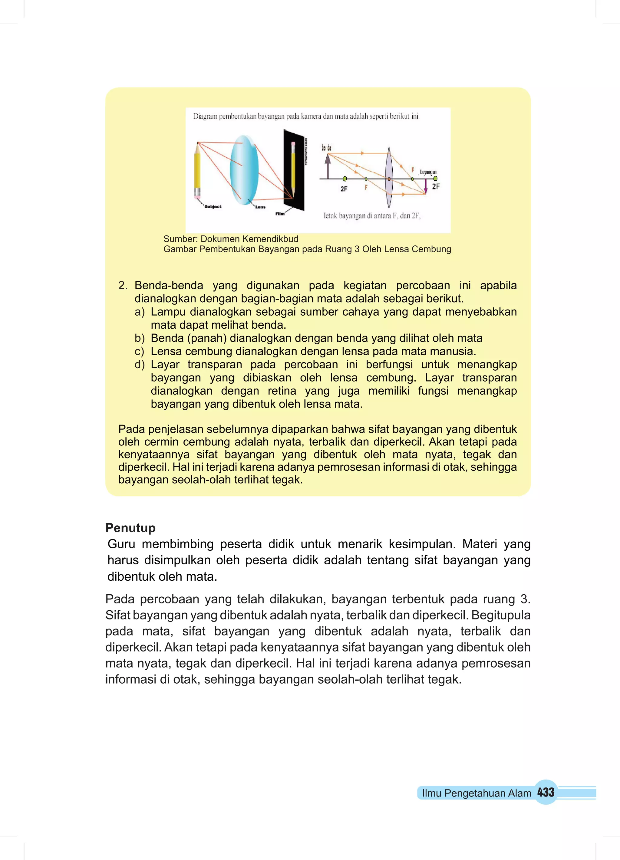 Sumber: Dokumen Kemendikbud 
Gambar Pembentukan Bayangan pada Ruang 3 Oleh Lensa Cembung 
2. Benda-benda yang digunakan pada kegiatan percobaan ini apabila 
dianalogkan dengan bagian-bagian mata adalah sebagai berikut. 
a) Lampu dianalogkan sebagai sumber cahaya yang dapat menyebabkan 
Penutup 
Guru membimbing peserta didik untuk menarik kesimpulan. Materi yang 
harus disimpulkan oleh peserta didik adalah tentang sifat bayangan yang 
dibentuk oleh mata. 
Pada percobaan yang telah dilakukan, bayangan terbentuk pada ruang 3. 
Sifat bayangan yang dibentuk adalah nyata, terbalik dan diperkecil. Begitupula 
pada mata, sifat bayangan yang dibentuk adalah nyata, terbalik dan 
diperkecil. Akan tetapi pada kenyataannya sifat bayangan yang dibentuk oleh 
mata nyata, tegak dan diperkecil. Hal ini terjadi karena adanya pemrosesan 
informasi di otak, sehingga bayangan seolah-olah terlihat tegak. 
Ilmu Pengetahuan Alam 433 
mata dapat melihat benda. 
b) Benda (panah) dianalogkan dengan benda yang dilihat oleh mata 
c) Lensa cembung dianalogkan dengan lensa pada mata manusia. 
d) Layar transparan pada percobaan ini berfungsi untuk menangkap 
bayangan yang dibiaskan oleh lensa cembung. Layar transparan 
dianalogkan dengan retina yang juga memiliki fungsi menangkap 
bayangan yang dibentuk oleh lensa mata. 
Pada penjelasan sebelumnya dipaparkan bahwa sifat bayangan yang dibentuk 
oleh cermin cembung adalah nyata, terbalik dan diperkecil. Akan tetapi pada 
kenyataannya sifat bayangan yang dibentuk oleh mata nyata, tegak dan 
diperkecil. Hal ini terjadi karena adanya pemrosesan informasi di otak, sehingga 
bayangan seolah-olah terlihat tegak. 
 