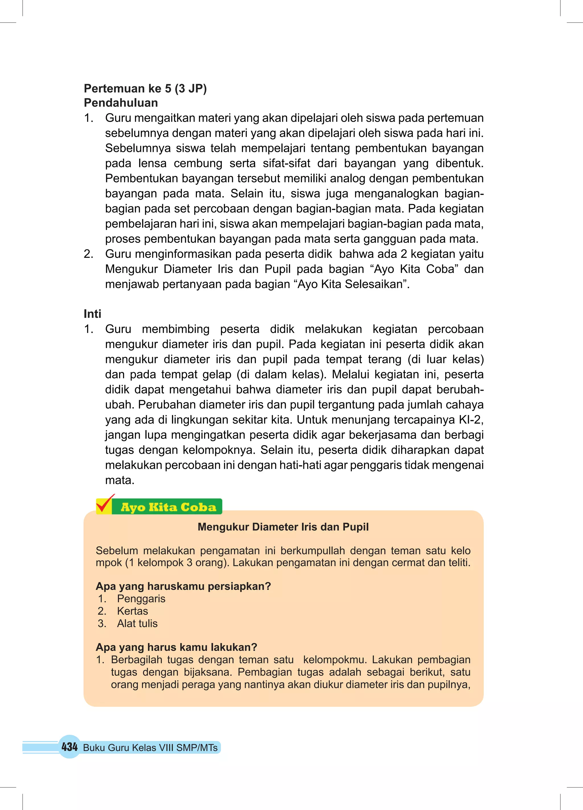 Pertemuan ke 5 (3 JP) 
Pendahuluan 
1. Guru mengaitkan materi yang akan dipelajari oleh siswa pada pertemuan 
sebelumnya dengan materi yang akan dipelajari oleh siswa pada hari ini. 
Sebelumnya siswa telah mempelajari tentang pembentukan bayangan 
pada lensa cembung serta sifat-sifat dari bayangan yang dibentuk. 
Pembentukan bayangan tersebut memiliki analog dengan pembentukan 
bayangan pada mata. Selain itu, siswa juga menganalogkan bagian-bagian 
pada set percobaan dengan bagian-bagian mata. Pada kegiatan 
pembelajaran hari ini, siswa akan mempelajari bagian-bagian pada mata, 
proses pembentukan bayangan pada mata serta gangguan pada mata. 
2. Guru menginformasikan pada peserta didik bahwa ada 2 kegiatan yaitu 
Mengukur Diameter Iris dan Pupil pada bagian “Ayo Kita Coba” dan 
menjawab pertanyaan pada bagian “Ayo Kita Selesaikan”. 
Inti 
1. Guru membimbing peserta didik melakukan kegiatan percobaan 
mengukur diameter iris dan pupil. Pada kegiatan ini peserta didik akan 
mengukur diameter iris dan pupil pada tempat terang (di luar kelas) 
dan pada tempat gelap (di dalam kelas). Melalui kegiatan ini, peserta 
didik dapat mengetahui bahwa diameter iris dan pupil dapat berubah-ubah. 
Perubahan diameter iris dan pupil tergantung pada jumlah cahaya 
yang ada di lingkungan sekitar kita. Untuk menunjang tercapainya KI-2, 
jangan lupa mengingatkan peserta didik agar bekerjasama dan berbagi 
tugas dengan kelompoknya. Selain itu, peserta didik diharapkan dapat 
melakukan percobaan ini dengan hati-hati agar penggaris tidak mengenai 
mata. 
Mengukur Diameter Iris dan Pupil 
Sebelum melakukan pengamatan ini berkumpullah dengan teman satu kelo 
mpok (1 kelompok 3 orang). Lakukan pengamatan ini dengan cermat dan teliti. 
Apa yang haruskamu persiapkan? 
1. Penggaris 
2. Kertas 
3. Alat tulis 
Apa yang harus kamu lakukan? 
1. Berbagilah tugas dengan teman satu kelompokmu. Lakukan pembagian 
tugas dengan bijaksana. Pembagian tugas adalah sebagai berikut, satu 
orang menjadi peraga yang nantinya akan diukur diameter iris dan pupilnya, 
434 Buku Guru Kelas VIII SMP/MTs 
 