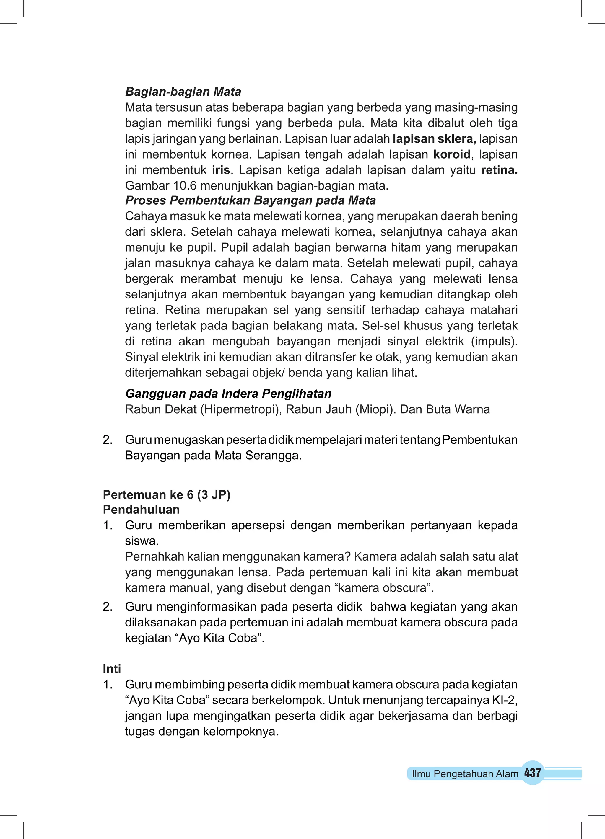 Bagian-bagian Mata 
Mata tersusun atas beberapa bagian yang berbeda yang masing-masing 
bagian memiliki fungsi yang berbeda pula. Mata kita dibalut oleh tiga 
lapis jaringan yang berlainan. Lapisan luar adalah lapisan sklera, lapisan 
ini membentuk kornea. Lapisan tengah adalah lapisan koroid, lapisan 
ini membentuk iris. Lapisan ketiga adalah lapisan dalam yaitu retina. 
Gambar 10.6 menunjukkan bagian-bagian mata. 
Proses Pembentukan Bayangan pada Mata 
Cahaya masuk ke mata melewati kornea, yang merupakan daerah bening 
dari sklera. Setelah cahaya melewati kornea, selanjutnya cahaya akan 
menuju ke pupil. Pupil adalah bagian berwarna hitam yang merupakan 
jalan masuknya cahaya ke dalam mata. Setelah melewati pupil, cahaya 
bergerak merambat menuju ke lensa. Cahaya yang melewati lensa 
selanjutnya akan membentuk bayangan yang kemudian ditangkap oleh 
retina. Retina merupakan sel yang sensitif terhadap cahaya matahari 
yang terletak pada bagian belakang mata. Sel-sel khusus yang terletak 
di retina akan mengubah bayangan menjadi sinyal elektrik (impuls). 
Sinyal elektrik ini kemudian akan ditransfer ke otak, yang kemudian akan 
diterjemahkan sebagai objek/ benda yang kalian lihat. 
Gangguan pada Indera Penglihatan 
Rabun Dekat (Hipermetropi), Rabun Jauh (Miopi). Dan Buta Warna 
2. Guru menugaskan peserta didik mempelajari materi tentang Pembentukan 
Ilmu Pengetahuan Alam 437 
Bayangan pada Mata Serangga. 
Pertemuan ke 6 (3 JP) 
Pendahuluan 
1. Guru memberikan apersepsi dengan memberikan pertanyaan kepada 
siswa. 
Pernahkah kalian menggunakan kamera? Kamera adalah salah satu alat 
yang menggunakan lensa. Pada pertemuan kali ini kita akan membuat 
kamera manual, yang disebut dengan “kamera obscura”. 
2. Guru menginformasikan pada peserta didik bahwa kegiatan yang akan 
dilaksanakan pada pertemuan ini adalah membuat kamera obscura pada 
kegiatan “Ayo Kita Coba”. 
Inti 
1. Guru membimbing peserta didik membuat kamera obscura pada kegiatan 
“Ayo Kita Coba” secara berkelompok. Untuk menunjang tercapainya KI-2, 
jangan lupa mengingatkan peserta didik agar bekerjasama dan berbagi 
tugas dengan kelompoknya. 
 