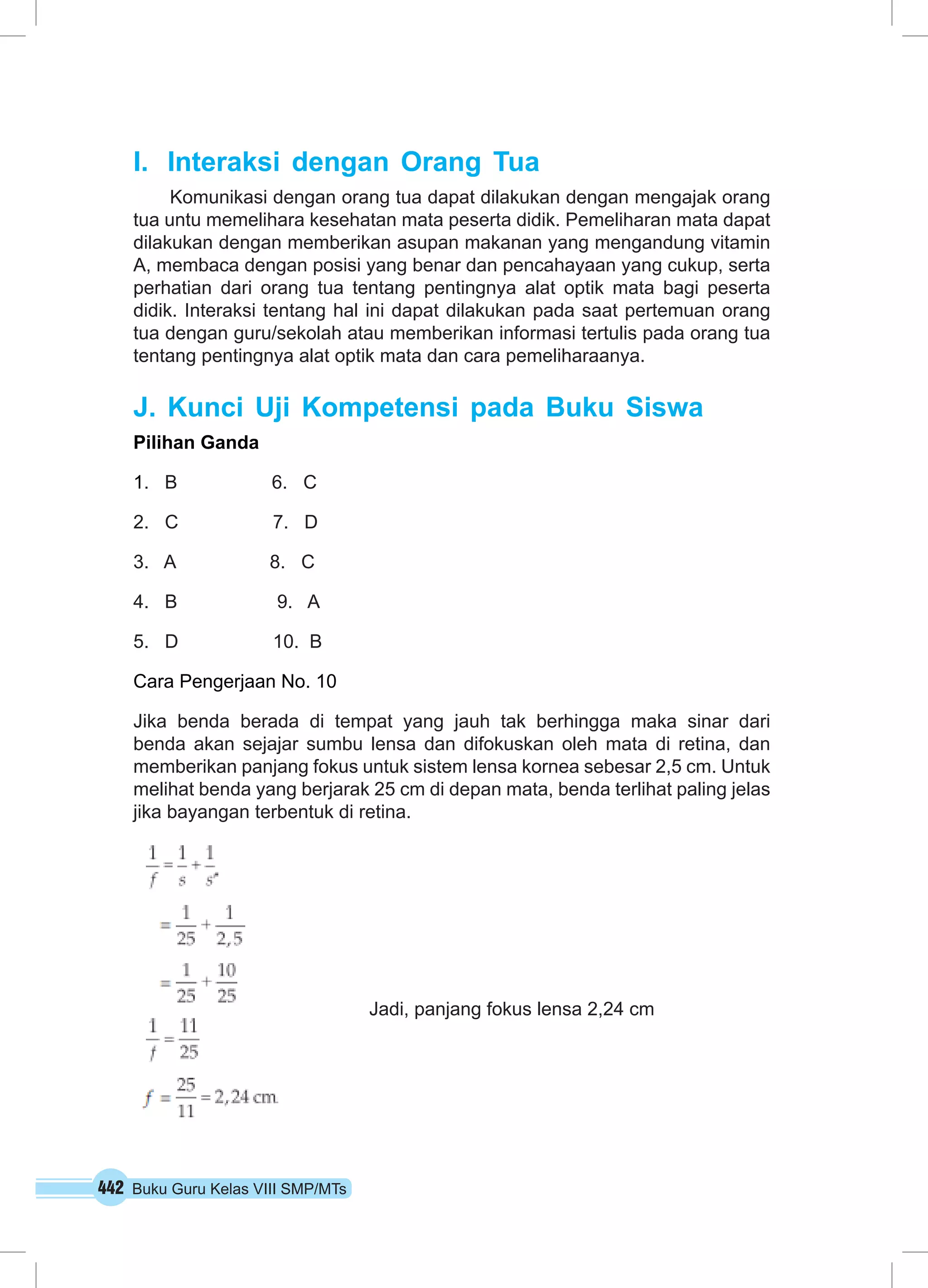 I. Interaksi dengan Orang Tua 
Komunikasi dengan orang tua dapat dilakukan dengan mengajak orang 
tua untu memelihara kesehatan mata peserta didik. Pemeliharan mata dapat 
dilakukan dengan memberikan asupan makanan yang mengandung vitamin 
A, membaca dengan posisi yang benar dan pencahayaan yang cukup, serta 
perhatian dari orang tua tentang pentingnya alat optik mata bagi peserta 
didik. Interaksi tentang hal ini dapat dilakukan pada saat pertemuan orang 
tua dengan guru/sekolah atau memberikan informasi tertulis pada orang tua 
tentang pentingnya alat optik mata dan cara pemeliharaanya. 
J. Kunci Uji Kompetensi pada Buku Siswa 
Pilihan Ganda 
1. B 6. C 
2. C 7. D 
3. A 8. C 
4. B 9. A 
5. D 10. B 
Cara Pengerjaan No. 10 
Jika benda berada di tempat yang jauh tak berhingga maka sinar dari 
benda akan sejajar sumbu lensa dan difokuskan oleh mata di retina, dan 
memberikan panjang fokus untuk sistem lensa kornea sebesar 2,5 cm. Untuk 
melihat benda yang berjarak 25 cm di depan mata, benda terlihat paling jelas 
jika bayangan terbentuk di retina. 
442 Buku Guru Kelas VIII SMP/MTs 
Jadi, panjang fokus lensa 2,24 cm 
 