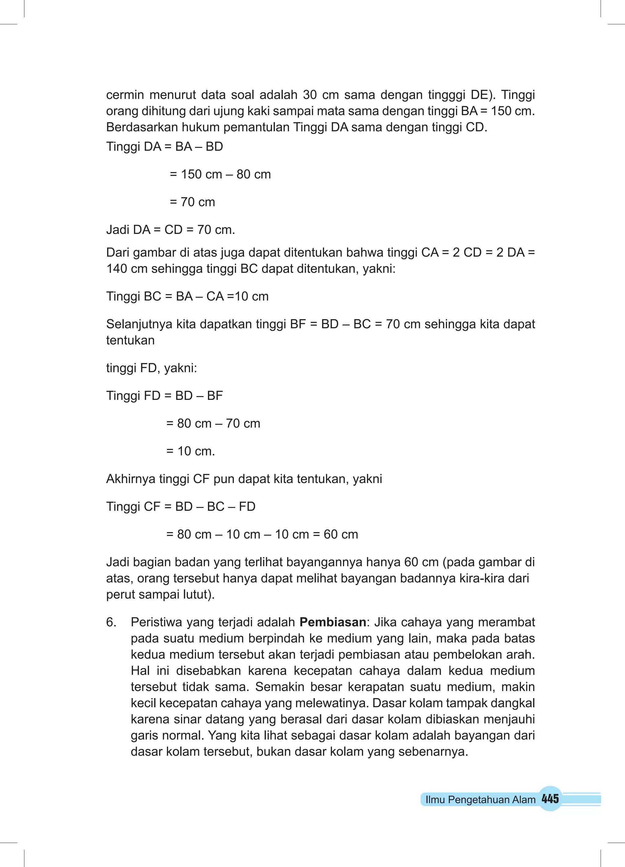 cermin menurut data soal adalah 30 cm sama dengan tingggi DE). Tinggi 
orang dihitung dari ujung kaki sampai mata sama dengan tinggi BA = 150 cm. 
Berdasarkan hukum pemantulan Tinggi DA sama dengan tinggi CD. 
Tinggi DA = BA – BD 
Ilmu Pengetahuan Alam 445 
= 150 cm – 80 cm 
= 70 cm 
Jadi DA = CD = 70 cm. 
Dari gambar di atas juga dapat ditentukan bahwa tinggi CA = 2 CD = 2 DA = 
140 cm sehingga tinggi BC dapat ditentukan, yakni: 
Tinggi BC = BA – CA =10 cm 
Selanjutnya kita dapatkan tinggi BF = BD – BC = 70 cm sehingga kita dapat 
tentukan 
tinggi FD, yakni: 
Tinggi FD = BD – BF 
= 80 cm – 70 cm 
= 10 cm. 
Akhirnya tinggi CF pun dapat kita tentukan, yakni 
Tinggi CF = BD – BC – FD 
= 80 cm – 10 cm – 10 cm = 60 cm 
Jadi bagian badan yang terlihat bayangannya hanya 60 cm (pada gambar di 
atas, orang tersebut hanya dapat melihat bayangan badannya kira-kira dari 
perut sampai lutut). 
6. Peristiwa yang terjadi adalah Pembiasan: Jika cahaya yang merambat 
pada suatu medium berpindah ke medium yang lain, maka pada batas 
kedua medium tersebut akan terjadi pembiasan atau pembelokan arah. 
Hal ini disebabkan karena kecepatan cahaya dalam kedua medium 
tersebut tidak sama. Semakin besar kerapatan suatu medium, makin 
kecil kecepatan cahaya yang melewatinya. Dasar kolam tampak dangkal 
karena sinar datang yang berasal dari dasar kolam dibiaskan menjauhi 
garis normal. Yang kita lihat sebagai dasar kolam adalah bayangan dari 
dasar kolam tersebut, bukan dasar kolam yang sebenarnya. 
 