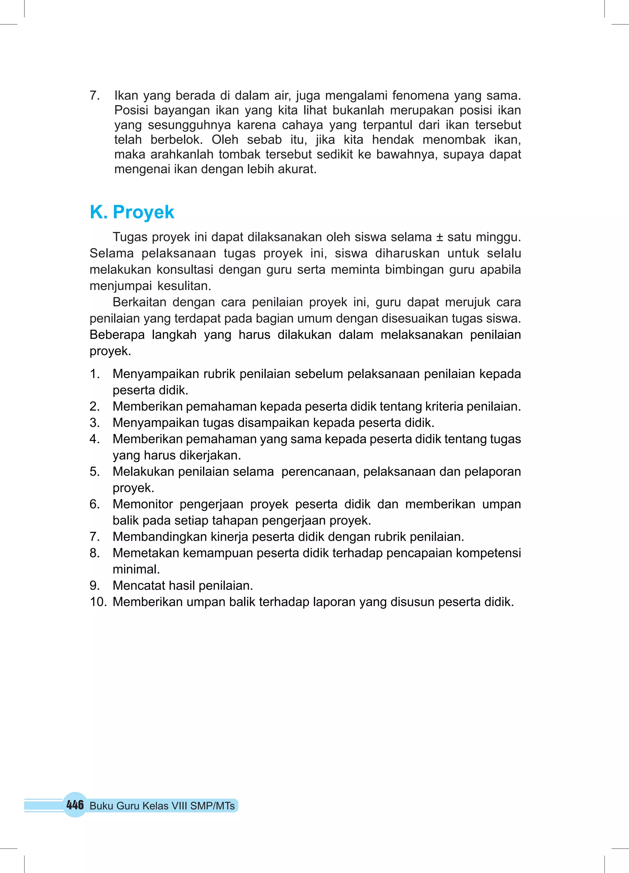 7. Ikan yang berada di dalam air, juga mengalami fenomena yang sama. 
Posisi bayangan ikan yang kita lihat bukanlah merupakan posisi ikan 
yang sesungguhnya karena cahaya yang terpantul dari ikan tersebut 
telah berbelok. Oleh sebab itu, jika kita hendak menombak ikan, 
maka arahkanlah tombak tersebut sedikit ke bawahnya, supaya dapat 
mengenai ikan dengan lebih akurat. 
K. Proyek 
Tugas proyek ini dapat dilaksanakan oleh siswa selama ± satu minggu. 
Selama pelaksanaan tugas proyek ini, siswa diharuskan untuk selalu 
melakukan konsultasi dengan guru serta meminta bimbingan guru apabila 
menjumpai kesulitan. 
Berkaitan dengan cara penilaian proyek ini, guru dapat merujuk cara 
penilaian yang terdapat pada bagian umum dengan disesuaikan tugas siswa. 
Beberapa langkah yang harus dilakukan dalam melaksanakan penilaian 
proyek. 
1. Menyampaikan rubrik penilaian sebelum pelaksanaan penilaian kepada 
peserta didik. 
2. Memberikan pemahaman kepada peserta didik tentang kriteria penilaian. 
3. Menyampaikan tugas disampaikan kepada peserta didik. 
4. Memberikan pemahaman yang sama kepada peserta didik tentang tugas 
yang harus dikerjakan. 
5. Melakukan penilaian selama perencanaan, pelaksanaan dan pelaporan 
proyek. 
6. Memonitor pengerjaan proyek peserta didik dan memberikan umpan 
balik pada setiap tahapan pengerjaan proyek. 
7. Membandingkan kinerja peserta didik dengan rubrik penilaian. 
8. Memetakan kemampuan peserta didik terhadap pencapaian kompetensi 
minimal. 
9. Mencatat hasil penilaian. 
10. Memberikan umpan balik terhadap laporan yang disusun peserta didik. 
446 Buku Guru Kelas VIII SMP/MTs 
 
