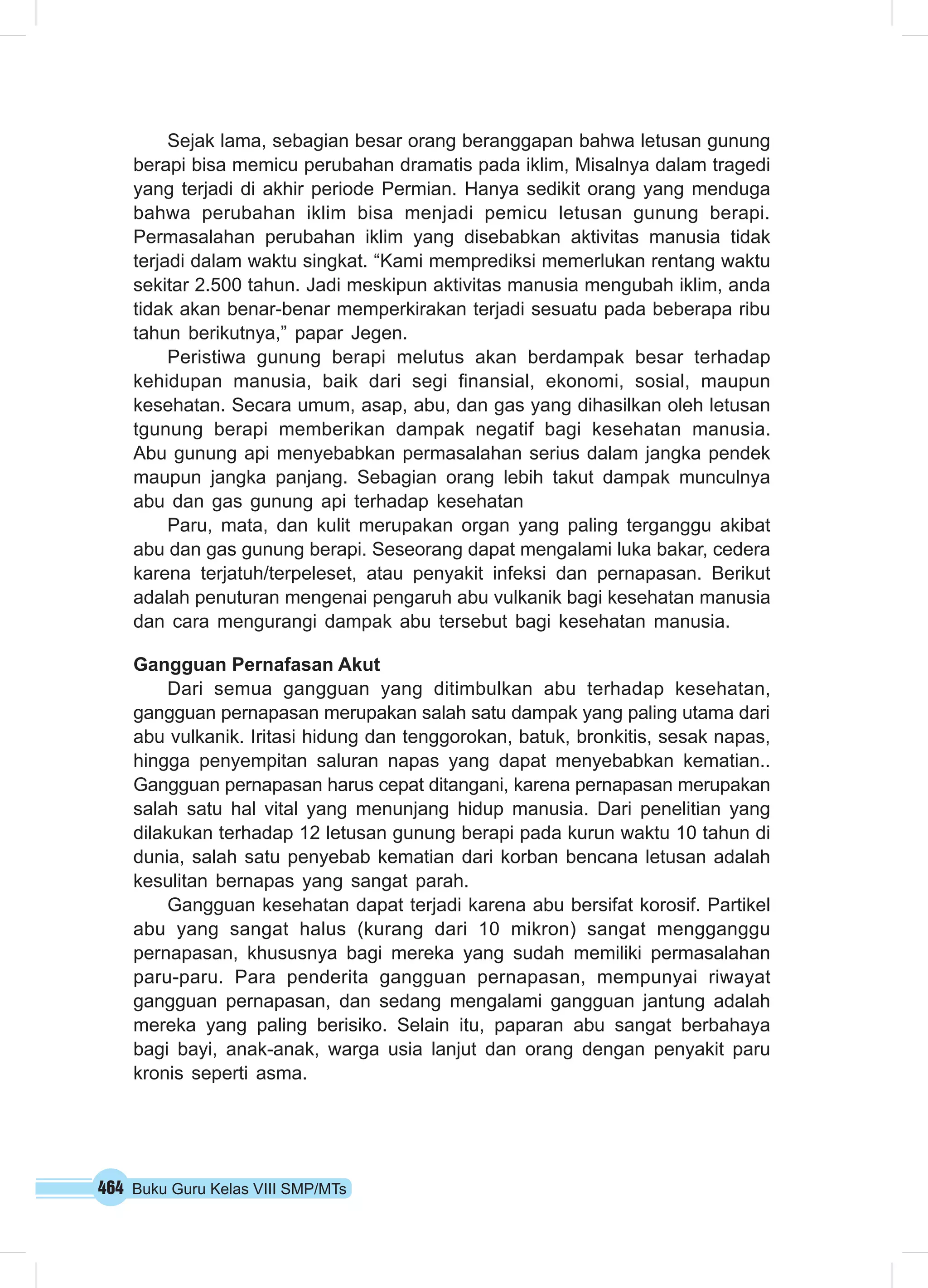 Sejak lama, sebagian besar orang beranggapan bahwa letusan gunung 
berapi bisa memicu perubahan dramatis pada iklim, Misalnya dalam tragedi 
yang terjadi di akhir periode Permian. Hanya sedikit orang yang menduga 
bahwa perubahan iklim bisa menjadi pemicu letusan gunung berapi. 
Permasalahan perubahan iklim yang disebabkan aktivitas manusia tidak 
terjadi dalam waktu singkat. “Kami memprediksi memerlukan rentang waktu 
sekitar 2.500 tahun. Jadi meskipun aktivitas manusia mengubah iklim, anda 
tidak akan benar-benar memperkirakan terjadi sesuatu pada beberapa ribu 
tahun berikutnya,” papar Jegen. 
Peristiwa gunung berapi melutus akan berdampak besar terhadap 
kehidupan manusia, baik dari segi finansial, ekonomi, sosial, maupun 
kesehatan. Secara umum, asap, abu, dan gas yang dihasilkan oleh letusan 
tgunung berapi memberikan dampak negatif bagi kesehatan manusia. 
Abu gunung api menyebabkan permasalahan serius dalam jangka pendek 
maupun jangka panjang. Sebagian orang lebih takut dampak munculnya 
abu dan gas gunung api terhadap kesehatan 
Paru, mata, dan kulit merupakan organ yang paling terganggu akibat 
abu dan gas gunung berapi. Seseorang dapat mengalami luka bakar, cedera 
karena terjatuh/terpeleset, atau penyakit infeksi dan pernapasan. Berikut 
adalah penuturan mengenai pengaruh abu vulkanik bagi kesehatan manusia 
dan cara mengurangi dampak abu tersebut bagi kesehatan manusia. 
Gangguan Pernafasan Akut 
Dari semua gangguan yang ditimbulkan abu terhadap kesehatan, 
gangguan pernapasan merupakan salah satu dampak yang paling utama dari 
abu vulkanik. Iritasi hidung dan tenggorokan, batuk, bronkitis, sesak napas, 
hingga penyempitan saluran napas yang dapat menyebabkan kematian.. 
Gangguan pernapasan harus cepat ditangani, karena pernapasan merupakan 
salah satu hal vital yang menunjang hidup manusia. Dari penelitian yang 
dilakukan terhadap 12 letusan gunung berapi pada kurun waktu 10 tahun di 
dunia, salah satu penyebab kematian dari korban bencana letusan adalah 
kesulitan bernapas yang sangat parah. 
Gangguan kesehatan dapat terjadi karena abu bersifat korosif. Partikel 
abu yang sangat halus (kurang dari 10 mikron) sangat mengganggu 
pernapasan, khususnya bagi mereka yang sudah memiliki permasalahan 
paru-paru. Para penderita gangguan pernapasan, mempunyai riwayat 
gangguan pernapasan, dan sedang mengalami gangguan jantung adalah 
mereka yang paling berisiko. Selain itu, paparan abu sangat berbahaya 
bagi bayi, anak-anak, warga usia lanjut dan orang dengan penyakit paru 
kronis seperti asma. 
464 Buku Guru Kelas VIII SMP/MTs 
 