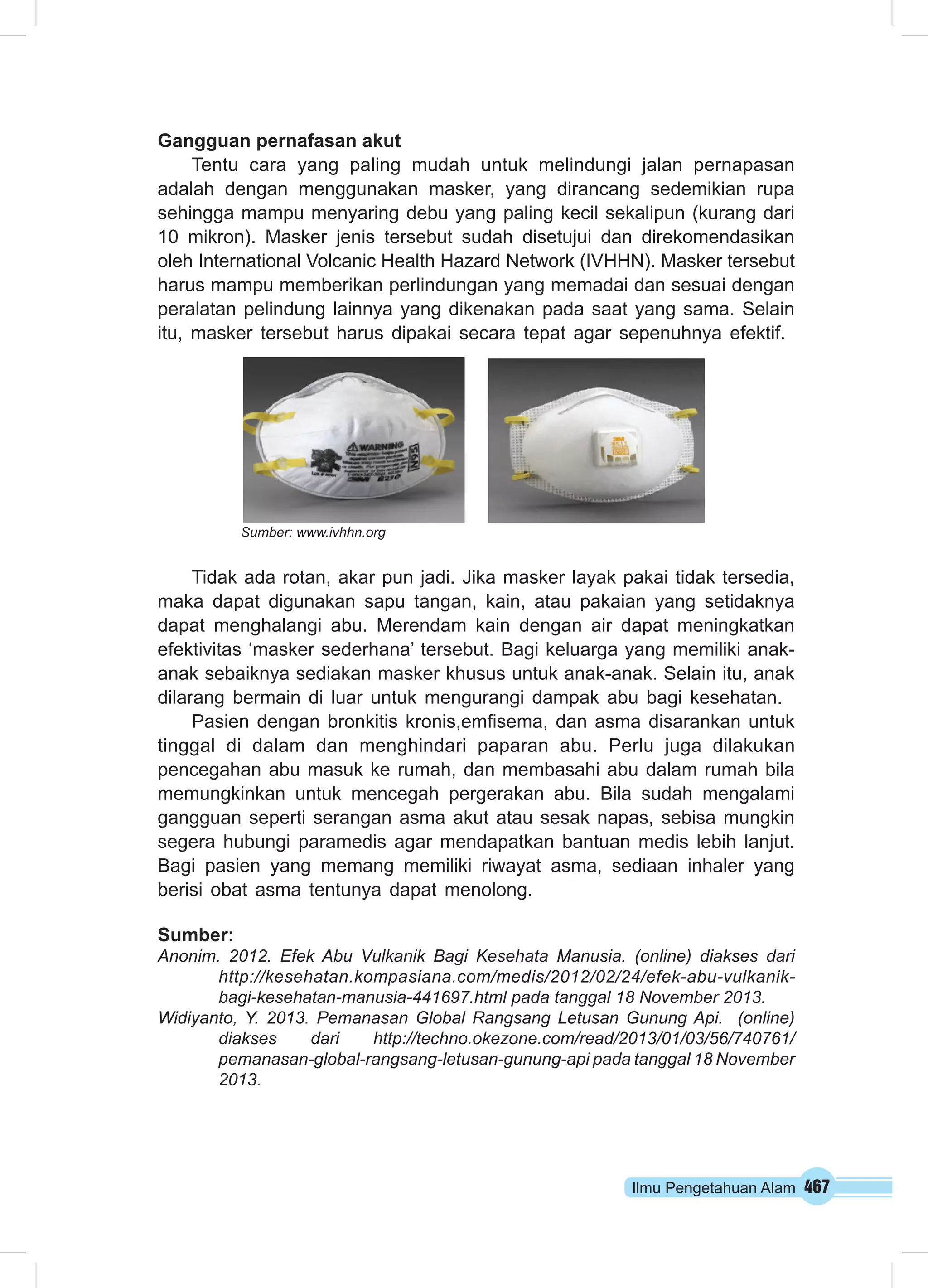 Ilmu Pengetahuan Alam 467 
Gangguan pernafasan akut 
Tentu cara yang paling mudah untuk melindungi jalan pernapasan 
adalah dengan menggunakan masker, yang dirancang sedemikian rupa 
sehingga mampu menyaring debu yang paling kecil sekalipun (kurang dari 
10 mikron). Masker jenis tersebut sudah disetujui dan direkomendasikan 
oleh International Volcanic Health Hazard Network (IVHHN). Masker tersebut 
harus mampu memberikan perlindungan yang memadai dan sesuai dengan 
peralatan pelindung lainnya yang dikenakan pada saat yang sama. Selain 
itu, masker tersebut harus dipakai secara tepat agar sepenuhnya efektif. 
Sumber: www.ivhhn.org 
Tidak ada rotan, akar pun jadi. Jika masker layak pakai tidak tersedia, 
maka dapat digunakan sapu tangan, kain, atau pakaian yang setidaknya 
dapat menghalangi abu. Merendam kain dengan air dapat meningkatkan 
efektivitas ‘masker sederhana’ tersebut. Bagi keluarga yang memiliki anak-anak 
sebaiknya sediakan masker khusus untuk anak-anak. Selain itu, anak 
dilarang bermain di luar untuk mengurangi dampak abu bagi kesehatan. 
Pasien dengan bronkitis kronis,emfisema, dan asma disarankan untuk 
tinggal di dalam dan menghindari paparan abu. Perlu juga dilakukan 
pencegahan abu masuk ke rumah, dan membasahi abu dalam rumah bila 
memungkinkan untuk mencegah pergerakan abu. Bila sudah mengalami 
gangguan seperti serangan asma akut atau sesak napas, sebisa mungkin 
segera hubungi paramedis agar mendapatkan bantuan medis lebih lanjut. 
Bagi pasien yang memang memiliki riwayat asma, sediaan inhaler yang 
berisi obat asma tentunya dapat menolong. 
Sumber: 
Anonim. 2012. Efek Abu Vulkanik Bagi Kesehata Manusia. (online) diakses dari 
http://kesehatan.kompasiana.com/medis/2012/02/24/efek-abu-vulkanik-bagi- 
kesehatan-manusia-441697.html pada tanggal 18 November 2013. 
Widiyanto, Y. 2013. Pemanasan Global Rangsang Letusan Gunung Api. (online) 
diakses dari http://techno.okezone.com/read/2013/01/03/56/740761/ 
pemanasan-global-rangsang-letusan-gunung-api pada tanggal 18 November 
2013. 
 