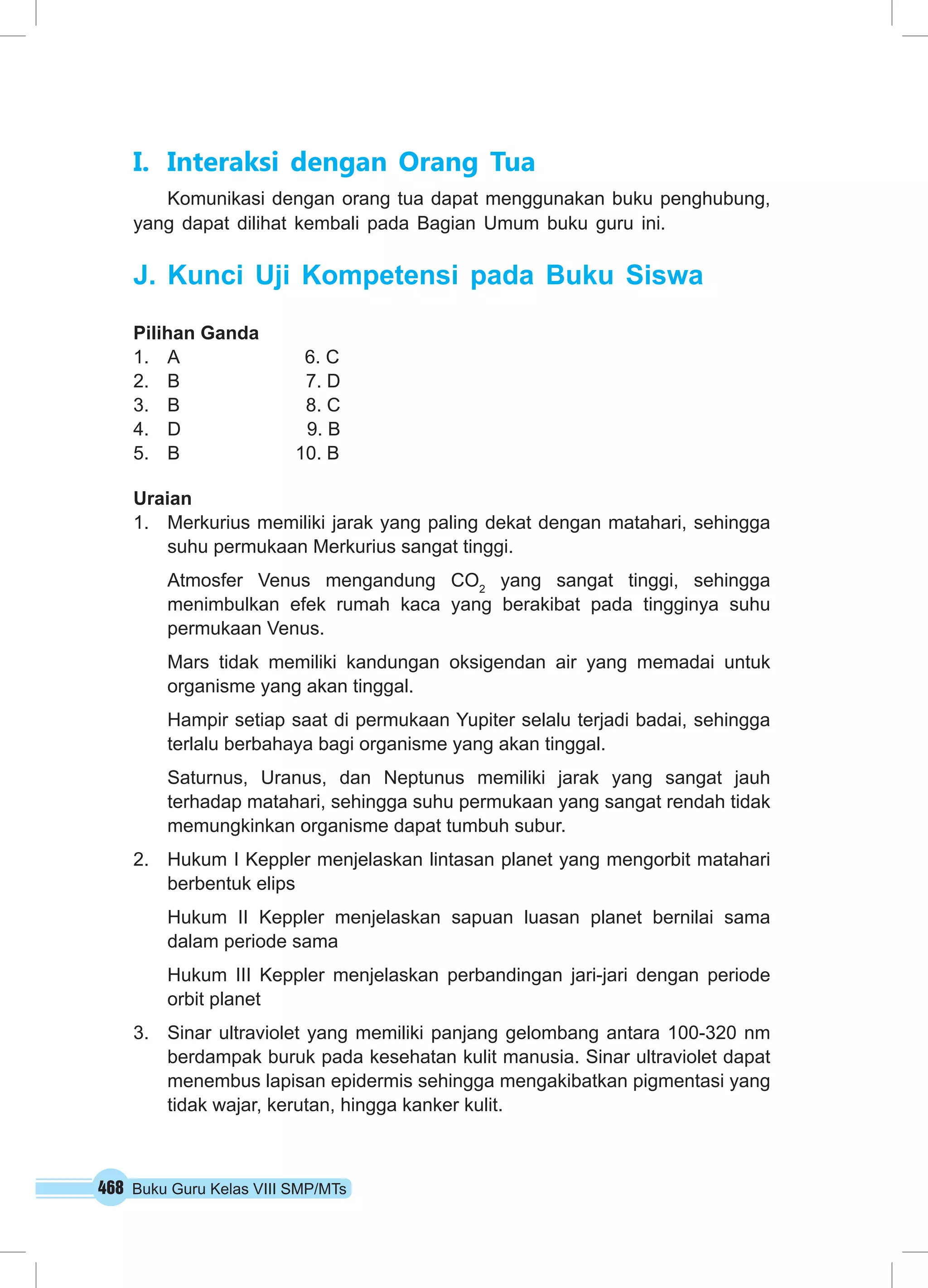 I. Interaksi dengan Orang Tua 
Komunikasi dengan orang tua dapat menggunakan buku penghubung, 
yang dapat dilihat kembali pada Bagian Umum buku guru ini. 
J. Kunci Uji Kompetensi pada Buku Siswa 
Pilihan Ganda 
1. A 6. C 
2. B 7. D 
3. B 8. C 
4. D 9. B 
5. B 10. B 
Uraian 
1. Merkurius memiliki jarak yang paling dekat dengan matahari, sehingga 
suhu permukaan Merkurius sangat tinggi. 
Atmosfer Venus mengandung CO2 yang sangat tinggi, sehingga 
menimbulkan efek rumah kaca yang berakibat pada tingginya suhu 
permukaan Venus. 
Mars tidak memiliki kandungan oksigendan air yang memadai untuk 
organisme yang akan tinggal. 
Hampir setiap saat di permukaan Yupiter selalu terjadi badai, sehingga 
terlalu berbahaya bagi organisme yang akan tinggal. 
Saturnus, Uranus, dan Neptunus memiliki jarak yang sangat jauh 
terhadap matahari, sehingga suhu permukaan yang sangat rendah tidak 
memungkinkan organisme dapat tumbuh subur. 
2. Hukum I Keppler menjelaskan lintasan planet yang mengorbit matahari 
berbentuk elips 
Hukum II Keppler menjelaskan sapuan luasan planet bernilai sama 
dalam periode sama 
Hukum III Keppler menjelaskan perbandingan jari-jari dengan periode 
orbit planet 
3. Sinar ultraviolet yang memiliki panjang gelombang antara 100-320 nm 
berdampak buruk pada kesehatan kulit manusia. Sinar ultraviolet dapat 
menembus lapisan epidermis sehingga mengakibatkan pigmentasi yang 
tidak wajar, kerutan, hingga kanker kulit. 
468 Buku Guru Kelas VIII SMP/MTs 
 