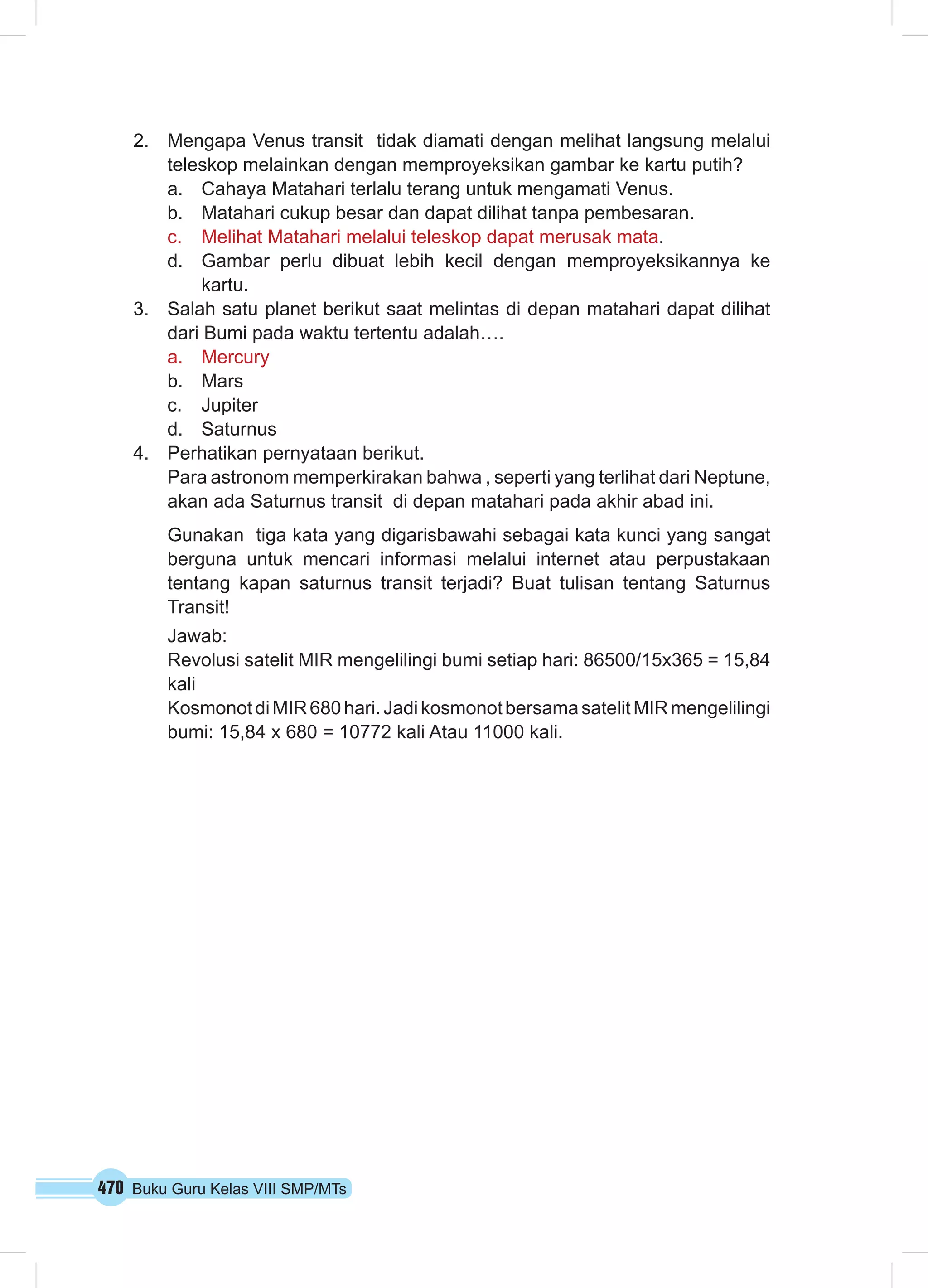 2. Mengapa Venus transit tidak diamati dengan melihat langsung melalui 
teleskop melainkan dengan memproyeksikan gambar ke kartu putih? 
a. Cahaya Matahari terlalu terang untuk mengamati Venus. 
b. Matahari cukup besar dan dapat dilihat tanpa pembesaran. 
c. Melihat Matahari melalui teleskop dapat merusak mata. 
d. Gambar perlu dibuat lebih kecil dengan memproyeksikannya ke 
kartu. 
3. Salah satu planet berikut saat melintas di depan matahari dapat dilihat 
dari Bumi pada waktu tertentu adalah…. 
a. Mercury 
b. Mars 
c. Jupiter 
d. Saturnus 
4. Perhatikan pernyataan berikut. 
Para astronom memperkirakan bahwa , seperti yang terlihat dari Neptune, 
akan ada Saturnus transit di depan matahari pada akhir abad ini. 
Gunakan tiga kata yang digarisbawahi sebagai kata kunci yang sangat 
berguna untuk mencari informasi melalui internet atau perpustakaan 
tentang kapan saturnus transit terjadi? Buat tulisan tentang Saturnus 
Transit! 
Jawab: 
Revolusi satelit MIR mengelilingi bumi setiap hari: 86500/15x365 = 15,84 
kali 
Kosmonot di MIR 680 hari. Jadi kosmonot bersama satelit MIR mengelilingi 
bumi: 15,84 x 680 = 10772 kali Atau 11000 kali. 
470 Buku Guru Kelas VIII SMP/MTs 
 