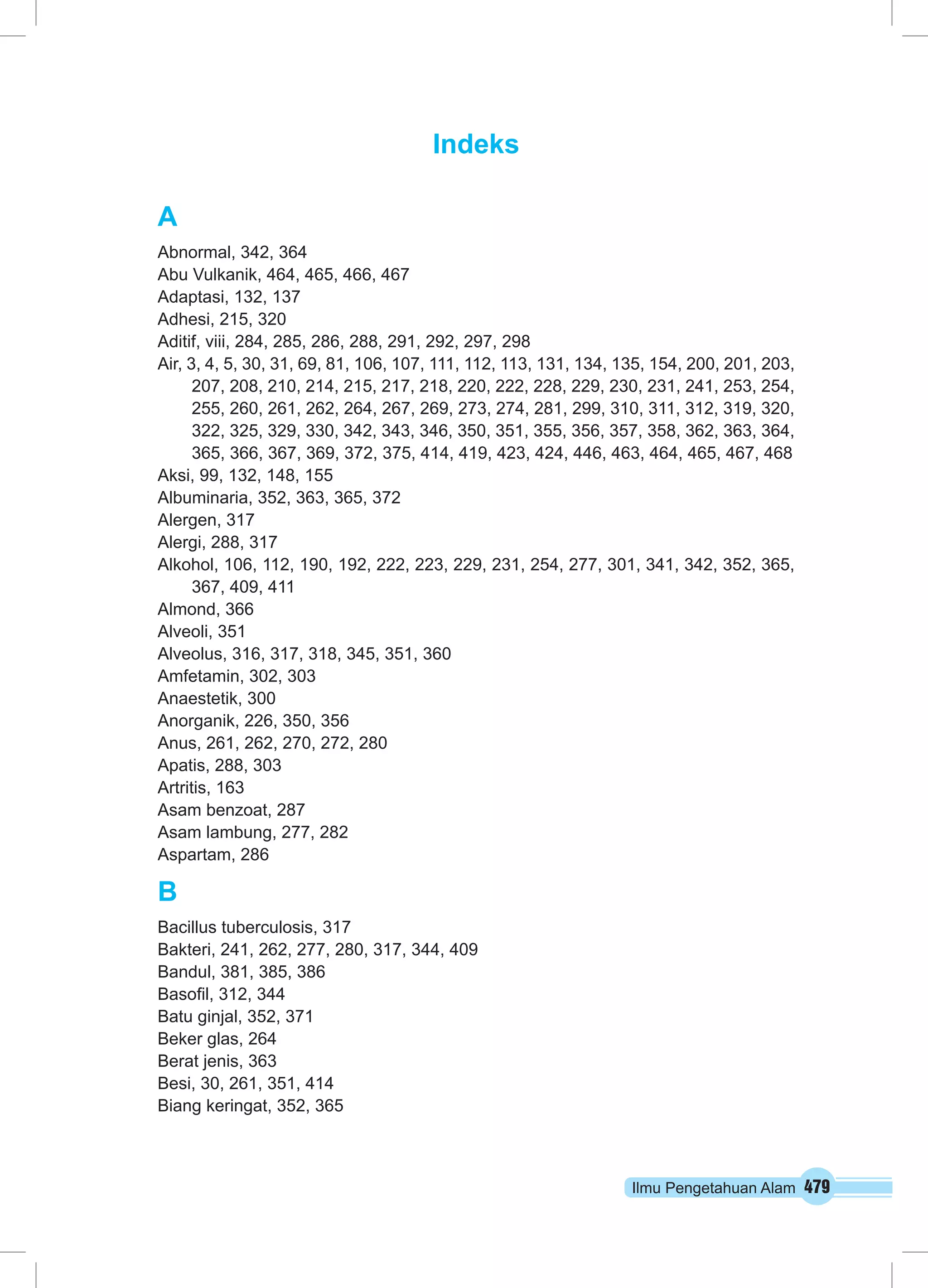 Ilmu Pengetahuan Alam 479 
Indeks 
A 
Abnormal, 342, 364 
Abu Vulkanik, 464, 465, 466, 467 
Adaptasi, 132, 137 
Adhesi, 215, 320 
Aditif, viii, 284, 285, 286, 288, 291, 292, 297, 298 
Air, 3, 4, 5, 30, 31, 69, 81, 106, 107, 111, 112, 113, 131, 134, 135, 154, 200, 201, 203, 
207, 208, 210, 214, 215, 217, 218, 220, 222, 228, 229, 230, 231, 241, 253, 254, 
255, 260, 261, 262, 264, 267, 269, 273, 274, 281, 299, 310, 311, 312, 319, 320, 
322, 325, 329, 330, 342, 343, 346, 350, 351, 355, 356, 357, 358, 362, 363, 364, 
365, 366, 367, 369, 372, 375, 414, 419, 423, 424, 446, 463, 464, 465, 467, 468 
Aksi, 99, 132, 148, 155 
Albuminaria, 352, 363, 365, 372 
Alergen, 317 
Alergi, 288, 317 
Alkohol, 106, 112, 190, 192, 222, 223, 229, 231, 254, 277, 301, 341, 342, 352, 365, 
367, 409, 411 
Almond, 366 
Alveoli, 351 
Alveolus, 316, 317, 318, 345, 351, 360 
Amfetamin, 302, 303 
Anaestetik, 300 
Anorganik, 226, 350, 356 
Anus, 261, 262, 270, 272, 280 
Apatis, 288, 303 
Artritis, 163 
Asam benzoat, 287 
Asam lambung, 277, 282 
Aspartam, 286 
B 
Bacillus tuberculosis, 317 
Bakteri, 241, 262, 277, 280, 317, 344, 409 
Bandul, 381, 385, 386 
Basofil, 312, 344 
Batu ginjal, 352, 371 
Beker glas, 264 
Berat jenis, 363 
Besi, 30, 261, 351, 414 
Biang keringat, 352, 365 
 