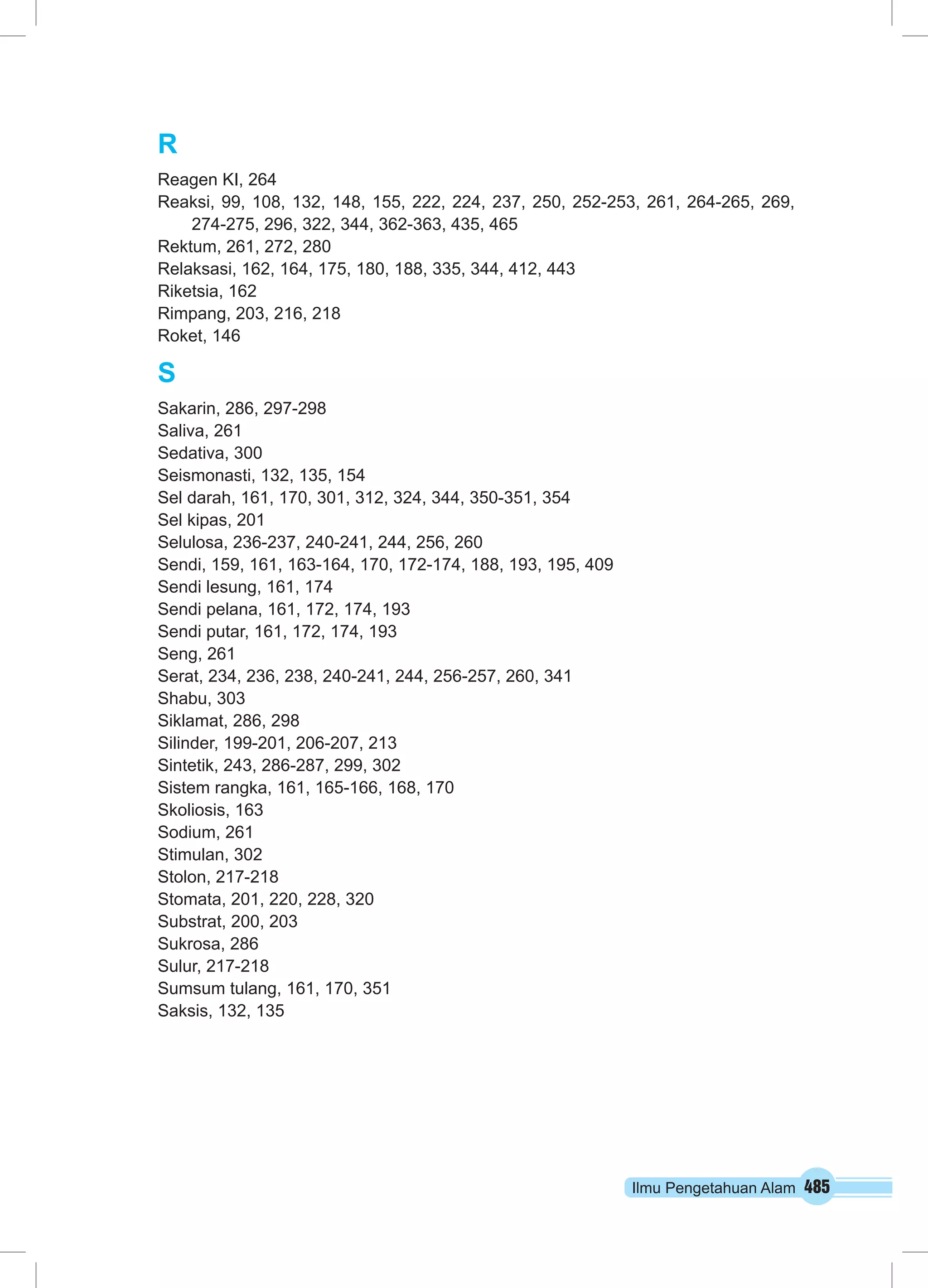 R 
Reagen KI, 264 
Reaksi, 99, 108, 132, 148, 155, 222, 224, 237, 250, 252‑253, 261, 264‑265, 269, 
Ilmu Pengetahuan Alam 485 
274‑275, 296, 322, 344, 362‑363, 435, 465 
Rektum, 261, 272, 280 
Relaksasi, 162, 164, 175, 180, 188, 335, 344, 412, 443 
Riketsia, 162 
Rimpang, 203, 216, 218 
Roket, 146 
S 
Sakarin, 286, 297‑298 
Saliva, 261 
Sedativa, 300 
Seismonasti, 132, 135, 154 
Sel darah, 161, 170, 301, 312, 324, 344, 350‑351, 354 
Sel kipas, 201 
Selulosa, 236‑237, 240‑241, 244, 256, 260 
Sendi, 159, 161, 163‑164, 170, 172‑174, 188, 193, 195, 409 
Sendi lesung, 161, 174 
Sendi pelana, 161, 172, 174, 193 
Sendi putar, 161, 172, 174, 193 
Seng, 261 
Serat, 234, 236, 238, 240‑241, 244, 256‑257, 260, 341 
Shabu, 303 
Siklamat, 286, 298 
Silinder, 199‑201, 206‑207, 213 
Sintetik, 243, 286‑287, 299, 302 
Sistem rangka, 161, 165‑166, 168, 170 
Skoliosis, 163 
Sodium, 261 
Stimulan, 302 
Stolon, 217‑218 
Stomata, 201, 220, 228, 320 
Substrat, 200, 203 
Sukrosa, 286 
Sulur, 217‑218 
Sumsum tulang, 161, 170, 351 
Saksis, 132, 135 
 