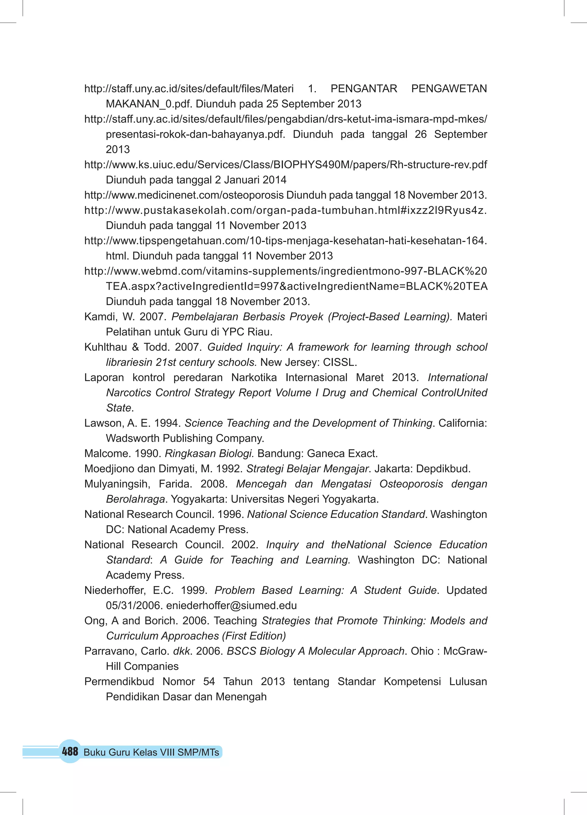 http://staff.uny.ac.id/sites/default/files/Materi 1. PENGANTAR PENGAWETAN 
MAKANAN_0.pdf. Diunduh pada 25 September 2013 
http://staff.uny.ac.id/sites/default/files/pengabdian/drs-ketut-ima-ismara-mpd-mkes/ 
presentasi-rokok-dan-bahayanya.pdf. Diunduh pada tanggal 26 September 
2013 
http://www.ks.uiuc.edu/Services/Class/BIOPHYS490M/papers/Rh-structure-rev.pdf 
Diunduh pada tanggal 2 Januari 2014 
http://www.medicinenet.com/osteoporosis Diunduh pada tanggal 18 November 2013. 
http://www.pustakasekolah.com/organ-pada-tumbuhan.html#ixzz2l9Ryus4z. 
Diunduh pada tanggal 11 November 2013 
http://www.tipspengetahuan.com/10-tips-menjaga-kesehatan-hati-kesehatan-164. 
html. Diunduh pada tanggal 11 November 2013 
http://www.webmd.com/vitamins-supplements/ingredientmono-997-BLACK%20 
TEA.aspx?activeIngredientId=997&activeIngredientName=BLACK%20TEA 
Diunduh pada tanggal 18 November 2013. 
Kamdi, W. 2007. Pembelajaran Berbasis Proyek (Project-Based Learning). Materi 
Pelatihan untuk Guru di YPC Riau. 
Kuhlthau & Todd. 2007. Guided Inquiry: A framework for learning through school 
librariesin 21st century schools. New Jersey: CISSL. 
Laporan kontrol peredaran Narkotika Internasional Maret 2013. International 
Narcotics Control Strategy Report Volume I Drug and Chemical ControlUnited 
State. 
Lawson, A. E. 1994. Science Teaching and the Development of Thinking. California: 
Wadsworth Publishing Company. 
Malcome. 1990. Ringkasan Biologi. Bandung: Ganeca Exact. 
Moedjiono dan Dimyati, M. 1992. Strategi Belajar Mengajar. Jakarta: Depdikbud. 
Mulyaningsih, Farida. 2008. Mencegah dan Mengatasi Osteoporosis dengan 
Berolahraga. Yogyakarta: Universitas Negeri Yogyakarta. 
National Research Council. 1996. National Science Education Standard. Washington 
DC: National Academy Press. 
National Research Council. 2002. Inquiry and theNational Science Education 
Standard: A Guide for Teaching and Learning. Washington DC: National 
Academy Press. 
Niederhoffer, E.C. 1999. Problem Based Learning: A Student Guide. Updated 
05/31/2006. eniederhoffer@siumed.edu 
Ong, A and Borich. 2006. Teaching Strategies that Promote Thinking: Models and 
Curriculum Approaches (First Edition) 
Parravano, Carlo. dkk. 2006. BSCS Biology A Molecular Approach. Ohio : McGraw- 
Hill Companies 
Permendikbud Nomor 54 Tahun 2013 tentang Standar Kompetensi Lulusan 
Pendidikan Dasar dan Menengah 
488 Buku Guru Kelas VIII SMP/MTs 
 