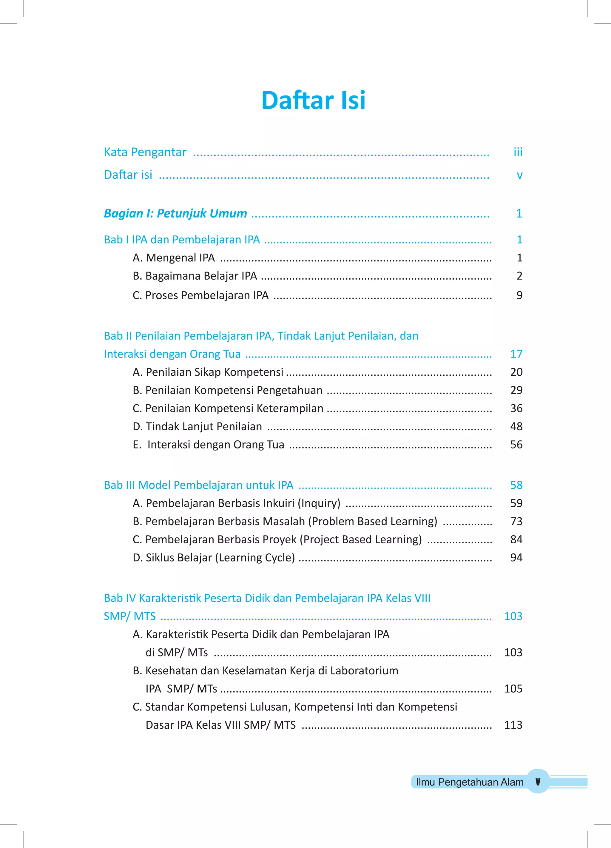 Ilmu Pengetahuan Alam v 
Daftar Isi 
Kata Pengantar ........................................................................................ iii 
Daftar isi .................................................................................................. v 
Bagian I: Petunjuk Umum ....................................................................... 1 
Bab I IPA dan Pembelajaran IPA .......................................................................... 1 
A. Mengenal IPA ........................................................................................ 1 
B. Bagaimana Belajar IPA ........................................................................... 2 
C. Proses Pembelajaran IPA ....................................................................... 9 
Bab II Penilaian Pembelajaran IPA, Tindak Lanjut Penilaian, dan 
Interaksi dengan Orang Tua ................................................................................ 17 
A. Penilaian Sikap Kompetensi................................................................... 20 
B. Penilaian Kompetensi Pengetahuan ...................................................... 29 
C. Penilaian Kompetensi Keterampilan ..................................................... 36 
D. Tindak Lanjut Penilaian ......................................................................... 48 
E. Interaksi dengan Orang Tua .................................................................. 56 
Bab III Model Pembelajaran untuk IPA ............................................................... 58 
A. Pembelajaran Berbasis Inkuiri (Inquiry) ................................................ 59 
B. Pembelajaran Berbasis Masalah (Problem Based Learning) ................. 73 
C. Pembelajaran Berbasis Proyek (Project Based Learning) ...................... 84 
D. Siklus Belajar (Learning Cycle) ............................................................... 94 
Bab IV Karakteristik Peserta Didik dan Pembelajaran IPA Kelas VIII 
SMP/ MTS ........................................................................................................... 103 
A. Karakteristik Peserta Didik dan Pembelajaran IPA 
di SMP/ MTs .......................................................................................... 103 
B. Kesehatan dan Keselamatan Kerja di Laboratorium 
IPA SMP/ MTs........................................................................................ 105 
C. Standar Kompetensi Lulusan, Kompetensi Inti dan Kompetensi 
Dasar IPA Kelas VIII SMP/ MTS .............................................................. 113 
 