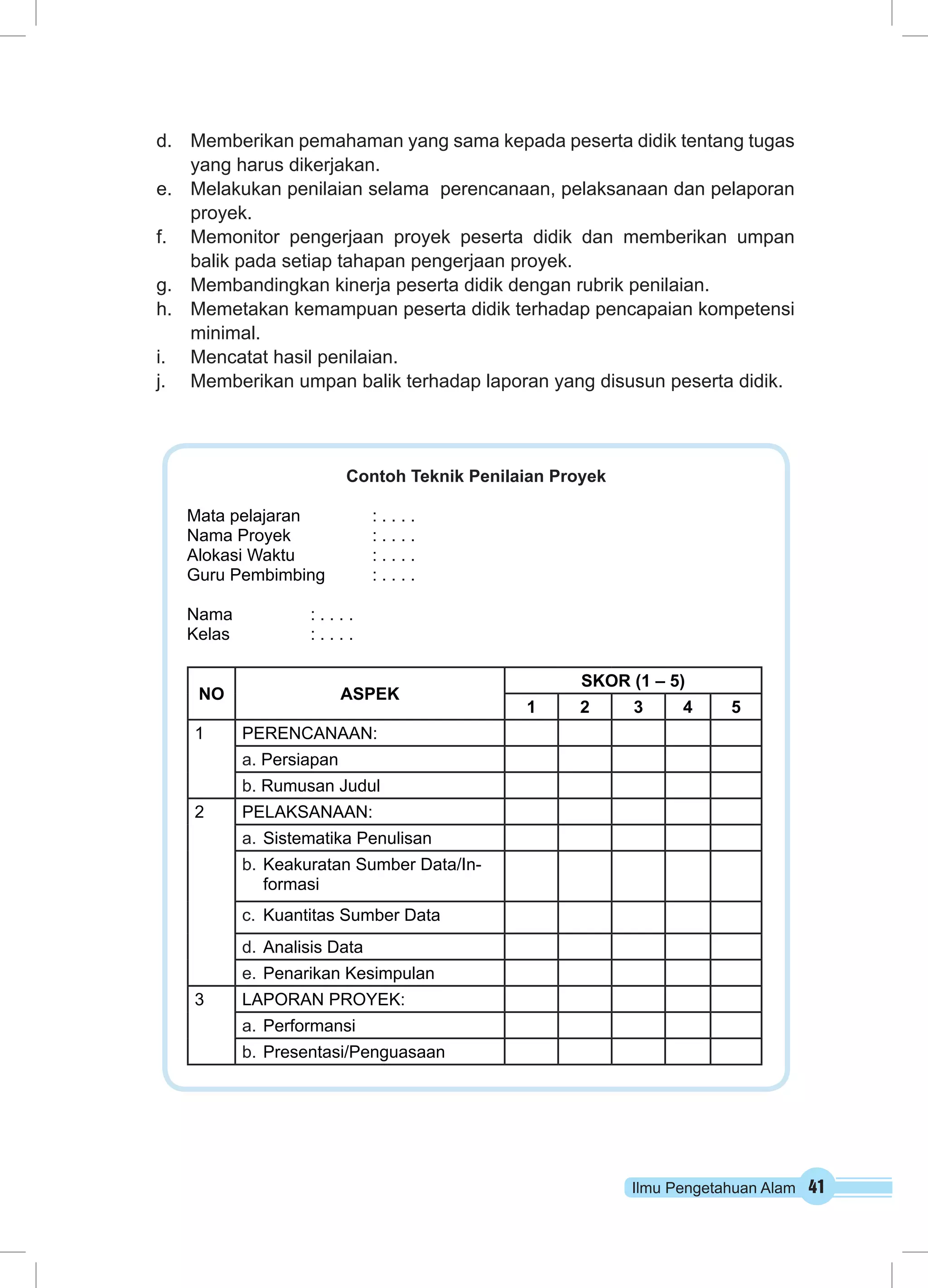 d. Memberikan pemahaman yang sama kepada peserta didik tentang tugas 
Ilmu Pengetahuan Alam 41 
yang harus dikerjakan. 
e. Melakukan penilaian selama perencanaan, pelaksanaan dan pelaporan 
proyek. 
f. Memonitor pengerjaan proyek peserta didik dan memberikan umpan 
balik pada setiap tahapan pengerjaan proyek. 
g. Membandingkan kinerja peserta didik dengan rubrik penilaian. 
h. Memetakan kemampuan peserta didik terhadap pencapaian kompetensi 
minimal. 
i. Mencatat hasil penilaian. 
j. Memberikan umpan balik terhadap laporan yang disusun peserta didik. 
Contoh Teknik Penilaian Proyek 
Mata pelajaran : . . . . 
Nama Proyek : . . . . 
Alokasi Waktu : . . . . 
Guru Pembimbing : . . . . 
Nama : . . . . 
Kelas : . . . . 
NO ASPEK 
SKOR (1 – 5) 
1 2 3 4 5 
1 PERENCANAAN: 
a. Persiapan 
b. Rumusan Judul 
2 PELAKSANAAN: 
a. Sistematika Penulisan 
b. Keakuratan Sumber Data/In-formasi 
c. Kuantitas Sumber Data 
d. Analisis Data 
e. Penarikan Kesimpulan 
3 LAPORAN PROYEK: 
a. Performansi 
b. Presentasi/Penguasaan 
 