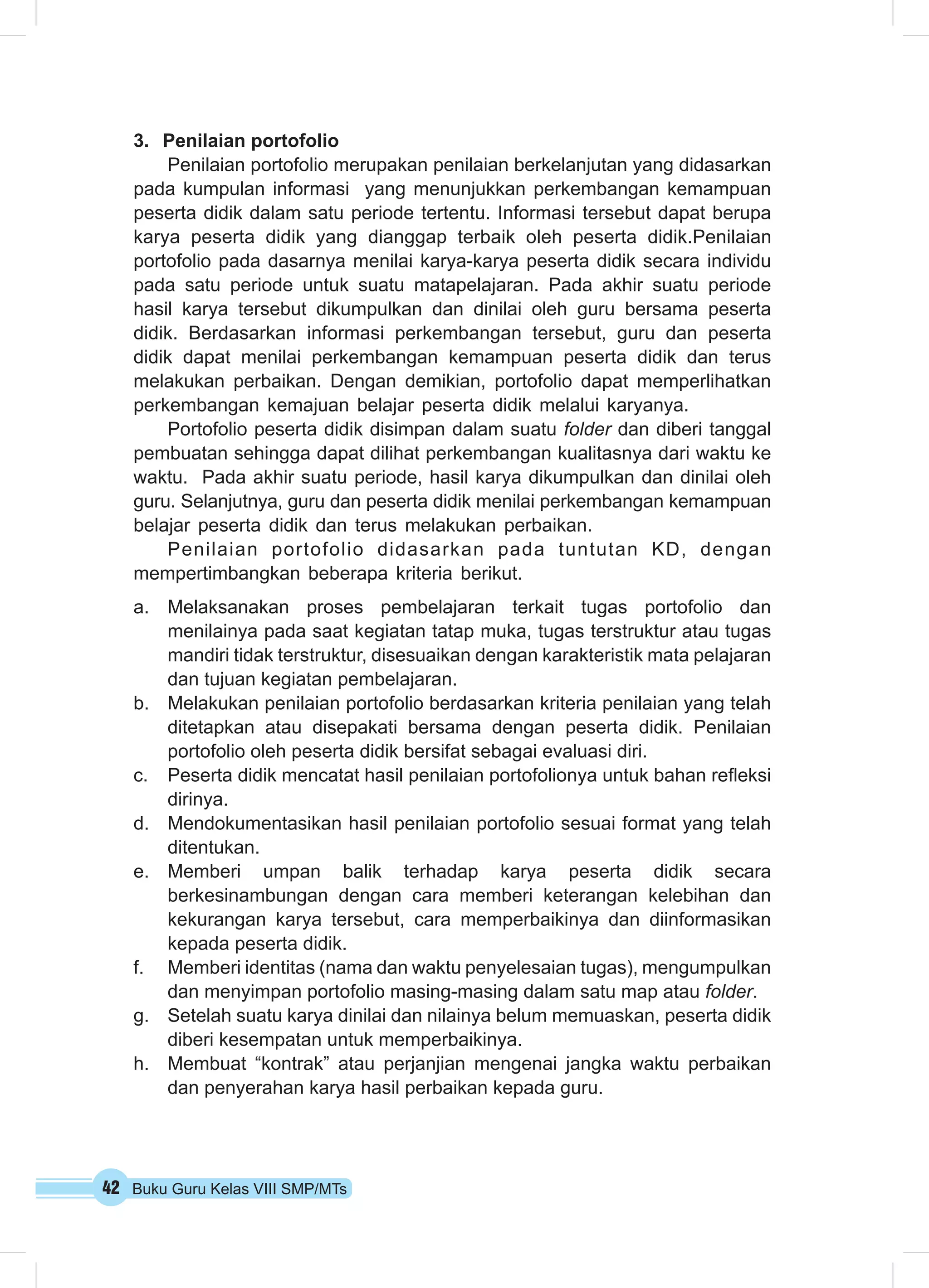 3. Penilaian portofolio 
Penilaian portofolio merupakan penilaian berkelanjutan yang didasarkan 
pada kumpulan informasi yang menunjukkan perkembangan kemampuan 
peserta didik dalam satu periode tertentu. Informasi tersebut dapat berupa 
karya peserta didik yang dianggap terbaik oleh peserta didik.Penilaian 
portofolio pada dasarnya menilai karya-karya peserta didik secara individu 
pada satu periode untuk suatu matapelajaran. Pada akhir suatu periode 
hasil karya tersebut dikumpulkan dan dinilai oleh guru bersama peserta 
didik. Berdasarkan informasi perkembangan tersebut, guru dan peserta 
didik dapat menilai perkembangan kemampuan peserta didik dan terus 
melakukan perbaikan. Dengan demikian, portofolio dapat memperlihatkan 
perkembangan kemajuan belajar peserta didik melalui karyanya. 
Portofolio peserta didik disimpan dalam suatu folder dan diberi tanggal 
pembuatan sehingga dapat dilihat perkembangan kualitasnya dari waktu ke 
waktu. Pada akhir suatu periode, hasil karya dikumpulkan dan dinilai oleh 
guru. Selanjutnya, guru dan peserta didik menilai perkembangan kemampuan 
belajar peserta didik dan terus melakukan perbaikan. 
Penilaian portofolio didasarkan pada tuntutan KD, dengan 
mempertimbangkan beberapa kriteria berikut. 
a. Melaksanakan proses pembelajaran terkait tugas portofolio dan 
menilainya pada saat kegiatan tatap muka, tugas terstruktur atau tugas 
mandiri tidak terstruktur, disesuaikan dengan karakteristik mata pelajaran 
dan tujuan kegiatan pembelajaran. 
b. Melakukan penilaian portofolio berdasarkan kriteria penilaian yang telah 
ditetapkan atau disepakati bersama dengan peserta didik. Penilaian 
portofolio oleh peserta didik bersifat sebagai evaluasi diri. 
c. Peserta didik mencatat hasil penilaian portofolionya untuk bahan refleksi 
dirinya. 
d. Mendokumentasikan hasil penilaian portofolio sesuai format yang telah 
ditentukan. 
e. Memberi umpan balik terhadap karya peserta didik secara 
berkesinambungan dengan cara memberi keterangan kelebihan dan 
kekurangan karya tersebut, cara memperbaikinya dan diinformasikan 
kepada peserta didik. 
f. Memberi identitas (nama dan waktu penyelesaian tugas), mengumpulkan 
dan menyimpan portofolio masing-masing dalam satu map atau folder. 
g. Setelah suatu karya dinilai dan nilainya belum memuaskan, peserta didik 
diberi kesempatan untuk memperbaikinya. 
h. Membuat “kontrak” atau perjanjian mengenai jangka waktu perbaikan 
dan penyerahan karya hasil perbaikan kepada guru. 
42 Buku Guru Kelas VIII SMP/MTs 
 