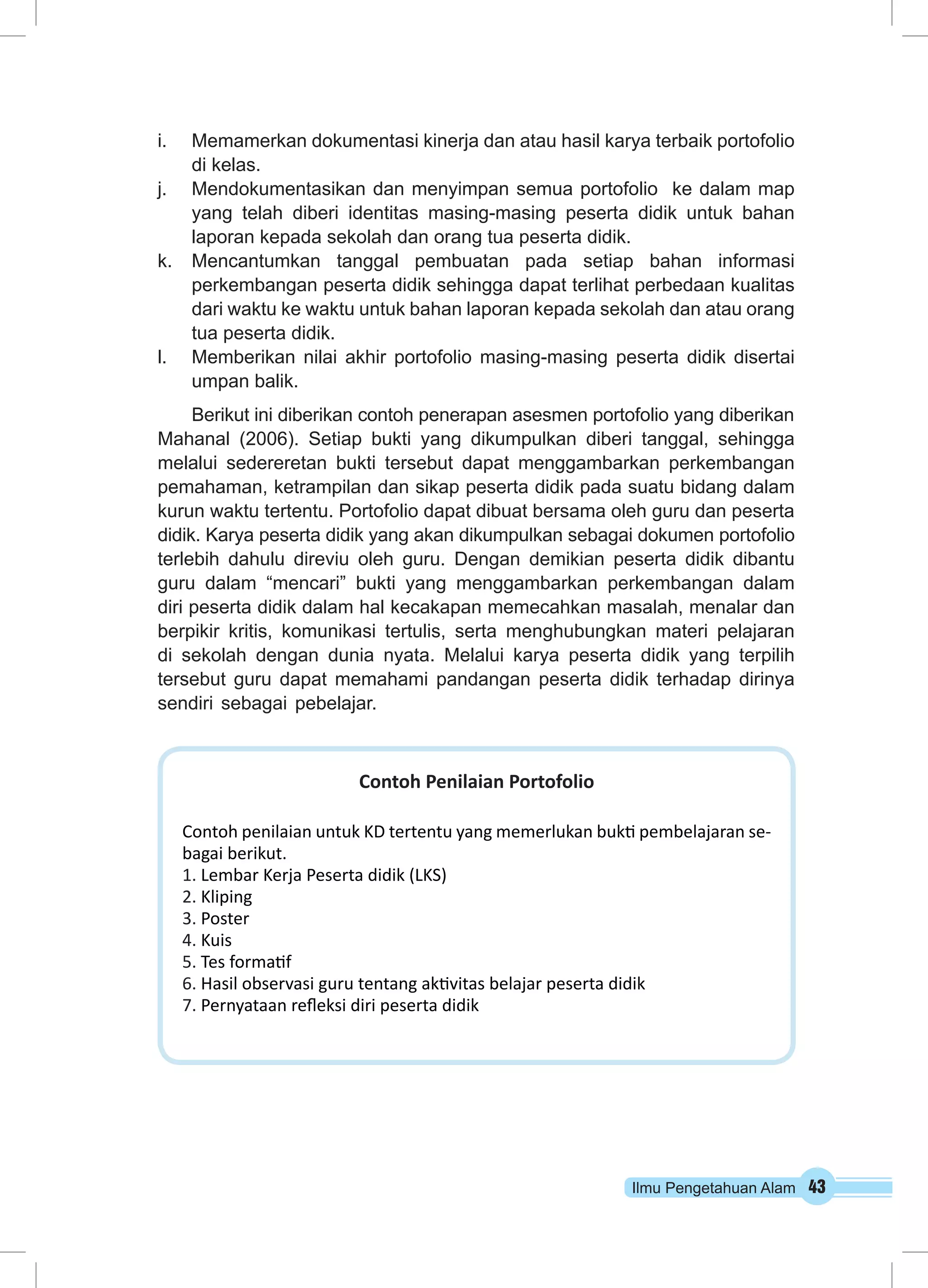 i. Memamerkan dokumentasi kinerja dan atau hasil karya terbaik portofolio 
Ilmu Pengetahuan Alam 43 
di kelas. 
j. Mendokumentasikan dan menyimpan semua portofolio ke dalam map 
yang telah diberi identitas masing-masing peserta didik untuk bahan 
laporan kepada sekolah dan orang tua peserta didik. 
k. Mencantumkan tanggal pembuatan pada setiap bahan informasi 
perkembangan peserta didik sehingga dapat terlihat perbedaan kualitas 
dari waktu ke waktu untuk bahan laporan kepada sekolah dan atau orang 
tua peserta didik. 
l. Memberikan nilai akhir portofolio masing-masing peserta didik disertai 
umpan balik. 
Berikut ini diberikan contoh penerapan asesmen portofolio yang diberikan 
Mahanal (2006). Setiap bukti yang dikumpulkan diberi tanggal, sehingga 
melalui sedereretan bukti tersebut dapat menggambarkan perkembangan 
pemahaman, ketrampilan dan sikap peserta didik pada suatu bidang dalam 
kurun waktu tertentu. Portofolio dapat dibuat bersama oleh guru dan peserta 
didik. Karya peserta didik yang akan dikumpulkan sebagai dokumen portofolio 
terlebih dahulu direviu oleh guru. Dengan demikian peserta didik dibantu 
guru dalam “mencari” bukti yang menggambarkan perkembangan dalam 
diri peserta didik dalam hal kecakapan memecahkan masalah, menalar dan 
berpikir kritis, komunikasi tertulis, serta menghubungkan materi pelajaran 
di sekolah dengan dunia nyata. Melalui karya peserta didik yang terpilih 
tersebut guru dapat memahami pandangan peserta didik terhadap dirinya 
sendiri sebagai pebelajar. 
Contoh Penilaian Portofolio 
Contoh penilaian untuk KD tertentu yang memerlukan bukti pembelajaran se-bagai 
berikut. 
1. Lembar Kerja Peserta didik (LKS) 
2. Kliping 
3. Poster 
4. Kuis 
5. Tes formatif 
6. Hasil observasi guru tentang aktivitas belajar peserta didik 
7. Pernyataan refleksi diri peserta didik 
 