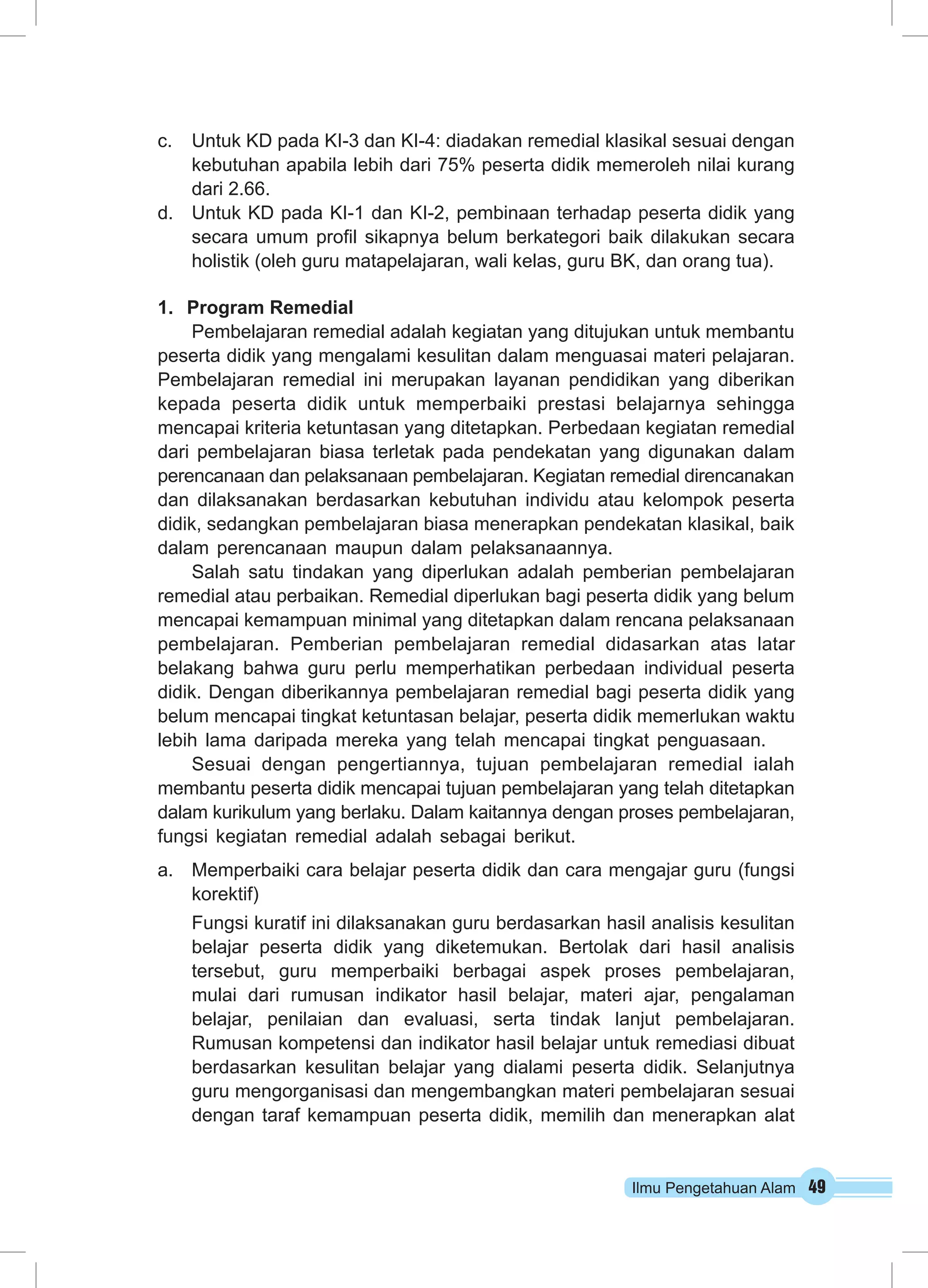 c. Untuk KD pada KI-3 dan KI-4: diadakan remedial klasikal sesuai dengan 
kebutuhan apabila lebih dari 75% peserta didik memeroleh nilai kurang 
dari 2.66. 
d. Untuk KD pada KI-1 dan KI-2, pembinaan terhadap peserta didik yang 
secara umum profil sikapnya belum berkategori baik dilakukan secara 
holistik (oleh guru matapelajaran, wali kelas, guru BK, dan orang tua). 
Ilmu Pengetahuan Alam 49 
1. Program Remedial 
Pembelajaran remedial adalah kegiatan yang ditujukan untuk membantu 
peserta didik yang mengalami kesulitan dalam menguasai materi pelajaran. 
Pembelajaran remedial ini merupakan layanan pendidikan yang diberikan 
kepada peserta didik untuk memperbaiki prestasi belajarnya sehingga 
mencapai kriteria ketuntasan yang ditetapkan. Perbedaan kegiatan remedial 
dari pembelajaran biasa terletak pada pendekatan yang digunakan dalam 
perencanaan dan pelaksanaan pembelajaran. Kegiatan remedial direncanakan 
dan dilaksanakan berdasarkan kebutuhan individu atau kelompok peserta 
didik, sedangkan pembelajaran biasa menerapkan pendekatan klasikal, baik 
dalam perencanaan maupun dalam pelaksanaannya. 
Salah satu tindakan yang diperlukan adalah pemberian pembelajaran 
remedial atau perbaikan. Remedial diperlukan bagi peserta didik yang belum 
mencapai kemampuan minimal yang ditetapkan dalam rencana pelaksanaan 
pembelajaran. Pemberian pembelajaran remedial didasarkan atas latar 
belakang bahwa guru perlu memperhatikan perbedaan individual peserta 
didik. Dengan diberikannya pembelajaran remedial bagi peserta didik yang 
belum mencapai tingkat ketuntasan belajar, peserta didik memerlukan waktu 
lebih lama daripada mereka yang telah mencapai tingkat penguasaan. 
Sesuai dengan pengertiannya, tujuan pembelajaran remedial ialah 
membantu peserta didik mencapai tujuan pembelajaran yang telah ditetapkan 
dalam kurikulum yang berlaku. Dalam kaitannya dengan proses pembelajaran, 
fungsi kegiatan remedial adalah sebagai berikut. 
a. Memperbaiki cara belajar peserta didik dan cara mengajar guru (fungsi 
korektif) 
Fungsi kuratif ini dilaksanakan guru berdasarkan hasil analisis kesulitan 
belajar peserta didik yang diketemukan. Bertolak dari hasil analisis 
tersebut, guru memperbaiki berbagai aspek proses pembelajaran, 
mulai dari rumusan indikator hasil belajar, materi ajar, pengalaman 
belajar, penilaian dan evaluasi, serta tindak lanjut pembelajaran. 
Rumusan kompetensi dan indikator hasil belajar untuk remediasi dibuat 
berdasarkan kesulitan belajar yang dialami peserta didik. Selanjutnya 
guru mengorganisasi dan mengembangkan materi pembelajaran sesuai 
dengan taraf kemampuan peserta didik, memilih dan menerapkan alat 
 
