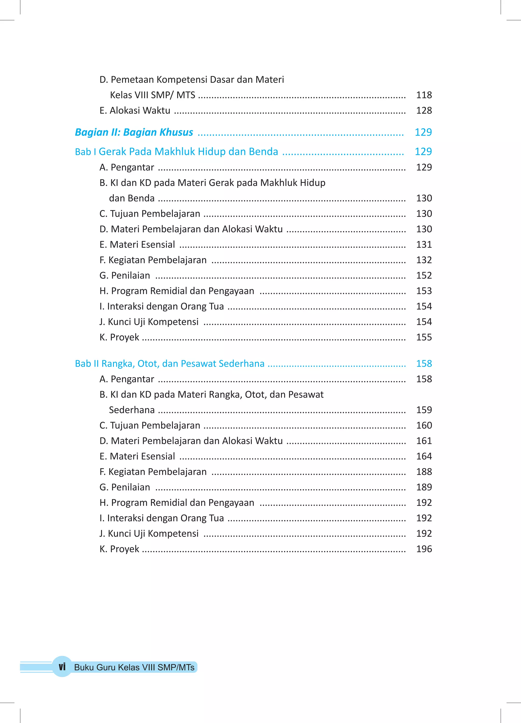 D. Pemetaan Kompetensi Dasar dan Materi 
Kelas VIII SMP/ MTS ............................................................................... 118 
E. Alokasi Waktu ........................................................................................ 128 
Bagian II: Bagian Khusus ........................................................................ 129 
Bab I Gerak Pada Makhluk Hidup dan Benda ........................................... 129 
A. Pengantar .............................................................................................. 129 
B. KI dan KD pada Materi Gerak pada Makhluk Hidup 
dan Benda .............................................................................................. 130 
C. Tujuan Pembelajaran ............................................................................. 130 
D. Materi Pembelajaran dan Alokasi Waktu .............................................. 130 
E. Materi Esensial ...................................................................................... 131 
F. Kegiatan Pembelajaran .......................................................................... 132 
G. Penilaian ............................................................................................... 152 
H. Program Remidial dan Pengayaan ........................................................ 153 
I. Interaksi dengan Orang Tua .................................................................... 154 
J. Kunci Uji Kompetensi ............................................................................. 154 
K. Proyek .................................................................................................... 155 
Bab II Rangka, Otot, dan Pesawat Sederhana ..................................................... 158 
A. Pengantar .............................................................................................. 158 
B. KI dan KD pada Materi Rangka, Otot, dan Pesawat 
Sederhana .............................................................................................. 159 
C. Tujuan Pembelajaran ............................................................................. 160 
D. Materi Pembelajaran dan Alokasi Waktu .............................................. 161 
E. Materi Esensial ...................................................................................... 164 
F. Kegiatan Pembelajaran .......................................................................... 188 
G. Penilaian ............................................................................................... 189 
H. Program Remidial dan Pengayaan ........................................................ 192 
I. Interaksi dengan Orang Tua .................................................................... 192 
J. Kunci Uji Kompetensi ............................................................................. 192 
K. Proyek .................................................................................................... 196 
vi Buku Guru Kelas VIII SMP/MTs 
 