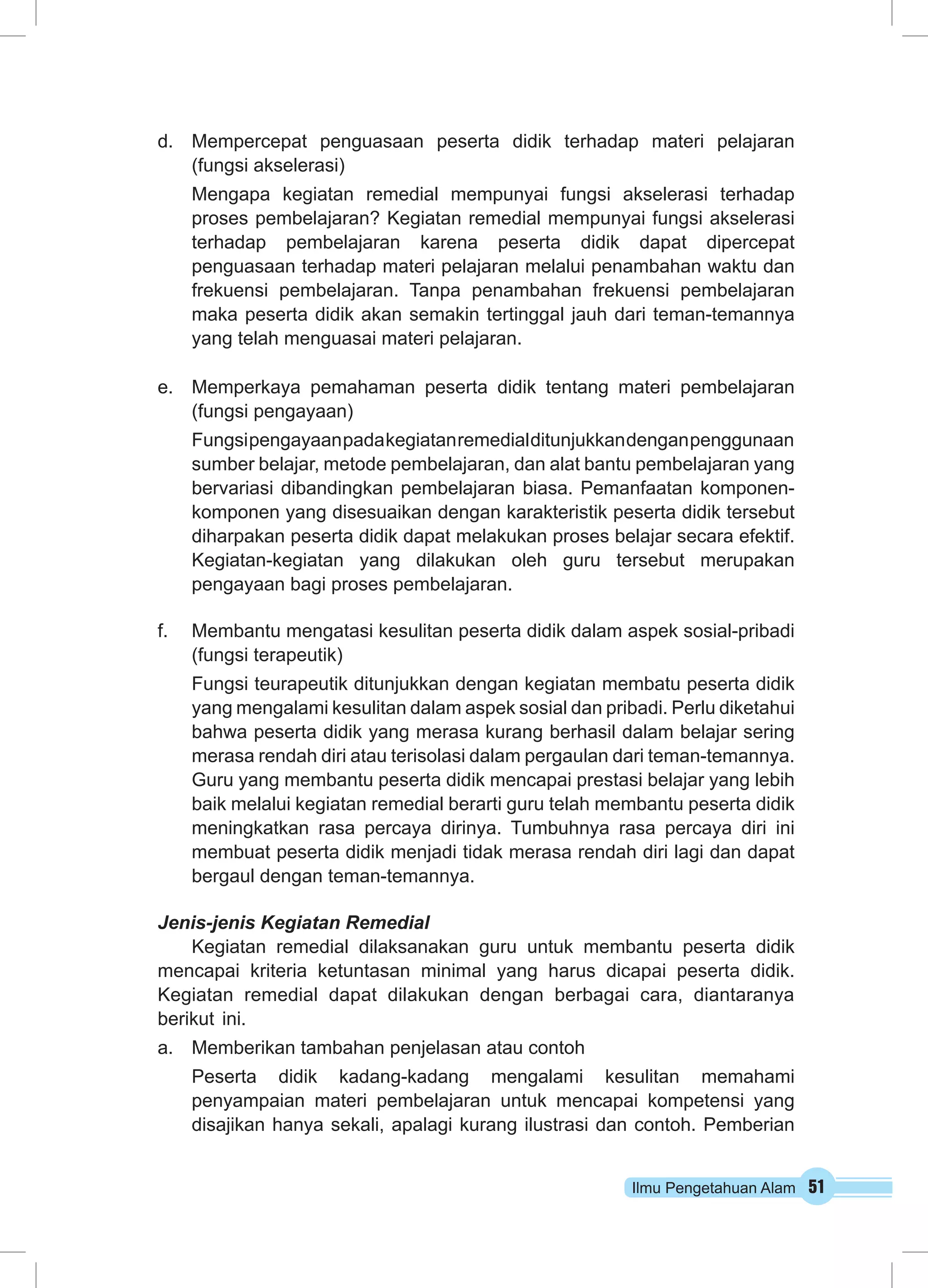 d. Mempercepat penguasaan peserta didik terhadap materi pelajaran 
(fungsi akselerasi) 
Mengapa kegiatan remedial mempunyai fungsi akselerasi terhadap 
proses pembelajaran? Kegiatan remedial mempunyai fungsi akselerasi 
terhadap pembelajaran karena peserta didik dapat dipercepat 
penguasaan terhadap materi pelajaran melalui penambahan waktu dan 
frekuensi pembelajaran. Tanpa penambahan frekuensi pembelajaran 
maka peserta didik akan semakin tertinggal jauh dari teman-temannya 
yang telah menguasai materi pelajaran. 
e. Memperkaya pemahaman peserta didik tentang materi pembelajaran 
(fungsi pengayaan) 
Fungsi pengayaan pada kegiatan remedial ditunjukkan dengan penggunaan 
sumber belajar, metode pembelajaran, dan alat bantu pembelajaran yang 
bervariasi dibandingkan pembelajaran biasa. Pemanfaatan komponen-komponen 
yang disesuaikan dengan karakteristik peserta didik tersebut 
diharpakan peserta didik dapat melakukan proses belajar secara efektif. 
Kegiatan-kegiatan yang dilakukan oleh guru tersebut merupakan 
pengayaan bagi proses pembelajaran. 
f. Membantu mengatasi kesulitan peserta didik dalam aspek sosial-pribadi 
(fungsi terapeutik) 
Fungsi teurapeutik ditunjukkan dengan kegiatan membatu peserta didik 
yang mengalami kesulitan dalam aspek sosial dan pribadi. Perlu diketahui 
bahwa peserta didik yang merasa kurang berhasil dalam belajar sering 
merasa rendah diri atau terisolasi dalam pergaulan dari teman-temannya. 
Guru yang membantu peserta didik mencapai prestasi belajar yang lebih 
baik melalui kegiatan remedial berarti guru telah membantu peserta didik 
meningkatkan rasa percaya dirinya. Tumbuhnya rasa percaya diri ini 
membuat peserta didik menjadi tidak merasa rendah diri lagi dan dapat 
bergaul dengan teman-temannya. 
Ilmu Pengetahuan Alam 51 
Jenis-jenis Kegiatan Remedial 
Kegiatan remedial dilaksanakan guru untuk membantu peserta didik 
mencapai kriteria ketuntasan minimal yang harus dicapai peserta didik. 
Kegiatan remedial dapat dilakukan dengan berbagai cara, diantaranya 
berikut ini. 
a. Memberikan tambahan penjelasan atau contoh 
Peserta didik kadang-kadang mengalami kesulitan memahami 
penyampaian materi pembelajaran untuk mencapai kompetensi yang 
disajikan hanya sekali, apalagi kurang ilustrasi dan contoh. Pemberian 
 