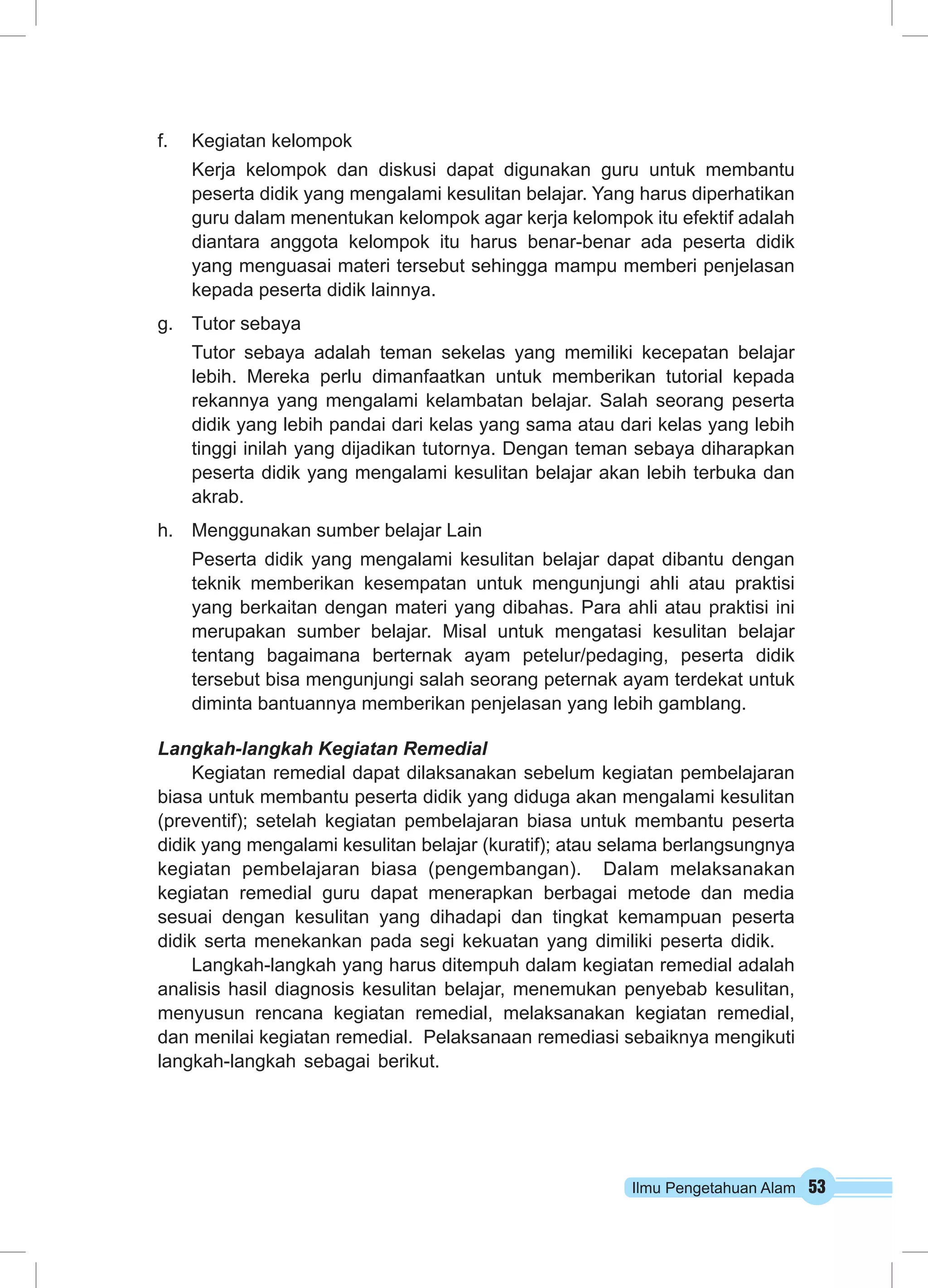 Ilmu Pengetahuan Alam 53 
f. Kegiatan kelompok 
Kerja kelompok dan diskusi dapat digunakan guru untuk membantu 
peserta didik yang mengalami kesulitan belajar. Yang harus diperhatikan 
guru dalam menentukan kelompok agar kerja kelompok itu efektif adalah 
diantara anggota kelompok itu harus benar-benar ada peserta didik 
yang menguasai materi tersebut sehingga mampu memberi penjelasan 
kepada peserta didik lainnya. 
g. Tutor sebaya 
Tutor sebaya adalah teman sekelas yang memiliki kecepatan belajar 
lebih. Mereka perlu dimanfaatkan untuk memberikan tutorial kepada 
rekannya yang mengalami kelambatan belajar. Salah seorang peserta 
didik yang lebih pandai dari kelas yang sama atau dari kelas yang lebih 
tinggi inilah yang dijadikan tutornya. Dengan teman sebaya diharapkan 
peserta didik yang mengalami kesulitan belajar akan lebih terbuka dan 
akrab. 
h. Menggunakan sumber belajar Lain 
Peserta didik yang mengalami kesulitan belajar dapat dibantu dengan 
teknik memberikan kesempatan untuk mengunjungi ahli atau praktisi 
yang berkaitan dengan materi yang dibahas. Para ahli atau praktisi ini 
merupakan sumber belajar. Misal untuk mengatasi kesulitan belajar 
tentang bagaimana berternak ayam petelur/pedaging, peserta didik 
tersebut bisa mengunjungi salah seorang peternak ayam terdekat untuk 
diminta bantuannya memberikan penjelasan yang lebih gamblang. 
Langkah-langkah Kegiatan Remedial 
Kegiatan remedial dapat dilaksanakan sebelum kegiatan pembelajaran 
biasa untuk membantu peserta didik yang diduga akan mengalami kesulitan 
(preventif); setelah kegiatan pembelajaran biasa untuk membantu peserta 
didik yang mengalami kesulitan belajar (kuratif); atau selama berlangsungnya 
kegiatan pembelajaran biasa (pengembangan). Dalam melaksanakan 
kegiatan remedial guru dapat menerapkan berbagai metode dan media 
sesuai dengan kesulitan yang dihadapi dan tingkat kemampuan peserta 
didik serta menekankan pada segi kekuatan yang dimiliki peserta didik. 
Langkah-langkah yang harus ditempuh dalam kegiatan remedial adalah 
analisis hasil diagnosis kesulitan belajar, menemukan penyebab kesulitan, 
menyusun rencana kegiatan remedial, melaksanakan kegiatan remedial, 
dan menilai kegiatan remedial. Pelaksanaan remediasi sebaiknya mengikuti 
langkah-langkah sebagai berikut. 
 