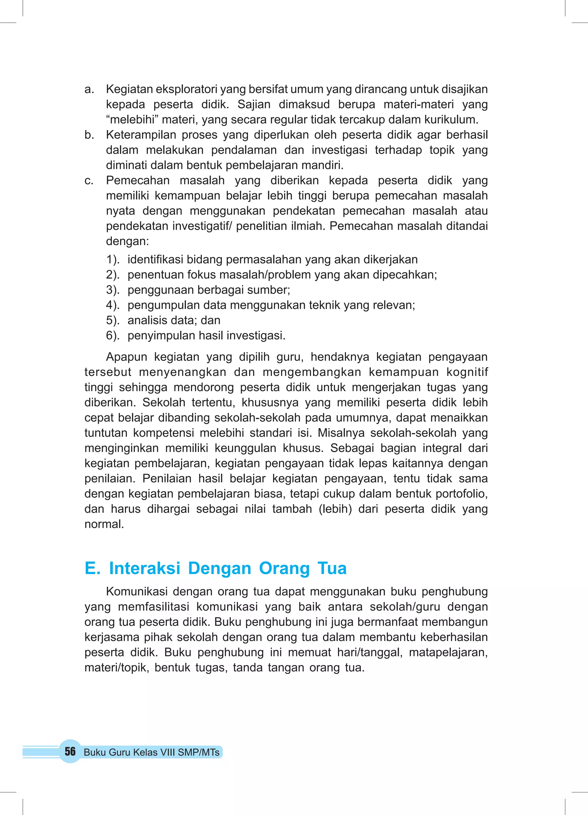 a. Kegiatan eksploratori yang bersifat umum yang dirancang untuk disajikan 
kepada peserta didik. Sajian dimaksud berupa materi-materi yang 
“melebihi” materi, yang secara regular tidak tercakup dalam kurikulum. 
b. Keterampilan proses yang diperlukan oleh peserta didik agar berhasil 
dalam melakukan pendalaman dan investigasi terhadap topik yang 
diminati dalam bentuk pembelajaran mandiri. 
c. Pemecahan masalah yang diberikan kepada peserta didik yang 
memiliki kemampuan belajar lebih tinggi berupa pemecahan masalah 
nyata dengan menggunakan pendekatan pemecahan masalah atau 
pendekatan investigatif/ penelitian ilmiah. Pemecahan masalah ditandai 
dengan: 
1). identifikasi bidang permasalahan yang akan dikerjakan 
2). penentuan fokus masalah/problem yang akan dipecahkan; 
3). penggunaan berbagai sumber; 
4). pengumpulan data menggunakan teknik yang relevan; 
5). analisis data; dan 
6). penyimpulan hasil investigasi. 
Apapun kegiatan yang dipilih guru, hendaknya kegiatan pengayaan 
tersebut menyenangkan dan mengembangkan kemampuan kognitif 
tinggi sehingga mendorong peserta didik untuk mengerjakan tugas yang 
diberikan. Sekolah tertentu, khususnya yang memiliki peserta didik lebih 
cepat belajar dibanding sekolah-sekolah pada umumnya, dapat menaikkan 
tuntutan kompetensi melebihi standari isi. Misalnya sekolah-sekolah yang 
menginginkan memiliki keunggulan khusus. Sebagai bagian integral dari 
kegiatan pembelajaran, kegiatan pengayaan tidak lepas kaitannya dengan 
penilaian. Penilaian hasil belajar kegiatan pengayaan, tentu tidak sama 
dengan kegiatan pembelajaran biasa, tetapi cukup dalam bentuk portofolio, 
dan harus dihargai sebagai nilai tambah (lebih) dari peserta didik yang 
normal. 
E. Interaksi Dengan Orang Tua 
Komunikasi dengan orang tua dapat menggunakan buku penghubung 
yang memfasilitasi komunikasi yang baik antara sekolah/guru dengan 
orang tua peserta didik. Buku penghubung ini juga bermanfaat membangun 
kerjasama pihak sekolah dengan orang tua dalam membantu keberhasilan 
peserta didik. Buku penghubung ini memuat hari/tanggal, matapelajaran, 
materi/topik, bentuk tugas, tanda tangan orang tua. 
56 Buku Guru Kelas VIII SMP/MTs 
 