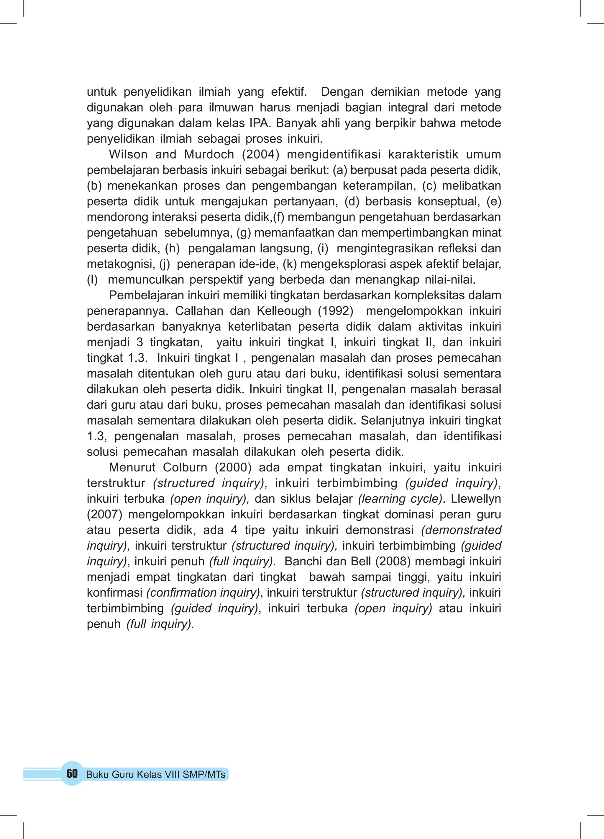 untuk penyelidikan ilmiah yang efektif. Dengan demikian metode yang 
digunakan oleh para ilmuwan harus menjadi bagian integral dari metode 
yang digunakan dalam kelas IPA. Banyak ahli yang berpikir bahwa metode 
penyelidikan ilmiah sebagai proses inkuiri. 
Wilson and Murdoch (2004) mengidentifikasi karakteristik umum 
pembelajaran berbasis inkuiri sebagai berikut: (a) berpusat pada peserta didik, 
(b) menekankan proses dan pengembangan keterampilan, (c) melibatkan 
peserta didik untuk mengajukan pertanyaan, (d) berbasis konseptual, (e) 
mendorong interaksi peserta didik,(f) membangun pengetahuan berdasarkan 
pengetahuan sebelumnya, (g) memanfaatkan dan mempertimbangkan minat 
peserta didik, (h) pengalaman langsung, (i) mengintegrasikan refleksi dan 
metakognisi, (j) penerapan ide-ide, (k) mengeksplorasi aspek afektif belajar, 
(l) memunculkan perspektif yang berbeda dan menangkap nilai-nilai. 
Pembelajaran inkuiri memiliki tingkatan berdasarkan kompleksitas dalam 
penerapannya. Callahan dan Kelleough (1992) mengelompokkan inkuiri 
berdasarkan banyaknya keterlibatan peserta didik dalam aktivitas inkuiri 
menjadi 3 tingkatan, yaitu inkuiri tingkat I, inkuiri tingkat II, dan inkuiri 
tingkat 1.3. Inkuiri tingkat I , pengenalan masalah dan proses pemecahan 
masalah ditentukan oleh guru atau dari buku, identifikasi solusi sementara 
dilakukan oleh peserta didik. Inkuiri tingkat II, pengenalan masalah berasal 
dari guru atau dari buku, proses pemecahan masalah dan identifikasi solusi 
masalah sementara dilakukan oleh peserta didik. Selanjutnya inkuiri tingkat 
1.3, pengenalan masalah, proses pemecahan masalah, dan identifikasi 
solusi pemecahan masalah dilakukan oleh peserta didik. 
Menurut Colburn (2000) ada empat tingkatan inkuiri, yaitu inkuiri 
terstruktur (structured inquiry), inkuiri terbimbimbing (guided inquiry), 
inkuiri terbuka (open inquiry), dan siklus belajar (learning cycle). Llewellyn 
(2007) mengelompokkan inkuiri berdasarkan tingkat dominasi peran guru 
atau peserta didik, ada 4 tipe yaitu inkuiri demonstrasi (demonstrated 
inquiry), inkuiri terstruktur (structured inquiry), inkuiri terbimbimbing (guided 
inquiry), inkuiri penuh (full inquiry). Banchi dan Bell (2008) membagi inkuiri 
menjadi empat tingkatan dari tingkat bawah sampai tinggi, yaitu inkuiri 
konfirmasi (confirmation inquiry), inkuiri terstruktur (structured inquiry), inkuiri 
terbimbimbing (guided inquiry), inkuiri terbuka (open inquiry) atau inkuiri 
penuh (full inquiry). 
60 Buku Guru Kelas VIII SMP/MTs 
 