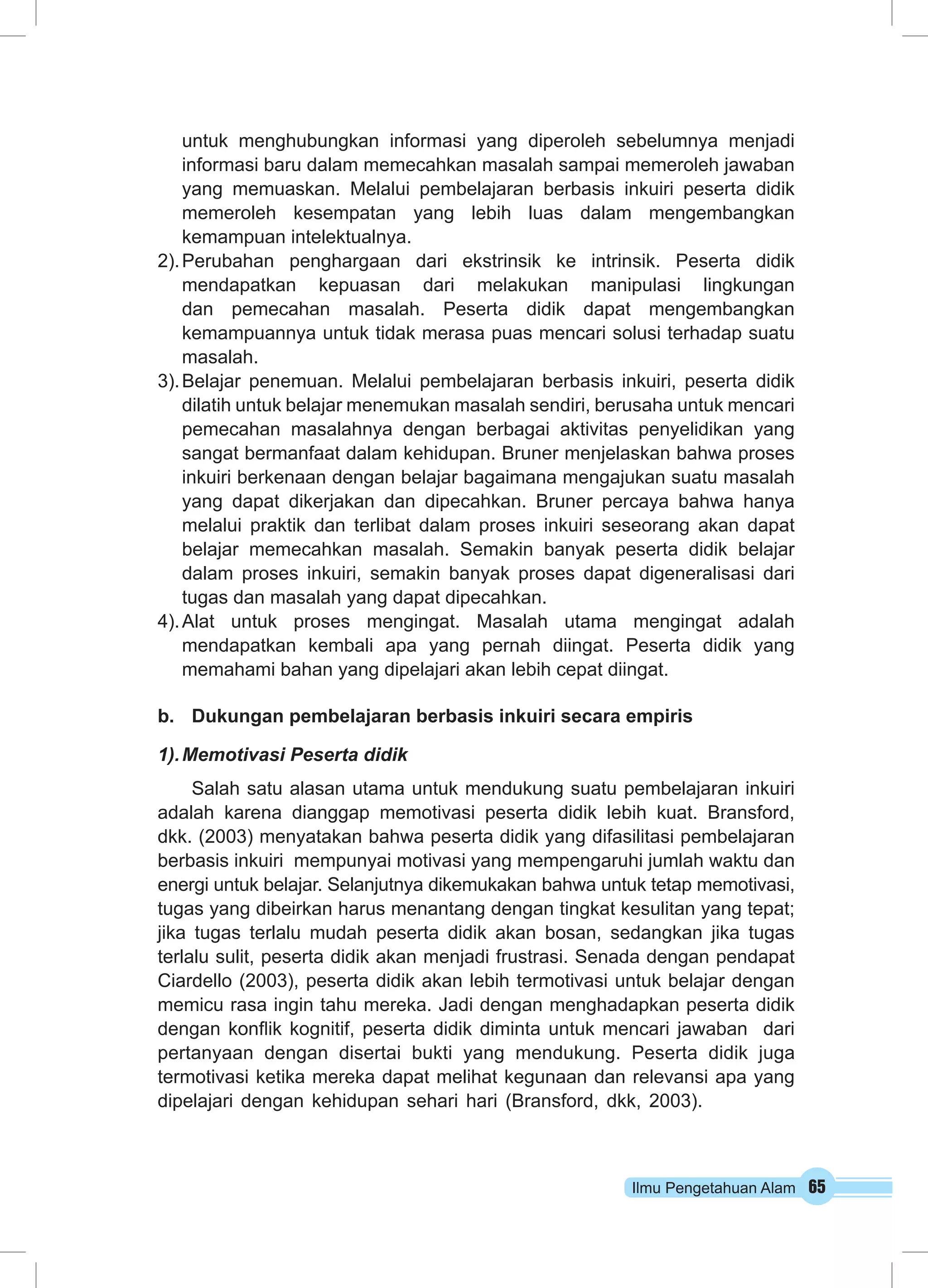 untuk menghubungkan informasi yang diperoleh sebelumnya menjadi 
informasi baru dalam memecahkan masalah sampai memeroleh jawaban 
yang memuaskan. Melalui pembelajaran berbasis inkuiri peserta didik 
memeroleh kesempatan yang lebih luas dalam mengembangkan 
kemampuan intelektualnya. 
2). Perubahan penghargaan dari ekstrinsik ke intrinsik. Peserta didik 
mendapatkan kepuasan dari melakukan manipulasi lingkungan 
dan pemecahan masalah. Peserta didik dapat mengembangkan 
kemampuannya untuk tidak merasa puas mencari solusi terhadap suatu 
masalah. 
3). Belajar penemuan. Melalui pembelajaran berbasis inkuiri, peserta didik 
dilatih untuk belajar menemukan masalah sendiri, berusaha untuk mencari 
pemecahan masalahnya dengan berbagai aktivitas penyelidikan yang 
sangat bermanfaat dalam kehidupan. Bruner menjelaskan bahwa proses 
inkuiri berkenaan dengan belajar bagaimana mengajukan suatu masalah 
yang dapat dikerjakan dan dipecahkan. Bruner percaya bahwa hanya 
melalui praktik dan terlibat dalam proses inkuiri seseorang akan dapat 
belajar memecahkan masalah. Semakin banyak peserta didik belajar 
dalam proses inkuiri, semakin banyak proses dapat digeneralisasi dari 
tugas dan masalah yang dapat dipecahkan. 
4). Alat untuk proses mengingat. Masalah utama mengingat adalah 
mendapatkan kembali apa yang pernah diingat. Peserta didik yang 
memahami bahan yang dipelajari akan lebih cepat diingat. 
b. Dukungan pembelajaran berbasis inkuiri secara empiris 
1). Memotivasi Peserta didik 
Salah satu alasan utama untuk mendukung suatu pembelajaran inkuiri 
adalah karena dianggap memotivasi peserta didik lebih kuat. Bransford, 
dkk. (2003) menyatakan bahwa peserta didik yang difasilitasi pembelajaran 
berbasis inkuiri mempunyai motivasi yang mempengaruhi jumlah waktu dan 
energi untuk belajar. Selanjutnya dikemukakan bahwa untuk tetap memotivasi, 
tugas yang dibeirkan harus menantang dengan tingkat kesulitan yang tepat; 
jika tugas terlalu mudah peserta didik akan bosan, sedangkan jika tugas 
terlalu sulit, peserta didik akan menjadi frustrasi. Senada dengan pendapat 
Ciardello (2003), peserta didik akan lebih termotivasi untuk belajar dengan 
memicu rasa ingin tahu mereka. Jadi dengan menghadapkan peserta didik 
dengan konflik kognitif, peserta didik diminta untuk mencari jawaban dari 
pertanyaan dengan disertai bukti yang mendukung. Peserta didik juga 
termotivasi ketika mereka dapat melihat kegunaan dan relevansi apa yang 
dipelajari dengan kehidupan sehari hari (Bransford, dkk, 2003). 
Ilmu Pengetahuan Alam 65 
 