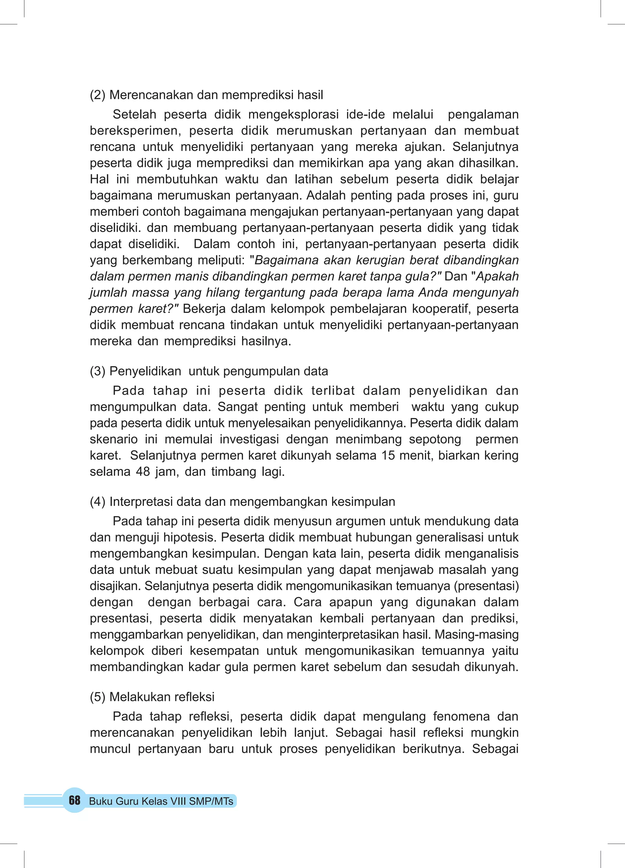 (2) Merencanakan dan memprediksi hasil 
Setelah peserta didik mengeksplorasi ide-ide melalui pengalaman 
bereksperimen, peserta didik merumuskan pertanyaan dan membuat 
rencana untuk menyelidiki pertanyaan yang mereka ajukan. Selanjutnya 
peserta didik juga memprediksi dan memikirkan apa yang akan dihasilkan. 
Hal ini membutuhkan waktu dan latihan sebelum peserta didik belajar 
bagaimana merumuskan pertanyaan. Adalah penting pada proses ini, guru 
memberi contoh bagaimana mengajukan pertanyaan-pertanyaan yang dapat 
diselidiki. dan membuang pertanyaan-pertanyaan peserta didik yang tidak 
dapat diselidiki. Dalam contoh ini, pertanyaan-pertanyaan peserta didik 
yang berkembang meliputi: "Bagaimana akan kerugian berat dibandingkan 
dalam permen manis dibandingkan permen karet tanpa gula?" Dan "Apakah 
jumlah massa yang hilang tergantung pada berapa lama Anda mengunyah 
permen karet?" Bekerja dalam kelompok pembelajaran kooperatif, peserta 
didik membuat rencana tindakan untuk menyelidiki pertanyaan-pertanyaan 
mereka dan memprediksi hasilnya. 
(3) Penyelidikan untuk pengumpulan data 
Pada tahap ini peserta didik terlibat dalam penyelidikan dan 
mengumpulkan data. Sangat penting untuk memberi waktu yang cukup 
pada peserta didik untuk menyelesaikan penyelidikannya. Peserta didik dalam 
skenario ini memulai investigasi dengan menimbang sepotong permen 
karet. Selanjutnya permen karet dikunyah selama 15 menit, biarkan kering 
selama 48 jam, dan timbang lagi. 
(4) Interpretasi data dan mengembangkan kesimpulan 
Pada tahap ini peserta didik menyusun argumen untuk mendukung data 
dan menguji hipotesis. Peserta didik membuat hubungan generalisasi untuk 
mengembangkan kesimpulan. Dengan kata lain, peserta didik menganalisis 
data untuk mebuat suatu kesimpulan yang dapat menjawab masalah yang 
disajikan. Selanjutnya peserta didik mengomunikasikan temuanya (presentasi) 
dengan dengan berbagai cara. Cara apapun yang digunakan dalam 
presentasi, peserta didik menyatakan kembali pertanyaan dan prediksi, 
menggambarkan penyelidikan, dan menginterpretasikan hasil. Masing-masing 
kelompok diberi kesempatan untuk mengomunikasikan temuannya yaitu 
membandingkan kadar gula permen karet sebelum dan sesudah dikunyah. 
(5) Melakukan refleksi 
Pada tahap refleksi, peserta didik dapat mengulang fenomena dan 
merencanakan penyelidikan lebih lanjut. Sebagai hasil refleksi mungkin 
muncul pertanyaan baru untuk proses penyelidikan berikutnya. Sebagai 
68 Buku Guru Kelas VIII SMP/MTs 
 