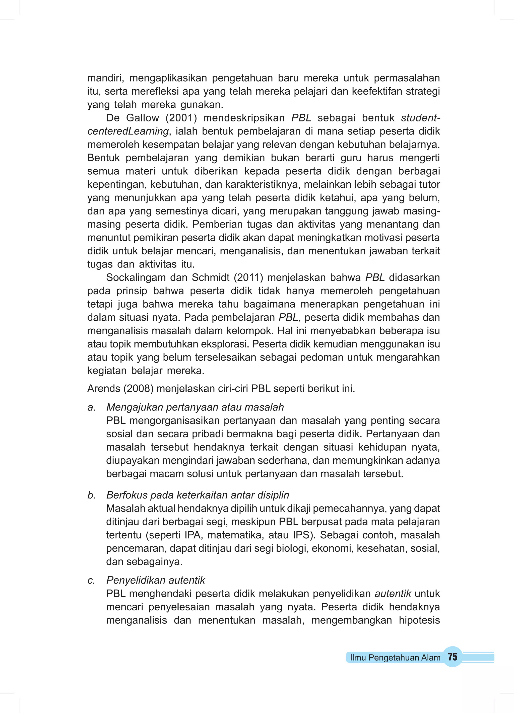 mandiri, mengaplikasikan pengetahuan baru mereka untuk permasalahan 
itu, serta merefleksi apa yang telah mereka pelajari dan keefektifan strategi 
yang telah mereka gunakan. 
De Gallow (2001) mendeskripsikan PBL sebagai bentuk student-centeredLearning, 
ialah bentuk pembelajaran di mana setiap peserta didik 
memeroleh kesempatan belajar yang relevan dengan kebutuhan belajarnya. 
Bentuk pembelajaran yang demikian bukan berarti guru harus mengerti 
semua materi untuk diberikan kepada peserta didik dengan berbagai 
kepentingan, kebutuhan, dan karakteristiknya, melainkan lebih sebagai tutor 
yang menunjukkan apa yang telah peserta didik ketahui, apa yang belum, 
dan apa yang semestinya dicari, yang merupakan tanggung jawab masing-masing 
peserta didik. Pemberian tugas dan aktivitas yang menantang dan 
menuntut pemikiran peserta didik akan dapat meningkatkan motivasi peserta 
didik untuk belajar mencari, menganalisis, dan menentukan jawaban terkait 
tugas dan aktivitas itu. 
Sockalingam dan Schmidt (2011) menjelaskan bahwa PBL didasarkan 
pada prinsip bahwa peserta didik tidak hanya memeroleh pengetahuan 
tetapi juga bahwa mereka tahu bagaimana menerapkan pengetahuan ini 
dalam situasi nyata. Pada pembelajaran PBL, peserta didik membahas dan 
menganalisis masalah dalam kelompok. Hal ini menyebabkan beberapa isu 
atau topik membutuhkan eksplorasi. Peserta didik kemudian menggunakan isu 
atau topik yang belum terselesaikan sebagai pedoman untuk mengarahkan 
kegiatan belajar mereka. 
Arends (2008) menjelaskan ciri-ciri PBL seperti berikut ini. 
a. Mengajukan pertanyaan atau masalah 
PBL mengorganisasikan pertanyaan dan masalah yang penting secara 
sosial dan secara pribadi bermakna bagi peserta didik. Pertanyaan dan 
masalah tersebut hendaknya terkait dengan situasi kehidupan nyata, 
diupayakan mengindari jawaban sederhana, dan memungkinkan adanya 
berbagai macam solusi untuk pertanyaan dan masalah tersebut. 
Ilmu Pengetahuan Alam 75 
b. Berfokus pada keterkaitan antar disiplin 
Masalah aktual hendaknya dipilih untuk dikaji pemecahannya, yang dapat 
ditinjau dari berbagai segi, meskipun PBL berpusat pada mata pelajaran 
tertentu (seperti IPA, matematika, atau IPS). Sebagai contoh, masalah 
pencemaran, dapat ditinjau dari segi biologi, ekonomi, kesehatan, sosial, 
dan sebagainya. 
c. Penyelidikan autentik 
PBL menghendaki peserta didik melakukan penyelidikan autentik untuk 
mencari penyelesaian masalah yang nyata. Peserta didik hendaknya 
menganalisis dan menentukan masalah, mengembangkan hipotesis 
 