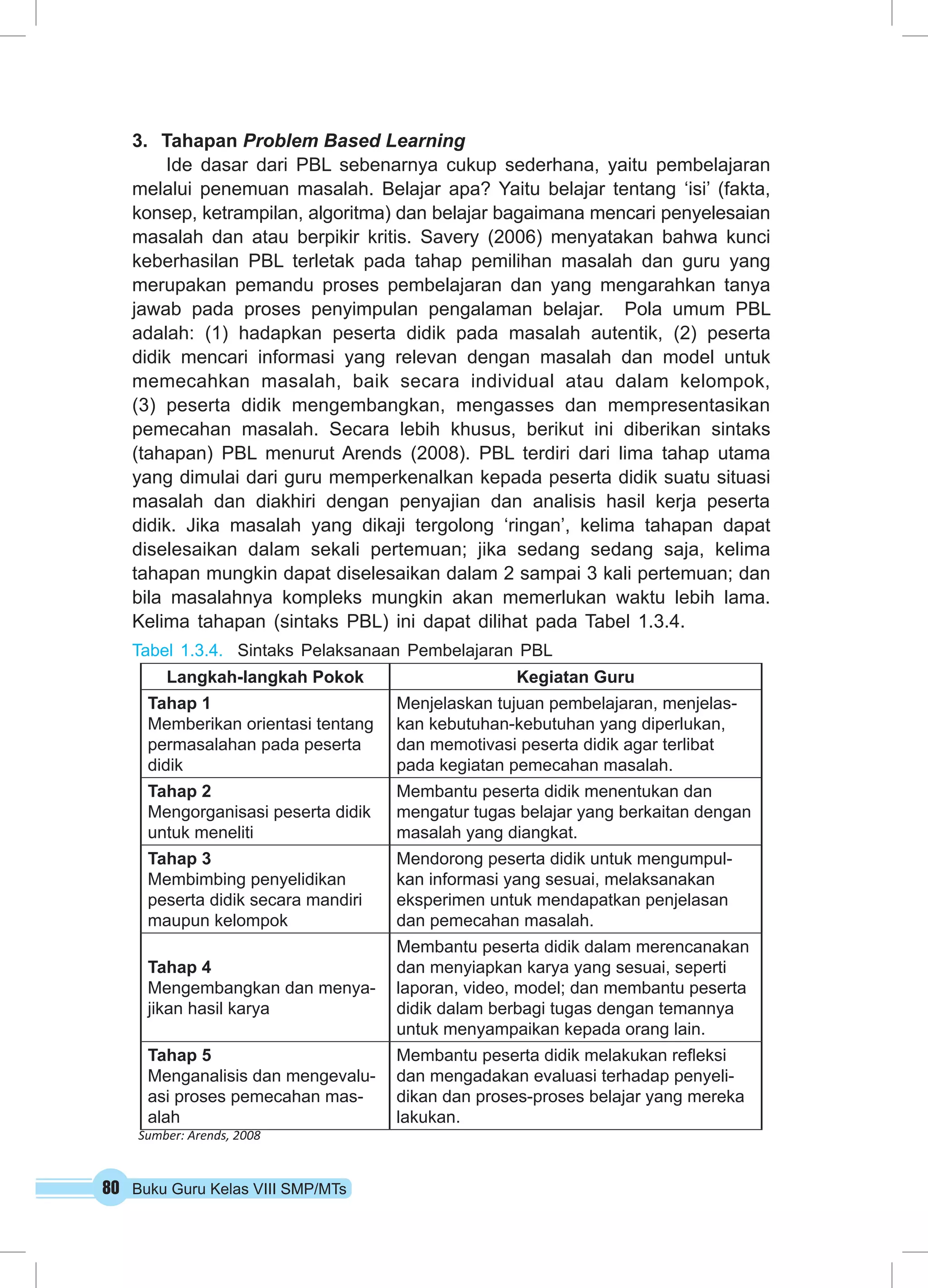 3. Tahapan Problem Based Learning 
Ide dasar dari PBL sebenarnya cukup sederhana, yaitu pembelajaran 
melalui penemuan masalah. Belajar apa? Yaitu belajar tentang ‘isi’ (fakta, 
konsep, ketrampilan, algoritma) dan belajar bagaimana mencari penyelesaian 
masalah dan atau berpikir kritis. Savery (2006) menyatakan bahwa kunci 
keberhasilan PBL terletak pada tahap pemilihan masalah dan guru yang 
merupakan pemandu proses pembelajaran dan yang mengarahkan tanya 
jawab pada proses penyimpulan pengalaman belajar. Pola umum PBL 
adalah: (1) hadapkan peserta didik pada masalah autentik, (2) peserta 
didik mencari informasi yang relevan dengan masalah dan model untuk 
memecahkan masalah, baik secara individual atau dalam kelompok, 
(3) peserta didik mengembangkan, mengasses dan mempresentasikan 
pemecahan masalah. Secara lebih khusus, berikut ini diberikan sintaks 
(tahapan) PBL menurut Arends (2008). PBL terdiri dari lima tahap utama 
yang dimulai dari guru memperkenalkan kepada peserta didik suatu situasi 
masalah dan diakhiri dengan penyajian dan analisis hasil kerja peserta 
didik. Jika masalah yang dikaji tergolong ‘ringan’, kelima tahapan dapat 
diselesaikan dalam sekali pertemuan; jika sedang sedang saja, kelima 
tahapan mungkin dapat diselesaikan dalam 2 sampai 3 kali pertemuan; dan 
bila masalahnya kompleks mungkin akan memerlukan waktu lebih lama. 
Kelima tahapan (sintaks PBL) ini dapat dilihat pada Tabel 1.3.4. 
Tabel 1.3.4. Sintaks Pelaksanaan Pembelajaran PBL 
Langkah-langkah Pokok Kegiatan Guru 
Tahap 1 
Memberikan orientasi tentang 
permasalahan pada peserta 
didik 
80 Buku Guru Kelas VIII SMP/MTs 
Menjelaskan tujuan pembelajaran, menjelas-kan 
kebutuhan-kebutuhan yang diperlukan, 
dan memotivasi peserta didik agar terlibat 
pada kegiatan pemecahan masalah. 
Tahap 2 
Mengorganisasi peserta didik 
untuk meneliti 
Membantu peserta didik menentukan dan 
mengatur tugas belajar yang berkaitan dengan 
masalah yang diangkat. 
Tahap 3 
Membimbing penyelidikan 
peserta didik secara mandiri 
maupun kelompok 
Mendorong peserta didik untuk mengumpul-kan 
informasi yang sesuai, melaksanakan 
eksperimen untuk mendapatkan penjelasan 
dan pemecahan masalah. 
Tahap 4 
Mengembangkan dan menya-jikan 
hasil karya 
Membantu peserta didik dalam merencanakan 
dan menyiapkan karya yang sesuai, seperti 
laporan, video, model; dan membantu peserta 
didik dalam berbagi tugas dengan temannya 
untuk menyampaikan kepada orang lain. 
Tahap 5 
Menganalisis dan mengevalu-asi 
proses pemecahan mas-alah 
Membantu peserta didik melakukan refleksi 
dan mengadakan evaluasi terhadap penyeli-dikan 
dan proses-proses belajar yang mereka 
lakukan. 
Sumber: Arends, 2008 
 