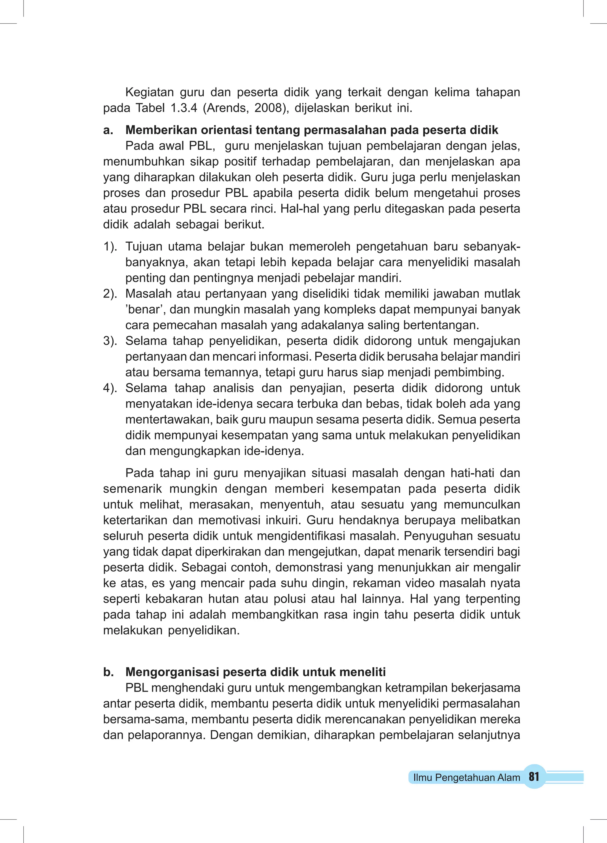 Kegiatan guru dan peserta didik yang terkait dengan kelima tahapan 
pada Tabel 1.3.4 (Arends, 2008), dijelaskan berikut ini. 
a. Memberikan orientasi tentang permasalahan pada peserta didik 
Pada awal PBL, guru menjelaskan tujuan pembelajaran dengan jelas, 
menumbuhkan sikap positif terhadap pembelajaran, dan menjelaskan apa 
yang diharapkan dilakukan oleh peserta didik. Guru juga perlu menjelaskan 
proses dan prosedur PBL apabila peserta didik belum mengetahui proses 
atau prosedur PBL secara rinci. Hal-hal yang perlu ditegaskan pada peserta 
didik adalah sebagai berikut. 
1). Tujuan utama belajar bukan memeroleh pengetahuan baru sebanyak-banyaknya, 
akan tetapi lebih kepada belajar cara menyelidiki masalah 
Ilmu Pengetahuan Alam 81 
penting dan pentingnya menjadi pebelajar mandiri. 
2). Masalah atau pertanyaan yang diselidiki tidak memiliki jawaban mutlak 
’benar’, dan mungkin masalah yang kompleks dapat mempunyai banyak 
cara pemecahan masalah yang adakalanya saling bertentangan. 
3). Selama tahap penyelidikan, peserta didik didorong untuk mengajukan 
pertanyaan dan mencari informasi. Peserta didik berusaha belajar mandiri 
atau bersama temannya, tetapi guru harus siap menjadi pembimbing. 
4). Selama tahap analisis dan penyajian, peserta didik didorong untuk 
menyatakan ide-idenya secara terbuka dan bebas, tidak boleh ada yang 
mentertawakan, baik guru maupun sesama peserta didik. Semua peserta 
didik mempunyai kesempatan yang sama untuk melakukan penyelidikan 
dan mengungkapkan ide-idenya. 
Pada tahap ini guru menyajikan situasi masalah dengan hati-hati dan 
semenarik mungkin dengan memberi kesempatan pada peserta didik 
untuk melihat, merasakan, menyentuh, atau sesuatu yang memunculkan 
ketertarikan dan memotivasi inkuiri. Guru hendaknya berupaya melibatkan 
seluruh peserta didik untuk mengidentifikasi masalah. Penyuguhan sesuatu 
yang tidak dapat diperkirakan dan mengejutkan, dapat menarik tersendiri bagi 
peserta didik. Sebagai contoh, demonstrasi yang menunjukkan air mengalir 
ke atas, es yang mencair pada suhu dingin, rekaman video masalah nyata 
seperti kebakaran hutan atau polusi atau hal lainnya. Hal yang terpenting 
pada tahap ini adalah membangkitkan rasa ingin tahu peserta didik untuk 
melakukan penyelidikan. 
b. Mengorganisasi peserta didik untuk meneliti 
PBL menghendaki guru untuk mengembangkan ketrampilan bekerjasama 
antar peserta didik, membantu peserta didik untuk menyelidiki permasalahan 
bersama-sama, membantu peserta didik merencanakan penyelidikan mereka 
dan pelaporannya. Dengan demikian, diharapkan pembelajaran selanjutnya 
 