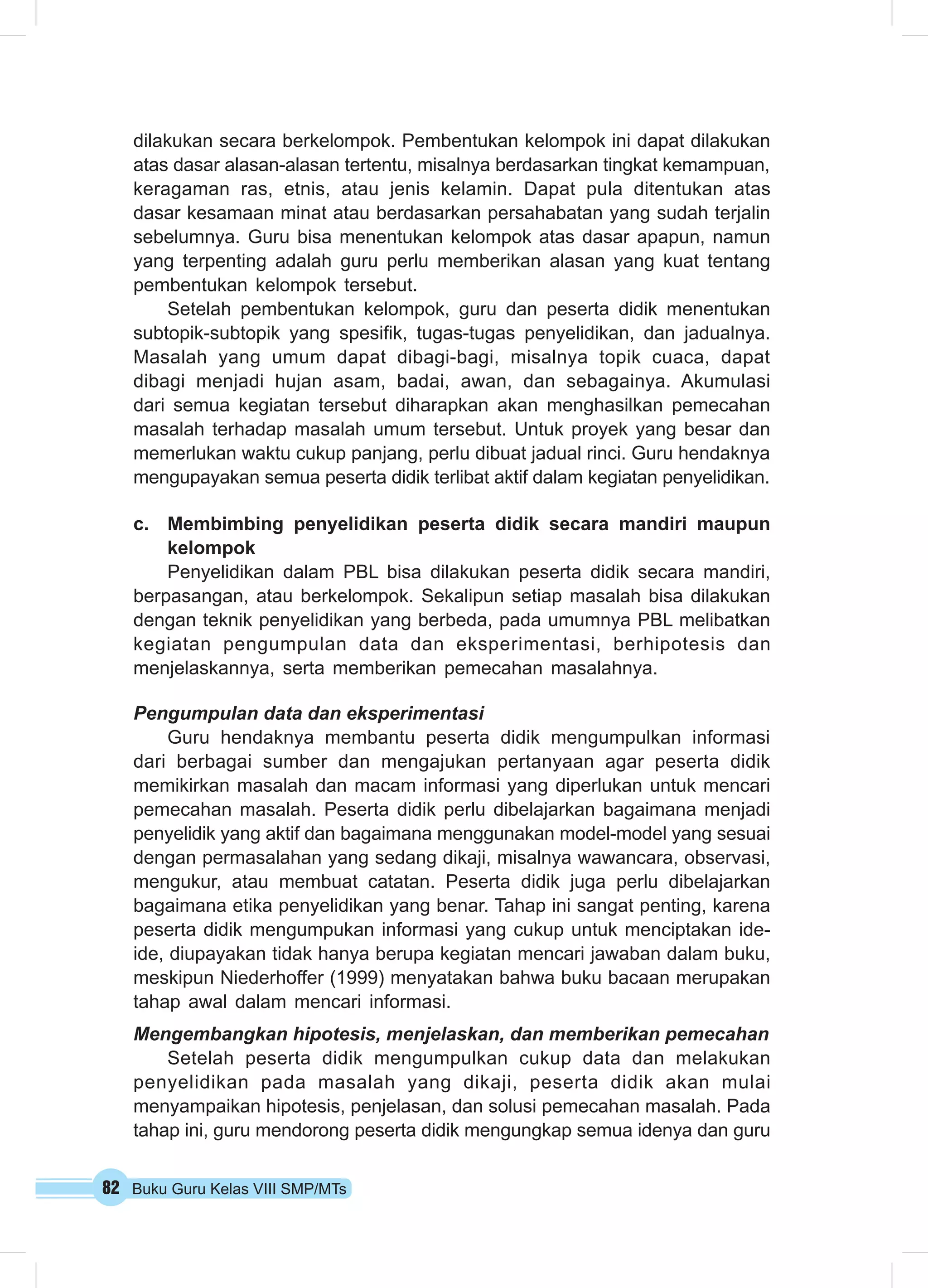 dilakukan secara berkelompok. Pembentukan kelompok ini dapat dilakukan 
atas dasar alasan-alasan tertentu, misalnya berdasarkan tingkat kemampuan, 
keragaman ras, etnis, atau jenis kelamin. Dapat pula ditentukan atas 
dasar kesamaan minat atau berdasarkan persahabatan yang sudah terjalin 
sebelumnya. Guru bisa menentukan kelompok atas dasar apapun, namun 
yang terpenting adalah guru perlu memberikan alasan yang kuat tentang 
pembentukan kelompok tersebut. 
Setelah pembentukan kelompok, guru dan peserta didik menentukan 
subtopik-subtopik yang spesifik, tugas-tugas penyelidikan, dan jadualnya. 
Masalah yang umum dapat dibagi-bagi, misalnya topik cuaca, dapat 
dibagi menjadi hujan asam, badai, awan, dan sebagainya. Akumulasi 
dari semua kegiatan tersebut diharapkan akan menghasilkan pemecahan 
masalah terhadap masalah umum tersebut. Untuk proyek yang besar dan 
memerlukan waktu cukup panjang, perlu dibuat jadual rinci. Guru hendaknya 
mengupayakan semua peserta didik terlibat aktif dalam kegiatan penyelidikan. 
c. Membimbing penyelidikan peserta didik secara mandiri maupun 
kelompok 
Penyelidikan dalam PBL bisa dilakukan peserta didik secara mandiri, 
berpasangan, atau berkelompok. Sekalipun setiap masalah bisa dilakukan 
dengan teknik penyelidikan yang berbeda, pada umumnya PBL melibatkan 
kegiatan pengumpulan data dan eksperimentasi, berhipotesis dan 
menjelaskannya, serta memberikan pemecahan masalahnya. 
Pengumpulan data dan eksperimentasi 
Guru hendaknya membantu peserta didik mengumpulkan informasi 
dari berbagai sumber dan mengajukan pertanyaan agar peserta didik 
memikirkan masalah dan macam informasi yang diperlukan untuk mencari 
pemecahan masalah. Peserta didik perlu dibelajarkan bagaimana menjadi 
penyelidik yang aktif dan bagaimana menggunakan model-model yang sesuai 
dengan permasalahan yang sedang dikaji, misalnya wawancara, observasi, 
mengukur, atau membuat catatan. Peserta didik juga perlu dibelajarkan 
bagaimana etika penyelidikan yang benar. Tahap ini sangat penting, karena 
peserta didik mengumpukan informasi yang cukup untuk menciptakan ide-ide, 
diupayakan tidak hanya berupa kegiatan mencari jawaban dalam buku, 
meskipun Niederhoffer (1999) menyatakan bahwa buku bacaan merupakan 
tahap awal dalam mencari informasi. 
Mengembangkan hipotesis, menjelaskan, dan memberikan pemecahan 
Setelah peserta didik mengumpulkan cukup data dan melakukan 
penyelidikan pada masalah yang dikaji, peserta didik akan mulai 
menyampaikan hipotesis, penjelasan, dan solusi pemecahan masalah. Pada 
tahap ini, guru mendorong peserta didik mengungkap semua idenya dan guru 
82 Buku Guru Kelas VIII SMP/MTs 
 