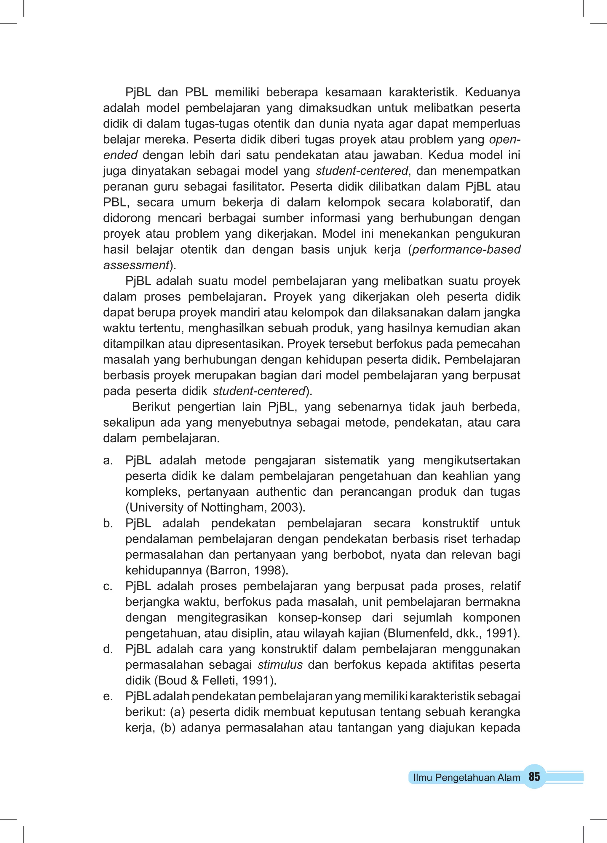 PjBL dan PBL memiliki beberapa kesamaan karakteristik. Keduanya 
adalah model pembelajaran yang dimaksudkan untuk melibatkan peserta 
didik di dalam tugas-tugas otentik dan dunia nyata agar dapat memperluas 
belajar mereka. Peserta didik diberi tugas proyek atau problem yang open-ended 
dengan lebih dari satu pendekatan atau jawaban. Kedua model ini 
juga dinyatakan sebagai model yang student-centered, dan menempatkan 
peranan guru sebagai fasilitator. Peserta didik dilibatkan dalam PjBL atau 
PBL, secara umum bekerja di dalam kelompok secara kolaboratif, dan 
didorong mencari berbagai sumber informasi yang berhubungan dengan 
proyek atau problem yang dikerjakan. Model ini menekankan pengukuran 
hasil belajar otentik dan dengan basis unjuk kerja (performance-based 
assessment). 
PjBL adalah suatu model pembelajaran yang melibatkan suatu proyek 
dalam proses pembelajaran. Proyek yang dikerjakan oleh peserta didik 
dapat berupa proyek mandiri atau kelompok dan dilaksanakan dalam jangka 
waktu tertentu, menghasilkan sebuah produk, yang hasilnya kemudian akan 
ditampilkan atau dipresentasikan. Proyek tersebut berfokus pada pemecahan 
masalah yang berhubungan dengan kehidupan peserta didik. Pembelajaran 
berbasis proyek merupakan bagian dari model pembelajaran yang berpusat 
pada peserta didik student-centered). 
Berikut pengertian lain PjBL, yang sebenarnya tidak jauh berbeda, 
sekalipun ada yang menyebutnya sebagai metode, pendekatan, atau cara 
dalam pembelajaran. 
a. PjBL adalah metode pengajaran sistematik yang mengikutsertakan 
peserta didik ke dalam pembelajaran pengetahuan dan keahlian yang 
kompleks, pertanyaan authentic dan perancangan produk dan tugas 
(University of Nottingham, 2003). 
b. PjBL adalah pendekatan pembelajaran secara konstruktif untuk 
pendalaman pembelajaran dengan pendekatan berbasis riset terhadap 
permasalahan dan pertanyaan yang berbobot, nyata dan relevan bagi 
kehidupannya (Barron, 1998). 
c. PjBL adalah proses pembelajaran yang berpusat pada proses, relatif 
berjangka waktu, berfokus pada masalah, unit pembelajaran bermakna 
dengan mengitegrasikan konsep-konsep dari sejumlah komponen 
pengetahuan, atau disiplin, atau wilayah kajian (Blumenfeld, dkk., 1991). 
d. PjBL adalah cara yang konstruktif dalam pembelajaran menggunakan 
permasalahan sebagai stimulus dan berfokus kepada aktifitas peserta 
didik (Boud & Felleti, 1991). 
e. PjBL adalah pendekatan pembelajaran yang memiliki karakteristik sebagai 
berikut: (a) peserta didik membuat keputusan tentang sebuah kerangka 
kerja, (b) adanya permasalahan atau tantangan yang diajukan kepada 
Ilmu Pengetahuan Alam 85 
 