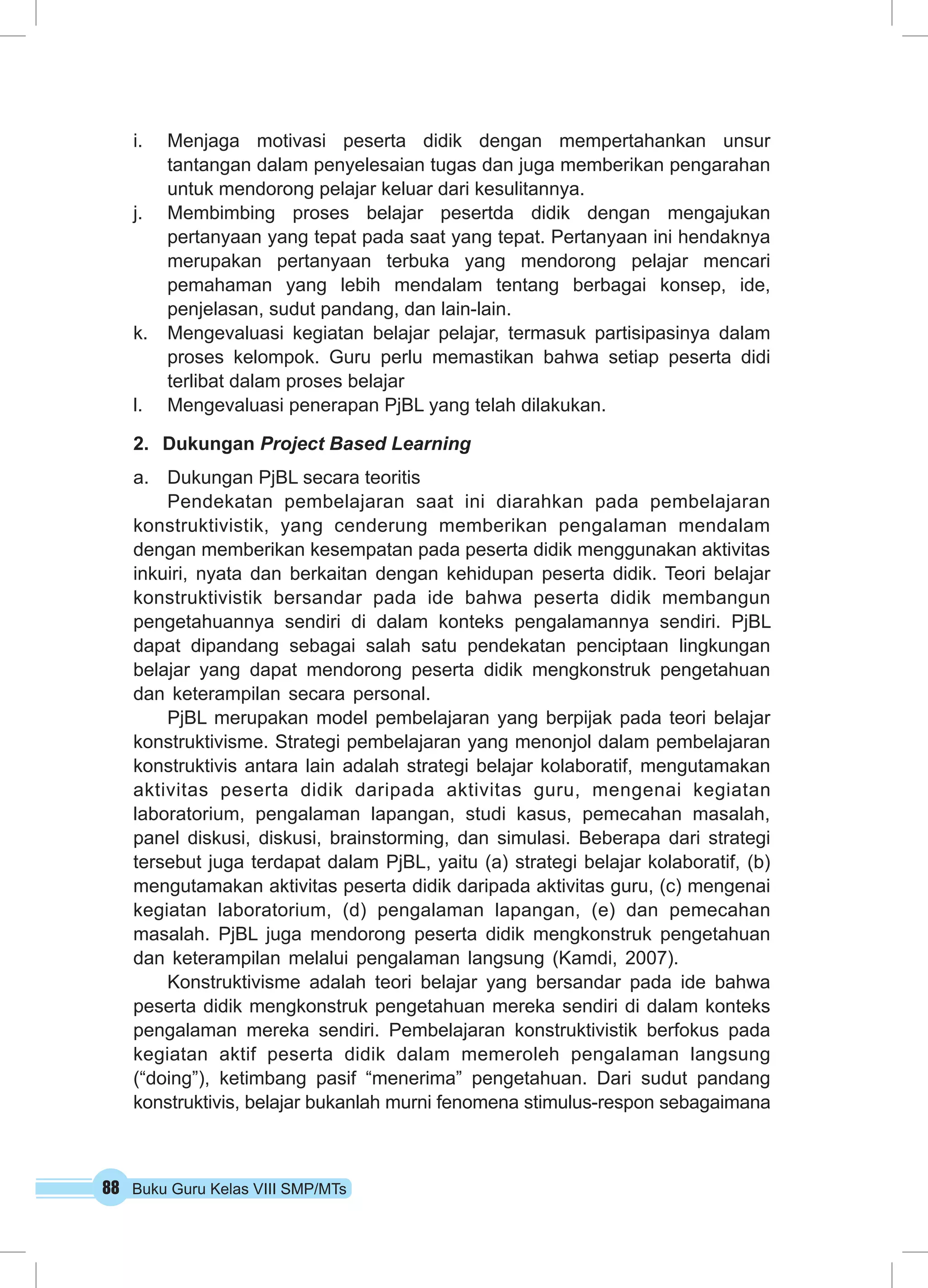 i. Menjaga motivasi peserta didik dengan mempertahankan unsur 
tantangan dalam penyelesaian tugas dan juga memberikan pengarahan 
untuk mendorong pelajar keluar dari kesulitannya. 
j. Membimbing proses belajar pesertda didik dengan mengajukan 
pertanyaan yang tepat pada saat yang tepat. Pertanyaan ini hendaknya 
merupakan pertanyaan terbuka yang mendorong pelajar mencari 
pemahaman yang lebih mendalam tentang berbagai konsep, ide, 
penjelasan, sudut pandang, dan lain-lain. 
k. Mengevaluasi kegiatan belajar pelajar, termasuk partisipasinya dalam 
proses kelompok. Guru perlu memastikan bahwa setiap peserta didi 
terlibat dalam proses belajar 
l. Mengevaluasi penerapan PjBL yang telah dilakukan. 
2. Dukungan Project Based Learning 
a. Dukungan PjBL secara teoritis 
Pendekatan pembelajaran saat ini diarahkan pada pembelajaran 
konstruktivistik, yang cenderung memberikan pengalaman mendalam 
dengan memberikan kesempatan pada peserta didik menggunakan aktivitas 
inkuiri, nyata dan berkaitan dengan kehidupan peserta didik. Teori belajar 
konstruktivistik bersandar pada ide bahwa peserta didik membangun 
pengetahuannya sendiri di dalam konteks pengalamannya sendiri. PjBL 
dapat dipandang sebagai salah satu pendekatan penciptaan lingkungan 
belajar yang dapat mendorong peserta didik mengkonstruk pengetahuan 
dan keterampilan secara personal. 
PjBL merupakan model pembelajaran yang berpijak pada teori belajar 
konstruktivisme. Strategi pembelajaran yang menonjol dalam pembelajaran 
konstruktivis antara lain adalah strategi belajar kolaboratif, mengutamakan 
aktivitas peserta didik daripada aktivitas guru, mengenai kegiatan 
laboratorium, pengalaman lapangan, studi kasus, pemecahan masalah, 
panel diskusi, diskusi, brainstorming, dan simulasi. Beberapa dari strategi 
tersebut juga terdapat dalam PjBL, yaitu (a) strategi belajar kolaboratif, (b) 
mengutamakan aktivitas peserta didik daripada aktivitas guru, (c) mengenai 
kegiatan laboratorium, (d) pengalaman lapangan, (e) dan pemecahan 
masalah. PjBL juga mendorong peserta didik mengkonstruk pengetahuan 
dan keterampilan melalui pengalaman langsung (Kamdi, 2007). 
Konstruktivisme adalah teori belajar yang bersandar pada ide bahwa 
peserta didik mengkonstruk pengetahuan mereka sendiri di dalam konteks 
pengalaman mereka sendiri. Pembelajaran konstruktivistik berfokus pada 
kegiatan aktif peserta didik dalam memeroleh pengalaman langsung 
(“doing”), ketimbang pasif “menerima” pengetahuan. Dari sudut pandang 
konstruktivis, belajar bukanlah murni fenomena stimulus-respon sebagaimana 
88 Buku Guru Kelas VIII SMP/MTs 
 