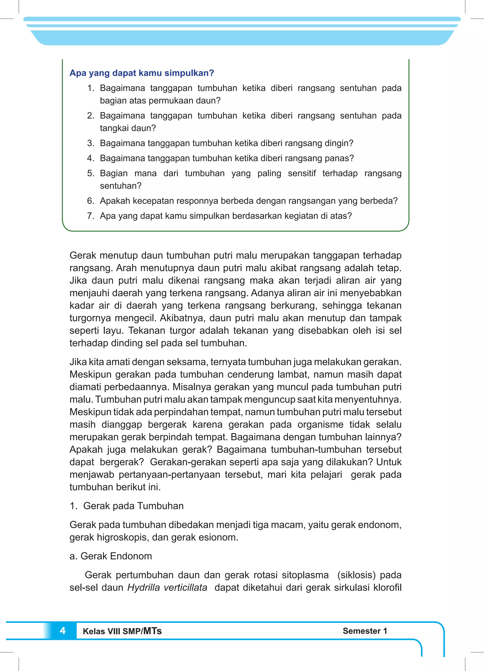 Kelas VIII SMP/MTs Semester 14
Apa yang dapat kamu simpulkan?
	 1.	Bagaimana tanggapan tumbuhan ketika diberi rangsang sentuhan pada
bagian atas permukaan daun?
	 2.	Bagaimana tanggapan tumbuhan ketika diberi rangsang sentuhan pada
tangkai daun?
	 3.	 Bagaimana tanggapan tumbuhan ketika diberi rangsang dingin?
	 4.	 Bagaimana tanggapan tumbuhan ketika diberi rangsang panas?
	 5.	Bagian mana dari tumbuhan yang paling sensitif terhadap rangsang
sentuhan?
	 6.	 Apakah kecepatan responnya berbeda dengan rangsangan yang berbeda?
	 7.	 Apa yang dapat kamu simpulkan berdasarkan kegiatan di atas?
Gerak menutup daun tumbuhan putri malu merupakan tanggapan terhadap
rangsang. Arah menutupnya daun putri malu akibat rangsang adalah tetap.
Jika daun putri malu dikenai rangsang maka akan terjadi aliran air yang
menjauhi daerah yang terkena rangsang. Adanya aliran air ini menyebabkan
kadar air di daerah yang terkena rangsang berkurang, sehingga tekanan
turgornya mengecil. Akibatnya, daun putri malu akan menutup dan tampak
seperti layu. Tekanan turgor adalah tekanan yang disebabkan oleh isi sel
terhadap dinding sel pada sel tumbuhan.
Jika kita amati dengan seksama, ternyata tumbuhan juga melakukan gerakan.
Meskipun gerakan pada tumbuhan cenderung lambat, namun masih dapat
diamati perbedaannya. Misalnya gerakan yang muncul pada tumbuhan putri
malu. Tumbuhan putri malu akan tampak menguncup saat kita menyentuhnya.
Meskipun tidak ada perpindahan tempat, namun tumbuhan putri malu tersebut
masih dianggap bergerak karena gerakan pada organisme tidak selalu
merupakan gerak berpindah tempat. Bagaimana dengan tumbuhan lainnya?
Apakah juga melakukan gerak? Bagaimana tumbuhan-tumbuhan tersebut
dapat bergerak? Gerakan-gerakan seperti apa saja yang dilakukan? Untuk
menjawab pertanyaan-pertanyaan tersebut, mari kita pelajari gerak pada
tumbuhan berikut ini.
1. Gerak pada Tumbuhan
Gerak pada tumbuhan dibedakan menjadi tiga macam, yaitu gerak endonom,
gerak higroskopis, dan gerak esionom.
a. Gerak Endonom
	 Gerak pertumbuhan daun dan gerak rotasi sitoplasma (siklosis) pada
sel-sel daun Hydrilla verticillata dapat diketahui dari gerak sirkulasi klorofil
 