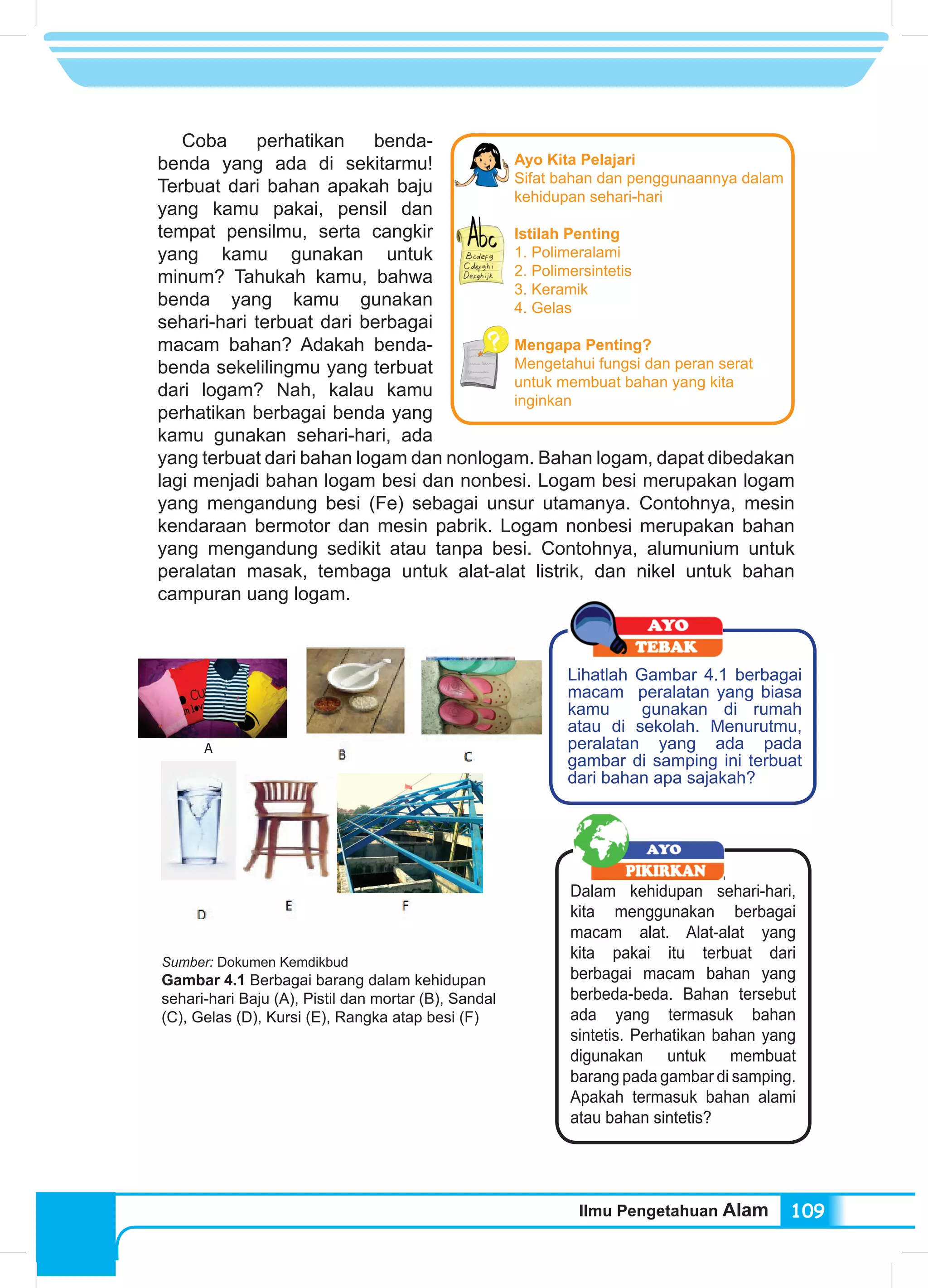 Ilmu Pengetahuan Alam 109
Coba perhatikan benda-
benda yang ada di sekitarmu!
Terbuat dari bahan apakah baju
yang kamu pakai, pensil dan
tempat pensilmu, serta cangkir
yang kamu gunakan untuk
minum? Tahukah kamu, bahwa
benda yang kamu gunakan
sehari-hari terbuat dari berbagai
macam bahan? Adakah benda-
benda sekelilingmu yang terbuat
dari logam? Nah, kalau kamu
perhatikan berbagai benda yang
kamu gunakan sehari-hari, ada
yang terbuat dari bahan logam dan nonlogam. Bahan logam, dapat dibedakan
lagi menjadi bahan logam besi dan nonbesi. Logam besi merupakan logam
yang mengandung besi (Fe) sebagai unsur utamanya. Contohnya, mesin
kendaraan bermotor dan mesin pabrik. Logam nonbesi merupakan bahan
yang mengandung sedikit atau tanpa besi. Contohnya, alumunium untuk
peralatan masak, tembaga untuk alat-alat listrik, dan nikel untuk bahan
campuran uang logam.
Ayo Kita Pelajari
Sifat bahan dan penggunaannya dalam
kehidupan sehari-hari
Istilah Penting
1. Polimeralami
2. Polimersintetis
3. Keramik
4. Gelas
Mengapa Penting?
Mengetahui fungsi dan peran serat
untuk membuat bahan yang kita
inginkan
Lihatlah Gambar 4.1 berbagai
macam peralatan yang biasa
kamu gunakan di rumah
atau di sekolah. Menurutmu,
peralatan yang ada pada
gambar di samping ini terbuat
dari bahan apa sajakah?
Dalam kehidupan sehari-hari,
kita menggunakan berbagai
macam alat. Alat-alat yang
kita pakai itu terbuat dari
berbagai macam bahan yang
berbeda-beda. Bahan tersebut
ada yang termasuk bahan
sintetis. Perhatikan bahan yang
digunakan untuk membuat
barang pada gambar di samping.
Apakah termasuk bahan alami
atau bahan sintetis?
Sumber: Dokumen Kemdikbud
Gambar 4.1 Berbagai barang dalam kehidupan
sehari-hari Baju (A), Pistil dan mortar (B), Sandal
(C), Gelas (D), Kursi (E), Rangka atap besi (F)
A
 