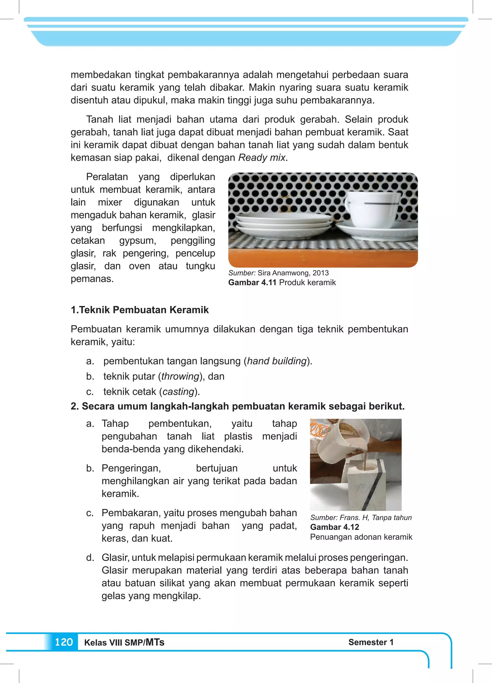 Kelas VIII SMP/MTs Semester 1120
membedakan tingkat pembakarannya adalah mengetahui perbedaan suara
dari suatu keramik yang telah dibakar. Makin nyaring suara suatu keramik
disentuh atau dipukul, maka makin tinggi juga suhu pembakarannya.
	 Tanah liat menjadi bahan utama dari produk gerabah. Selain produk
gerabah, tanah liat juga dapat dibuat menjadi bahan pembuat keramik. Saat
ini keramik dapat dibuat dengan bahan tanah liat yang sudah dalam bentuk
kemasan siap pakai, dikenal dengan Ready mix.
	 Peralatan yang diperlukan
untuk membuat keramik, antara
lain mixer digunakan untuk
mengaduk bahan keramik, glasir
yang berfungsi mengkilapkan,
cetakan gypsum, penggiling
glasir, rak pengering, pencelup
glasir, dan oven atau tungku
pemanas.
1.Teknik Pembuatan Keramik
Pembuatan keramik umumnya dilakukan dengan tiga teknik pembentukan
keramik, yaitu:
a.	 pembentukan tangan langsung (hand building).
b.	 teknik putar (throwing), dan
c.	 teknik cetak (casting).
2. Secara umum langkah-langkah pembuatan keramik sebagai berikut.
a.	Tahap pembentukan, yaitu tahap
pengubahan tanah liat plastis menjadi
benda-benda yang dikehendaki.
b.	Pengeringan, bertujuan untuk
menghilangkan air yang terikat pada badan
keramik.
c.	 Pembakaran, yaitu proses mengubah bahan
yang rapuh menjadi bahan yang padat,
keras, dan kuat.
d.	 Glasir, untuk melapisi permukaan keramik melalui proses pengeringan.
Glasir merupakan material yang terdiri atas beberapa bahan tanah
atau batuan silikat yang akan membuat permukaan keramik seperti
gelas yang mengkilap.
Sumber: Sira Anamwong, 2013
Gambar 4.11 Produk keramik
Sumber: Frans. H, Tanpa tahun
Gambar 4.12
Penuangan adonan keramik
 