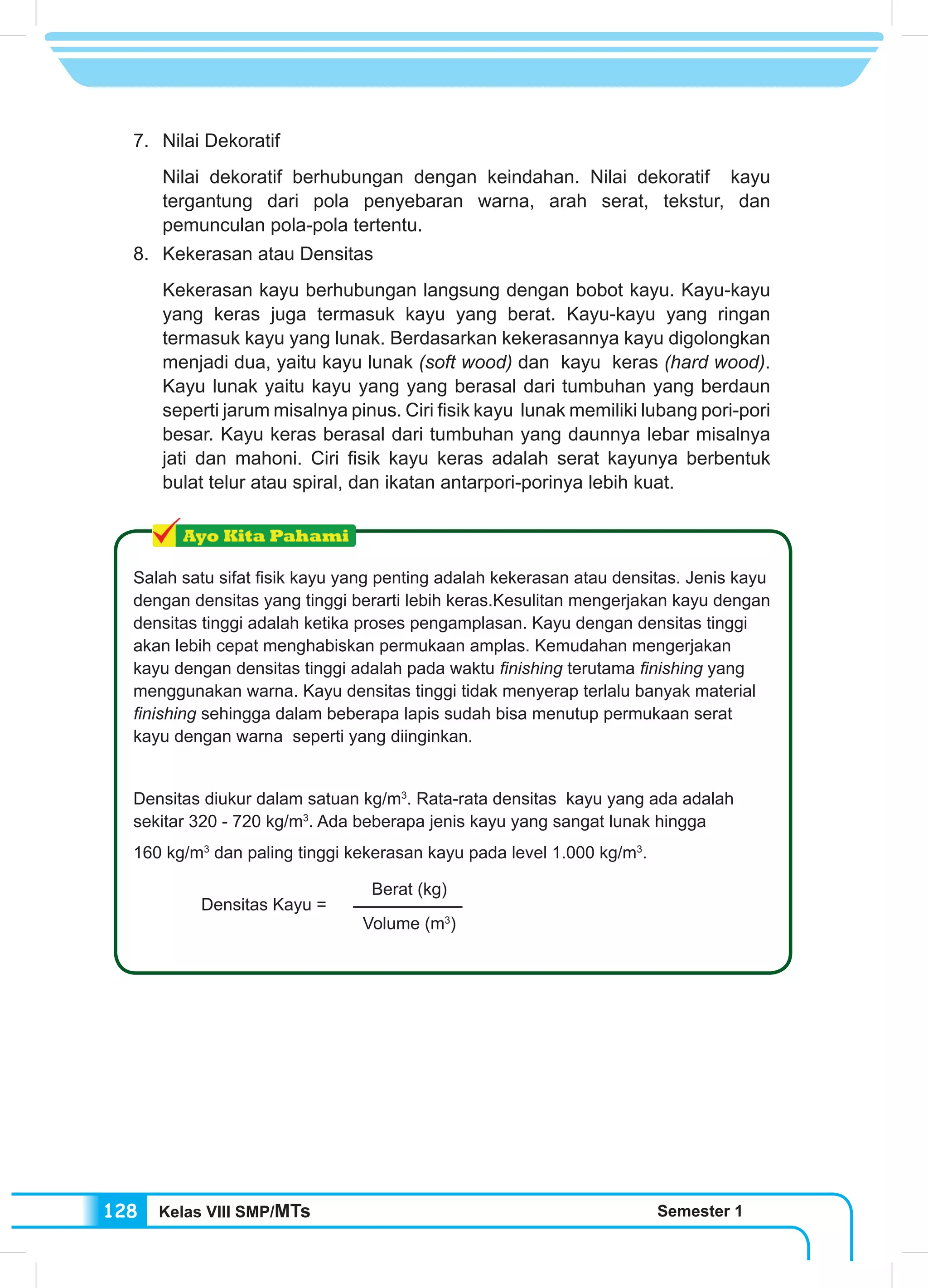 Kelas VIII SMP/MTs Semester 1128
7. 	Nilai Dekoratif
Nilai dekoratif berhubungan dengan keindahan. Nilai dekoratif kayu
tergantung dari pola penyebaran warna, arah serat, tekstur, dan
pemunculan pola-pola tertentu.
8. 	 Kekerasan atau Densitas
Kekerasan kayu berhubungan langsung dengan bobot kayu. Kayu-kayu
yang keras juga termasuk kayu yang berat. Kayu-kayu yang ringan
termasuk kayu yang lunak. Berdasarkan kekerasannya kayu digolongkan
menjadi dua, yaitu kayu lunak (soft wood) dan kayu keras (hard wood).
Kayu lunak yaitu kayu yang yang berasal dari tumbuhan yang berdaun
seperti jarum misalnya pinus. Ciri fisik kayu lunak memiliki lubang pori-pori
besar. Kayu keras berasal dari tumbuhan yang daunnya lebar misalnya
jati dan mahoni. Ciri fisik kayu keras adalah serat kayunya berbentuk
bulat telur atau spiral, dan ikatan antarpori-porinya lebih kuat.
Salah satu sifat fisik kayu yang penting adalah kekerasan atau densitas. Jenis kayu
dengan densitas yang tinggi berarti lebih keras.Kesulitan mengerjakan kayu dengan
densitas tinggi adalah ketika proses pengamplasan. Kayu dengan densitas tinggi
akan lebih cepat menghabiskan permukaan amplas. Kemudahan mengerjakan
kayu dengan densitas tinggi adalah pada waktu finishing terutama finishing yang
menggunakan warna. Kayu densitas tinggi tidak menyerap terlalu banyak material
finishing sehingga dalam beberapa lapis sudah bisa menutup permukaan serat
kayu dengan warna seperti yang diinginkan.
Densitas diukur dalam satuan kg/m3
. Rata-rata densitas kayu yang ada adalah
sekitar 320 - 720 kg/m3
. Ada beberapa jenis kayu yang sangat lunak hingga
160 kg/m3
dan paling tinggi kekerasan kayu pada level 1.000 kg/m3
.
Densitas Kayu =
Berat (kg)
Volume (m3
)
 