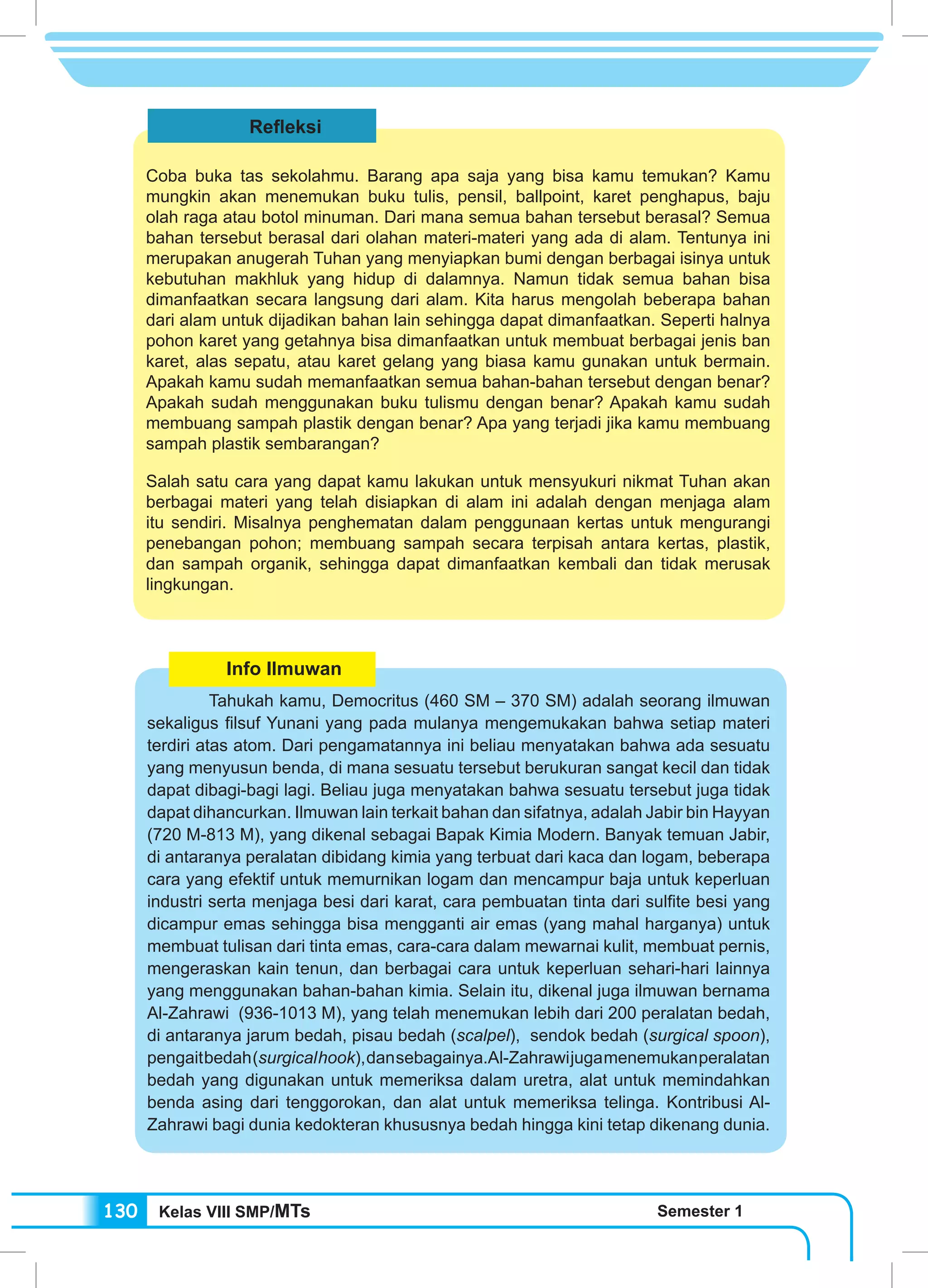 Kelas VIII SMP/MTs Semester 1130
Info Ilmuwan
	 Tahukah kamu, Democritus (460 SM – 370 SM) adalah seorang ilmuwan
sekaligus filsuf Yunani yang pada mulanya mengemukakan bahwa setiap materi
terdiri atas atom. Dari pengamatannya ini beliau menyatakan bahwa ada sesuatu
yang menyusun benda, di mana sesuatu tersebut berukuran sangat kecil dan tidak
dapat dibagi-bagi lagi. Beliau juga menyatakan bahwa sesuatu tersebut juga tidak
dapat dihancurkan. Ilmuwan lain terkait bahan dan sifatnya, adalah Jabir bin Hayyan
(720 M-813 M), yang dikenal sebagai Bapak Kimia Modern. Banyak temuan Jabir,
di antaranya peralatan dibidang kimia yang terbuat dari kaca dan logam, beberapa
cara yang efektif untuk memurnikan logam dan mencampur baja untuk keperluan
industri serta menjaga besi dari karat, cara pembuatan tinta dari sulfite besi yang
dicampur emas sehingga bisa mengganti air emas (yang mahal harganya) untuk
membuat tulisan dari tinta emas, cara-cara dalam mewarnai kulit, membuat pernis,
mengeraskan kain tenun, dan berbagai cara untuk keperluan sehari-hari lainnya
yang menggunakan bahan-bahan kimia. Selain itu, dikenal juga ilmuwan bernama
Al-Zahrawi (936-1013 M), yang telah menemukan lebih dari 200 peralatan bedah,
di antaranya jarum bedah, pisau bedah (scalpel), sendok bedah (surgical spoon),
pengaitbedah(surgicalhook),dansebagainya.Al-Zahrawijugamenemukanperalatan
bedah yang digunakan untuk memeriksa dalam uretra, alat untuk memindahkan
benda asing dari tenggorokan, dan alat untuk memeriksa telinga. Kontribusi Al-
Zahrawi bagi dunia kedokteran khususnya bedah hingga kini tetap dikenang dunia.
Refleksi
Coba buka tas sekolahmu. Barang apa saja yang bisa kamu temukan? Kamu
mungkin akan menemukan buku tulis, pensil, ballpoint, karet penghapus, baju
olah raga atau botol minuman. Dari mana semua bahan tersebut berasal? Semua
bahan tersebut berasal dari olahan materi-materi yang ada di alam. Tentunya ini
merupakan anugerah Tuhan yang menyiapkan bumi dengan berbagai isinya untuk
kebutuhan makhluk yang hidup di dalamnya. Namun tidak semua bahan bisa
dimanfaatkan secara langsung dari alam. Kita harus mengolah beberapa bahan
dari alam untuk dijadikan bahan lain sehingga dapat dimanfaatkan. Seperti halnya
pohon karet yang getahnya bisa dimanfaatkan untuk membuat berbagai jenis ban
karet, alas sepatu, atau karet gelang yang biasa kamu gunakan untuk bermain.
Apakah kamu sudah memanfaatkan semua bahan-bahan tersebut dengan benar?
Apakah sudah menggunakan buku tulismu dengan benar? Apakah kamu sudah
membuang sampah plastik dengan benar? Apa yang terjadi jika kamu membuang
sampah plastik sembarangan?
Salah satu cara yang dapat kamu lakukan untuk mensyukuri nikmat Tuhan akan
berbagai materi yang telah disiapkan di alam ini adalah dengan menjaga alam
itu sendiri. Misalnya penghematan dalam penggunaan kertas untuk mengurangi
penebangan pohon; membuang sampah secara terpisah antara kertas, plastik,
dan sampah organik, sehingga dapat dimanfaatkan kembali dan tidak merusak
lingkungan.
 