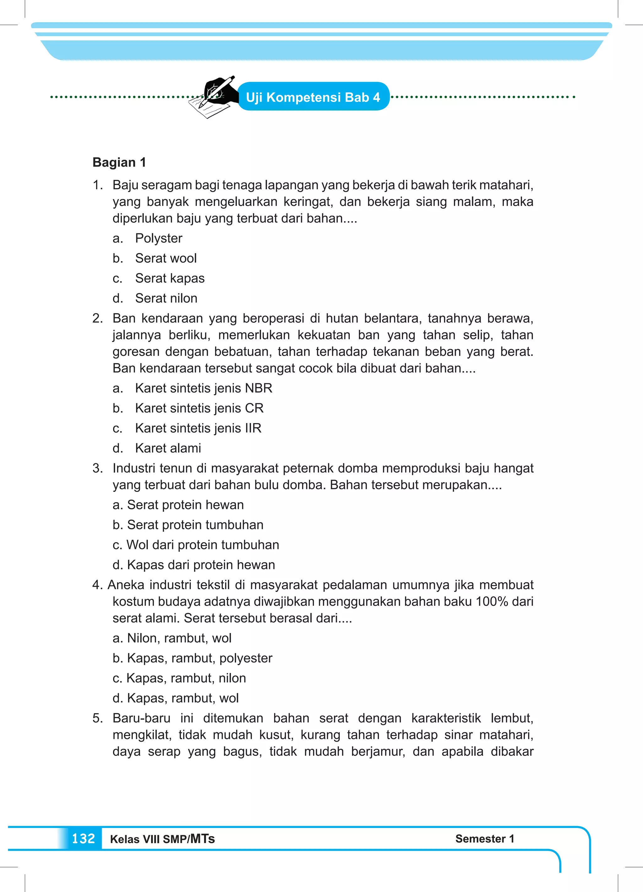 Kelas VIII SMP/MTs Semester 1132
Uji Kompetensi Bab 4
Bagian 1
1.	 Baju seragam bagi tenaga lapangan yang bekerja di bawah terik matahari,
yang banyak mengeluarkan keringat, dan bekerja siang malam, maka
diperlukan baju yang terbuat dari bahan....
a.	Polyster
b.	 Serat wool
c.	 Serat kapas
d.	 Serat nilon
2.	 Ban kendaraan yang beroperasi di hutan belantara, tanahnya berawa,
jalannya berliku, memerlukan kekuatan ban yang tahan selip, tahan
goresan dengan bebatuan, tahan terhadap tekanan beban yang berat.
Ban kendaraan tersebut sangat cocok bila dibuat dari bahan....
a.	 Karet sintetis jenis NBR
b.	 Karet sintetis jenis CR
c.	 Karet sintetis jenis IIR
d.	 Karet alami
3. 	Industri tenun di masyarakat peternak domba memproduksi baju hangat
yang terbuat dari bahan bulu domba. Bahan tersebut merupakan....
a. Serat protein hewan
b. Serat protein tumbuhan
c. Wol dari protein tumbuhan
d. Kapas dari protein hewan
4. Aneka industri tekstil di masyarakat pedalaman umumnya jika membuat
kostum budaya adatnya diwajibkan menggunakan bahan baku 100% dari
serat alami. Serat tersebut berasal dari....
a. Nilon, rambut, wol
b. Kapas, rambut, polyester
c. Kapas, rambut, nilon
d. Kapas, rambut, wol
5.	Baru-baru ini ditemukan bahan serat dengan karakteristik lembut,
mengkilat, tidak mudah kusut, kurang tahan terhadap sinar matahari,
daya serap yang bagus, tidak mudah berjamur, dan apabila dibakar
 
