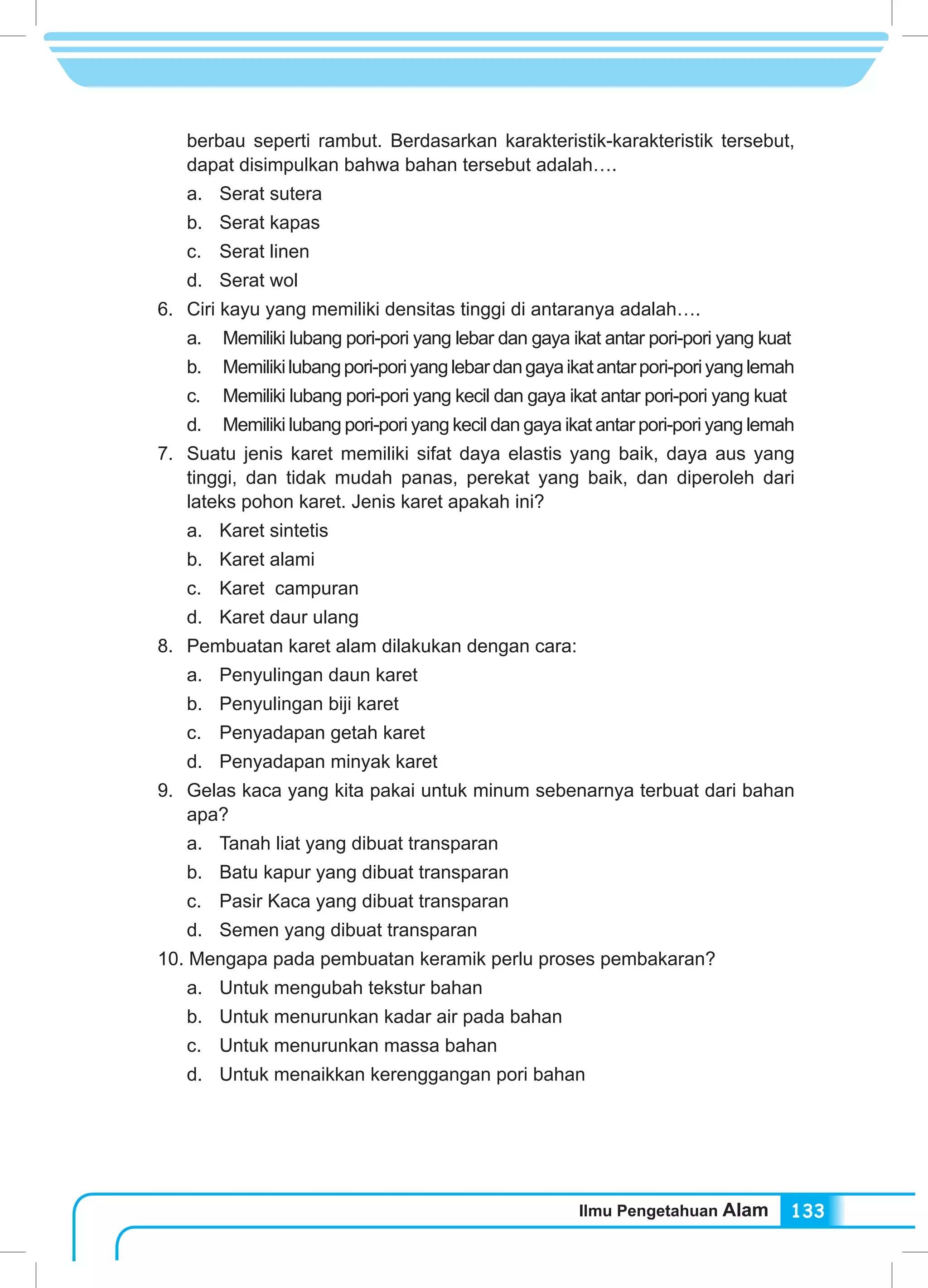 Ilmu Pengetahuan Alam 133
berbau seperti rambut. Berdasarkan karakteristik-karakteristik tersebut,
dapat disimpulkan bahwa bahan tersebut adalah….
a.	 Serat sutera
b.	 Serat kapas
c.	 Serat linen
d.	 Serat wol
6.	 Ciri kayu yang memiliki densitas tinggi di antaranya adalah….
a.	 Memiliki lubang pori-pori yang lebar dan gaya ikat antar pori-pori yang kuat
b.	 Memilikilubangpori-poriyanglebardangayaikatantarpori-poriyanglemah
c.	 Memiliki lubang pori-pori yang kecil dan gaya ikat antar pori-pori yang kuat
d.	 Memiliki lubang pori-pori yang kecil dan gaya ikat antar pori-pori yang lemah
7.	 Suatu jenis karet memiliki sifat daya elastis yang baik, daya aus yang
tinggi, dan tidak mudah panas, perekat yang baik, dan diperoleh dari
lateks pohon karet. Jenis karet apakah ini?
a.	 Karet sintetis
b.	 Karet alami
c.	 Karet campuran
d.	 Karet daur ulang
8.	 Pembuatan karet alam dilakukan dengan cara:
a.	 Penyulingan daun karet
b.	 Penyulingan biji karet
c.	 Penyadapan getah karet
d.	 Penyadapan minyak karet
9.	 Gelas kaca yang kita pakai untuk minum sebenarnya terbuat dari bahan
apa?
a.	 Tanah liat yang dibuat transparan
b.	 Batu kapur yang dibuat transparan
c.	 Pasir Kaca yang dibuat transparan
d.	 Semen yang dibuat transparan
10. Mengapa pada pembuatan keramik perlu proses pembakaran?
a.	 Untuk mengubah tekstur bahan
b.	 Untuk menurunkan kadar air pada bahan
c.	 Untuk menurunkan massa bahan
d.	 Untuk menaikkan kerenggangan pori bahan
 