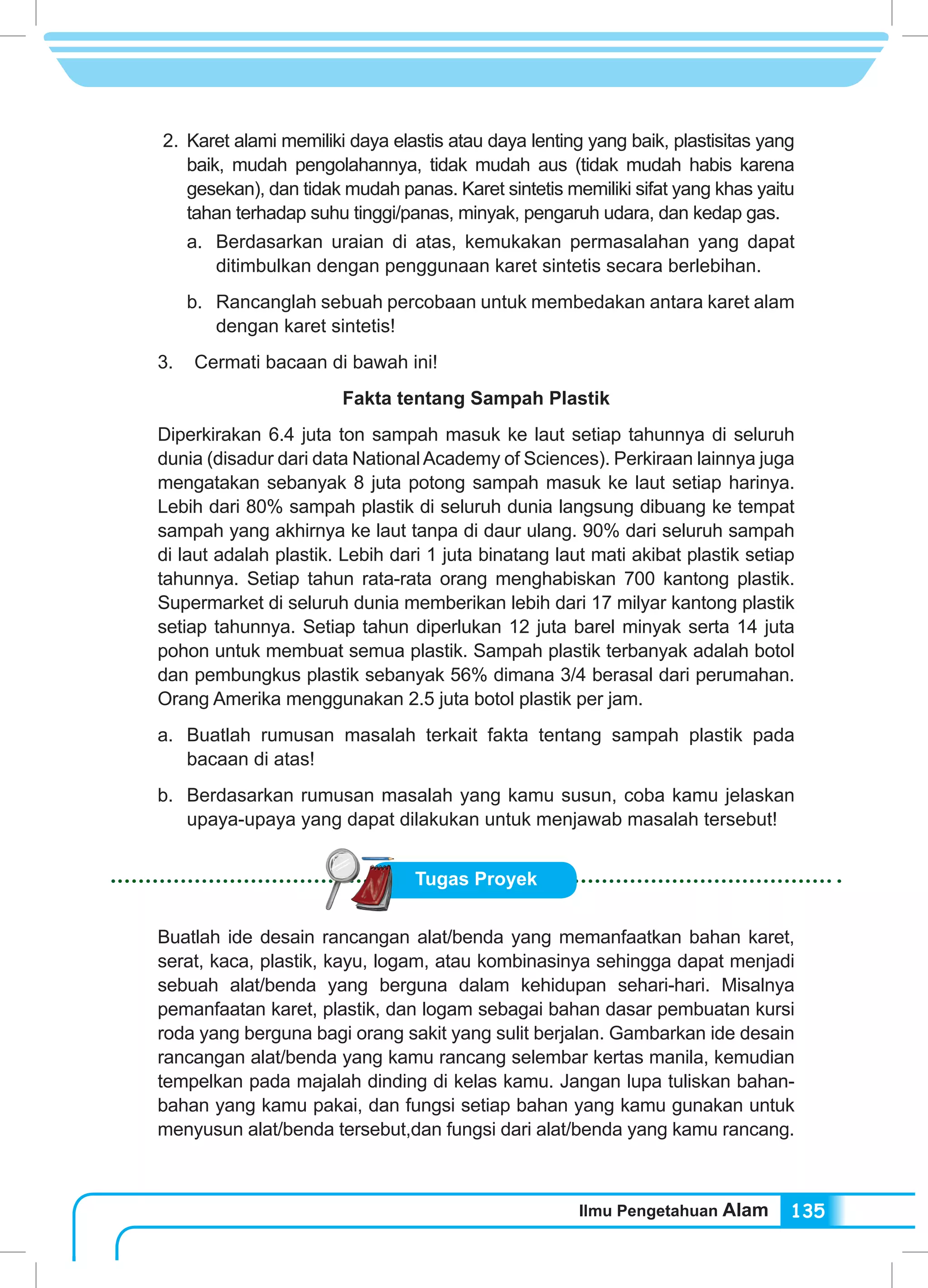 Ilmu Pengetahuan Alam 135
2.	Karet alami memiliki daya elastis atau daya lenting yang baik, plastisitas yang
baik, mudah pengolahannya, tidak mudah aus (tidak mudah habis karena
gesekan), dan tidak mudah panas. Karet sintetis memiliki sifat yang khas yaitu
tahan terhadap suhu tinggi/panas, minyak, pengaruh udara, dan kedap gas.
a.	 Berdasarkan uraian di atas, kemukakan permasalahan yang dapat
ditimbulkan dengan penggunaan karet sintetis secara berlebihan.
b.	 Rancanglah sebuah percobaan untuk membedakan antara karet alam
dengan karet sintetis!
3. Cermati bacaan di bawah ini!
Fakta tentang Sampah Plastik
Diperkirakan 6.4 juta ton sampah masuk ke laut setiap tahunnya di seluruh
dunia (disadur dari data NationalAcademy of Sciences). Perkiraan lainnya juga
mengatakan sebanyak 8 juta potong sampah masuk ke laut setiap harinya.
Lebih dari 80% sampah plastik di seluruh dunia langsung dibuang ke tempat
sampah yang akhirnya ke laut tanpa di daur ulang. 90% dari seluruh sampah
di laut adalah plastik. Lebih dari 1 juta binatang laut mati akibat plastik setiap
tahunnya. Setiap tahun rata-rata orang menghabiskan 700 kantong plastik.
Supermarket di seluruh dunia memberikan lebih dari 17 milyar kantong plastik
setiap tahunnya. Setiap tahun diperlukan 12 juta barel minyak serta 14 juta
pohon untuk membuat semua plastik. Sampah plastik terbanyak adalah botol
dan pembungkus plastik sebanyak 56% dimana 3/4 berasal dari perumahan.
Orang Amerika menggunakan 2.5 juta botol plastik per jam.
a.	 Buatlah rumusan masalah terkait fakta tentang sampah plastik pada
bacaan di atas!
b.	 Berdasarkan rumusan masalah yang kamu susun, coba kamu jelaskan
upaya-upaya yang dapat dilakukan untuk menjawab masalah tersebut!
Tugas Proyek
Buatlah ide desain rancangan alat/benda yang memanfaatkan bahan karet,
serat, kaca, plastik, kayu, logam, atau kombinasinya sehingga dapat menjadi
sebuah alat/benda yang berguna dalam kehidupan sehari-hari. Misalnya
pemanfaatan karet, plastik, dan logam sebagai bahan dasar pembuatan kursi
roda yang berguna bagi orang sakit yang sulit berjalan. Gambarkan ide desain
rancangan alat/benda yang kamu rancang selembar kertas manila, kemudian
tempelkan pada majalah dinding di kelas kamu. Jangan lupa tuliskan bahan-
bahan yang kamu pakai, dan fungsi setiap bahan yang kamu gunakan untuk
menyusun alat/benda tersebut,dan fungsi dari alat/benda yang kamu rancang.
 