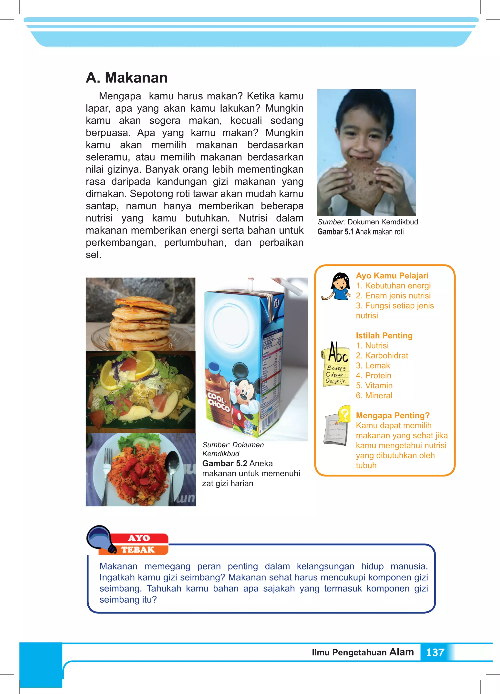 Ilmu Pengetahuan Alam 137
A. Makanan
Mengapa kamu harus makan? Ketika kamu
lapar, apa yang akan kamu lakukan? Mungkin
kamu akan segera makan, kecuali sedang
berpuasa. Apa yang kamu makan? Mungkin
kamu akan memilih makanan berdasarkan
seleramu, atau memilih makanan berdasarkan
nilai gizinya. Banyak orang lebih mementingkan
rasa daripada kandungan gizi makanan yang
dimakan. Sepotong roti tawar akan mudah kamu
santap, namun hanya memberikan beberapa
nutrisi yang kamu butuhkan. Nutrisi dalam
makanan memberikan energi serta bahan untuk
perkembangan, pertumbuhan, dan perbaikan
sel.
Sumber: Dokumen Kemdikbud
Gambar 5.1 Anak makan roti
Makanan memegang peran penting dalam kelangsungan hidup manusia.
Ingatkah kamu gizi seimbang? Makanan sehat harus mencukupi komponen gizi
seimbang. Tahukah kamu bahan apa sajakah yang termasuk komponen gizi
seimbang itu?
Sumber: Dokumen
Kemdikbud
Gambar 5.2 Aneka
makanan untuk memenuhi
zat gizi harian
Ayo Kamu Pelajari
1. Kebutuhan energi
2. Enam jenis nutrisi
3. Fungsi setiap jenis
nutrisi
Istilah Penting
1. Nutrisi		
2. Karbohidrat 	
3. Lemak
4. Protein
5. Vitamin	
6. Mineral
Mengapa Penting?
Kamu dapat memilih
makanan yang sehat jika
kamu mengetahui nutrisi
yang dibutuhkan oleh
tubuh
 