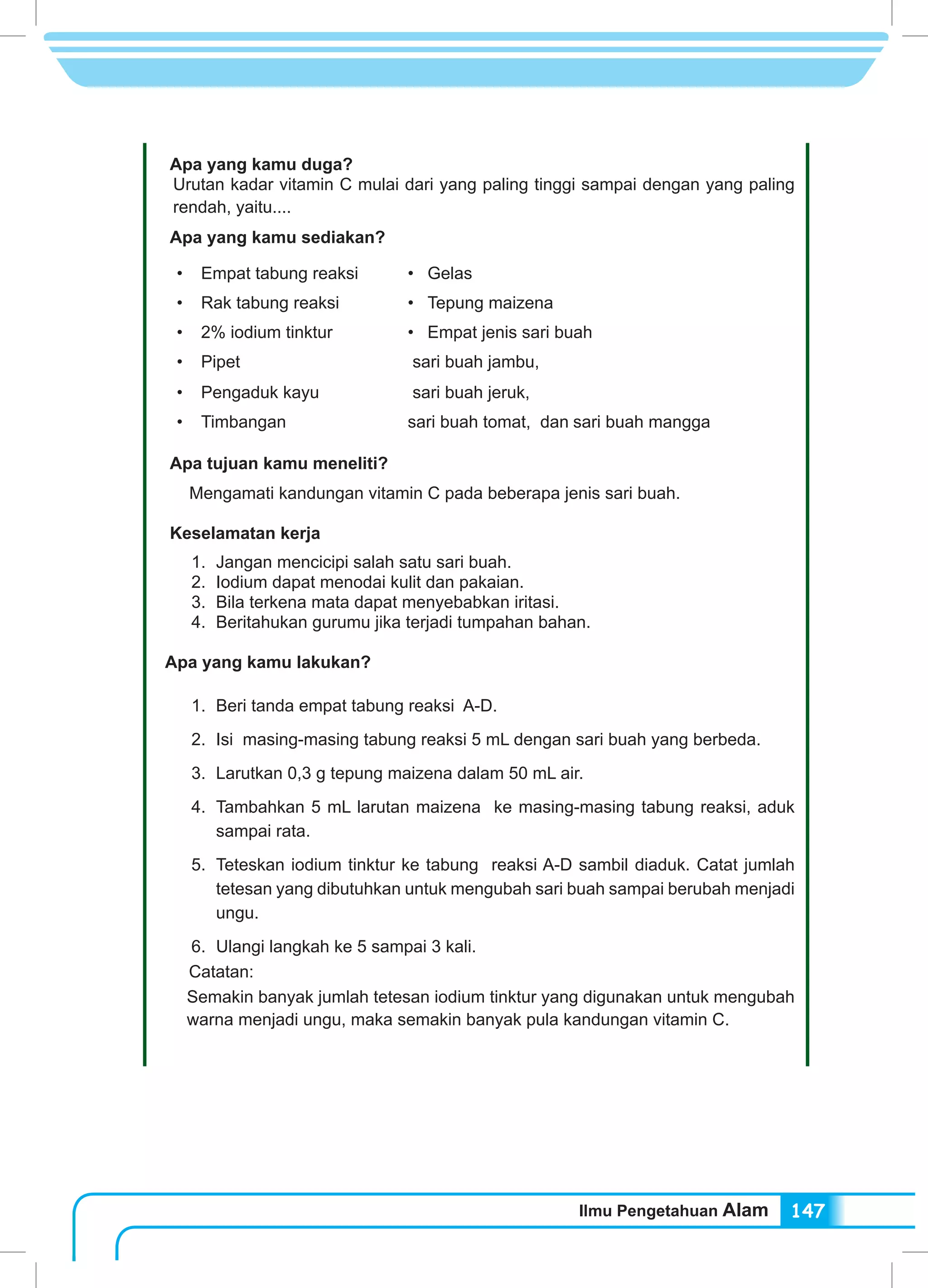 Ilmu Pengetahuan Alam 147
Apa yang kamu duga?
Urutan kadar vitamin C mulai dari yang paling tinggi sampai dengan yang paling
rendah, yaitu....
Apa yang kamu sediakan?
•	 Empat tabung reaksi •	 Gelas
•	 Rak tabung reaksi •	 Tepung maizena
•	 2% iodium tinktur •	 Empat jenis sari buah
•	 Pipet sari buah jambu,
•	 Pengaduk kayu sari buah jeruk,
•	 Timbangan sari buah tomat, dan sari buah mangga
Apa tujuan kamu meneliti?
Mengamati kandungan vitamin C pada beberapa jenis sari buah.
Keselamatan kerja
	 1.	 Jangan mencicipi salah satu sari buah.
	 2.	 Iodium dapat menodai kulit dan pakaian.
	 3.	 Bila terkena mata dapat menyebabkan iritasi.
	 4.	 Beritahukan gurumu jika terjadi tumpahan bahan.
Apa yang kamu lakukan?
	 1.	 Beri tanda empat tabung reaksi A-D.
	 2.	 Isi masing-masing tabung reaksi 5 mL dengan sari buah yang berbeda.
	 3.	 Larutkan 0,3 g tepung maizena dalam 50 mL air.
	 4.	 Tambahkan 5 mL larutan maizena ke masing-masing tabung reaksi, aduk
sampai rata.
	 5.	 Teteskan iodium tinktur ke tabung reaksi A-D sambil diaduk. Catat jumlah
tetesan yang dibutuhkan untuk mengubah sari buah sampai berubah menjadi
ungu.
	 6.	 Ulangi langkah ke 5 sampai 3 kali.
Catatan:
Semakin banyak jumlah tetesan iodium tinktur yang digunakan untuk mengubah
warna menjadi ungu, maka semakin banyak pula kandungan vitamin C.
 