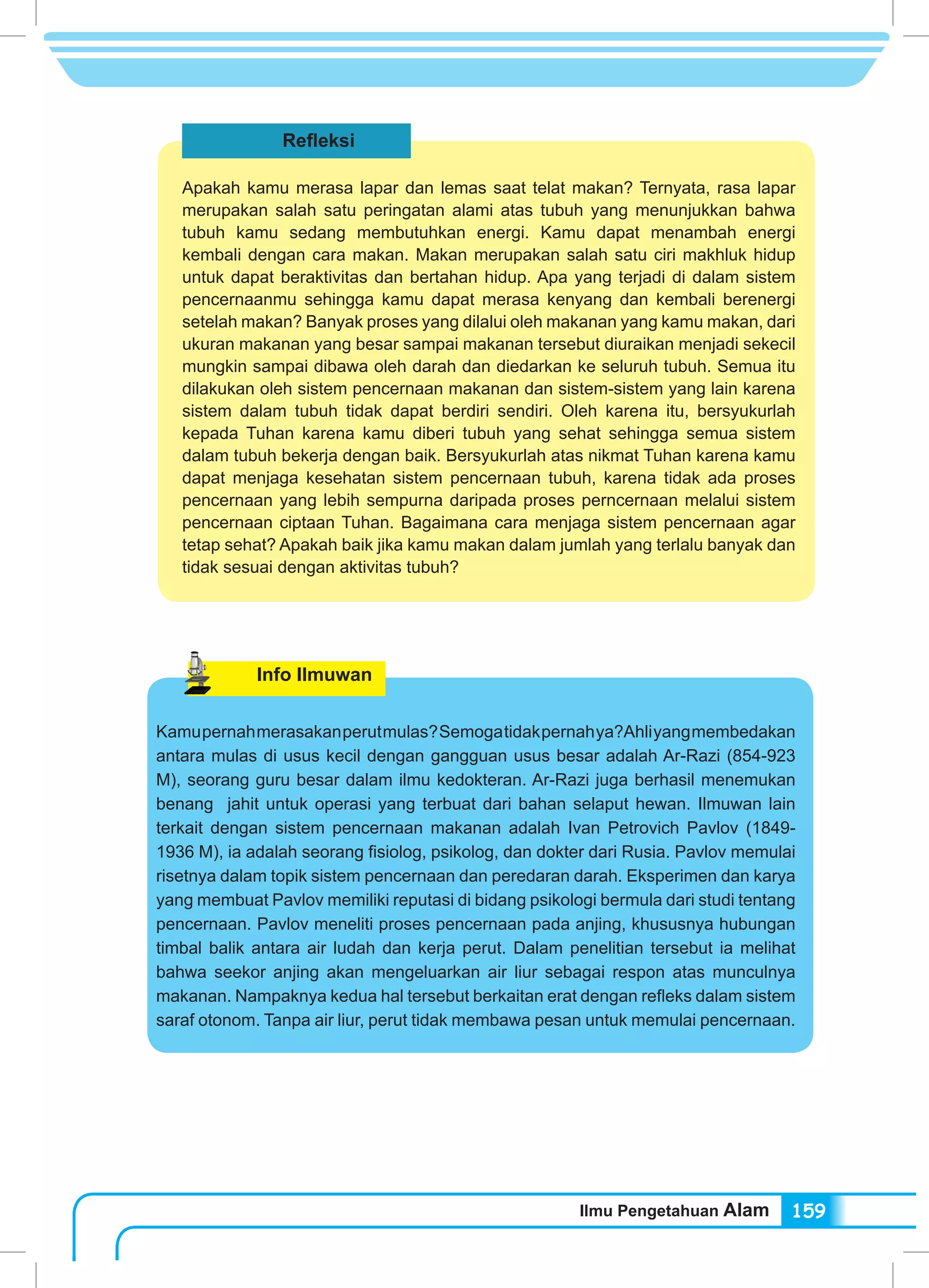 Ilmu Pengetahuan Alam 159
Refleksi
Apakah kamu merasa lapar dan lemas saat telat makan? Ternyata, rasa lapar
merupakan salah satu peringatan alami atas tubuh yang menunjukkan bahwa
tubuh kamu sedang membutuhkan energi. Kamu dapat menambah energi
kembali dengan cara makan. Makan merupakan salah satu ciri makhluk hidup
untuk dapat beraktivitas dan bertahan hidup. Apa yang terjadi di dalam sistem
pencernaanmu sehingga kamu dapat merasa kenyang dan kembali berenergi
setelah makan? Banyak proses yang dilalui oleh makanan yang kamu makan, dari
ukuran makanan yang besar sampai makanan tersebut diuraikan menjadi sekecil
mungkin sampai dibawa oleh darah dan diedarkan ke seluruh tubuh. Semua itu
dilakukan oleh sistem pencernaan makanan dan sistem-sistem yang lain karena
sistem dalam tubuh tidak dapat berdiri sendiri. Oleh karena itu, bersyukurlah
kepada Tuhan karena kamu diberi tubuh yang sehat sehingga semua sistem
dalam tubuh bekerja dengan baik. Bersyukurlah atas nikmat Tuhan karena kamu
dapat menjaga kesehatan sistem pencernaan tubuh, karena tidak ada proses
pencernaan yang lebih sempurna daripada proses perncernaan melalui sistem
pencernaan ciptaan Tuhan. Bagaimana cara menjaga sistem pencernaan agar
tetap sehat? Apakah baik jika kamu makan dalam jumlah yang terlalu banyak dan
tidak sesuai dengan aktivitas tubuh?
Info Ilmuwan
Kamupernahmerasakanperutmulas?Semogatidakpernahya?Ahliyangmembedakan
antara mulas di usus kecil dengan gangguan usus besar adalah Ar-Razi (854-923
M), seorang guru besar dalam ilmu kedokteran. Ar-Razi juga berhasil menemukan
benang jahit untuk operasi yang terbuat dari bahan selaput hewan. Ilmuwan lain
terkait dengan sistem pencernaan makanan adalah Ivan Petrovich Pavlov (1849-
1936 M), ia adalah seorang fisiolog, psikolog, dan dokter dari Rusia. Pavlov memulai
risetnya dalam topik sistem pencernaan dan peredaran darah. Eksperimen dan karya
yang membuat Pavlov memiliki reputasi di bidang psikologi bermula dari studi tentang
pencernaan. Pavlov meneliti proses pencernaan pada anjing, khususnya hubungan
timbal balik antara air ludah dan kerja perut. Dalam penelitian tersebut ia melihat
bahwa seekor anjing akan mengeluarkan air liur sebagai respon atas munculnya
makanan. Nampaknya kedua hal tersebut berkaitan erat dengan refleks dalam sistem
saraf otonom. Tanpa air liur, perut tidak membawa pesan untuk memulai pencernaan.
 